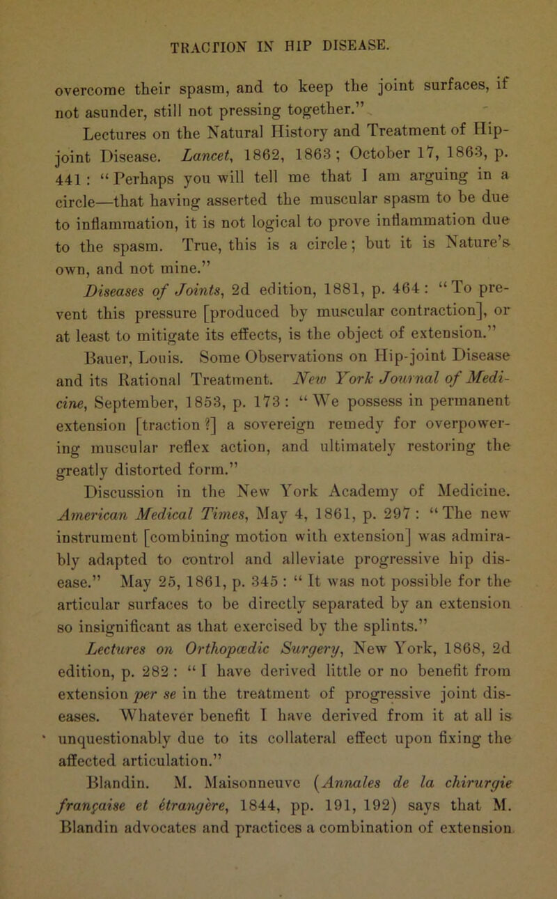 overcome their spasm, and to keep the joint surfaces, if not asunder, still not pressing together,” Lectures on the Natural History and Treatment of Hip- joint Disease. Lancet, 1862, 1863; October 17, 1863, p. 441 : “ Perhaps you will tell me that I am arguing in a circle—that having asserted the muscular spasm to be due to inflammation, it is not logical to prove inflammation due to the spasm. True, this is a circle; but it is Nature’s own, and not mine.” Diseases of Joints, 2d edition, 1881, p. 464: “To pre- vent this pressure [produced by muscular contraction], or at least to mitigate its effects, is the object of extension.” Bauer, Louis. Some Observations on Hip-joint Disease and its Rational Treatment. New York Journal of Medi- cine, September, 1853, p. 173 : “ We possess in permanent extension [traction ?] a sovereign remedy for overpower- ing muscular reflex action, and ultimately restoring the greatly distorted form.” Discussion in the New York Academy of Medicine. American Medical Times, May 4, 1861, p. 297 : “The new instrument [combining motion with extension] was admira- bly adapted to control and alleviate progressive hip dis- ease.” May 25, 1861, p. 345 : “ It was not possible for the articular surfaces to be directly separated by an extension so insigniflcant as that exercised by the splints,” Lectures on Orthopcedic Surgery, New York, 1868, 2d edition, p. 282 : “ I have derived little or no benefit from extension per se in the treatment of progressive joint dis- eases. Whatever benefit 1 have derived from it at all is ' unquestionably due to its collateral effect upon fixing the affected articulation.” Blandin. M. Maisonneuve [Annales de la chirurgie fran^aise et etrangere, 1844, pp. 191, 192) says that M. Blandin advocates and practices a combination of extension