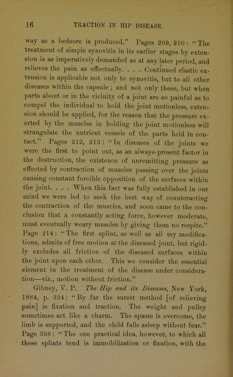 way as a bedsore is produced.” Pages 209, 210: “The treatment of simple synovitis in its earlier stages by exten- sion is as imperatively demanded as at any later period, and relieves the pain as eflectually. . . . Continued elastic ex- tension is applicable not only to synovitis, but to all other diseases within the capsule ; and not only these, but when parts about or in the vicinity of a joint are so painful as to compel the individual to hold the joint motionless, exten- sion should be applied, for the reason that the pressure ex- erted by the muscles in holding the joint motionless will strangulate the nutrient vessels of the parts held in con- tact. Pages 212, 213 : “ In diseases of the joints we were the first to point out, as an always-present factor in the destruction, the existence of unremitting pressure as efliected by contraction of muscles passing over the joints causing constant forcible opposition of the surfaces within the joint. . . . When this fact was fully established in our mind we were led to seek the best way of counteracting the contraction of the muscles, and soon came to the con- clusion that a constantly acting force, however moderate, must eventually weary muscles by giving them no respite.” Page 214: “The first splint, as well as all my modifica- tions, admits of free motion at the diseased joint, but rigid- ly excludes all friction of the diseased surfaces within the joint upon each other. This we consider the essential element in the treatment of the disease under considera- tion—viz., motion without friction.” Gibney, V. P. The Hip and its Diseases, New York, 1884, p. 324: “By far the surest method [of relieving pain] is fixation and traction. The weight and pulley sometimes act like a charm. The spasm is overcome, the limb is supported, and the child falls asleep without fear.” Page 358: “The one practical idea, however, to which all these splints tend is immobilization or fixation, with the