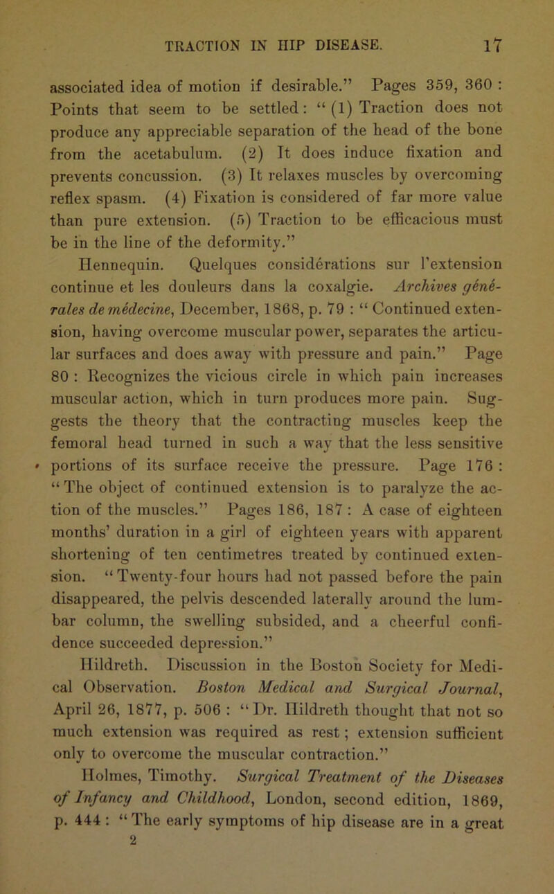 associated idea of motion if desirable.” Pages 359, 360 ; Points that seem to be settled: “ (1) Traction does not produce any appreciable separation of the bead of the bone from the acetabulum. (2) It does induce fixation and prevents concussion. (3) It relaxes muscles by overcoming reflex spasm. (4) Fixation is considered of far more value than pure extension. (5) Traction to be efficacious must be in the line of the deformity.” Hennequin. Quelques considerations sur I’extension continue et les douleurs dans la coxalgie. Archives gene- rales demHecine, December, 1868, p. V9 : “ Continued exten- sion, having overcome muscular power, separates the articu- lar surfaces and does away with pressure and pain.” Page 80 : Recognizes the vicious circle in which pain increases muscular action, which in turn produces more pain. Sug- gests the theory that the contracting muscles keep the femoral head turned in such a way that the less sensitive » portions of its surface receive the pressure. Page 1V6 : “ The object of continued extension is to paralyze the ac- tion of the muscles.” Pages 186, 187 : A case of eighteen months’ duration in a girl of eighteen years with apparent shortening of ten centimetres treated by continued exten- sion. “Twenty-four hours had not passed before the pain disappeared, the pelvis descended laterally around the lum- bar column, the swelling subsided, and a cheerful confi- dence succeeded depression.” Hildreth. Discussion in the Boston Society for Medi- cal Observation. Boston Medical and Surgical Journal^ April 26, 1877, p. 506 : “Dr. Hildreth thought that not so much extension was required as rest; extension sufficient only to overcome the muscular contraction.” Holmes, Timothy. Surgical Treatment of the Diseases of Infancy and Childhood, London, second edition, 1869, p. 444: “ The early symptoms of hip disease are in a great