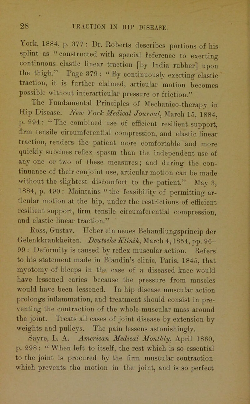 \ ork, 1884, p. 377: Dr. Roberts describes portions of his splint as “ constructed with special feference to exerting continuous elastic linear traction [by India rubber] upon the thigh.’ Page 379 ; “ By continuously exerting elastic traction, it is further claimed, articular motion becomes possible without interarticular pressure or friction.” The Fundamental Principles of Mechanico-therapy in Hip Disease. New York Medical Journal., March 15, 1884, p. 294: “The combined use of efficient resilient support, firm tensile circumferential compression, and elastic linear traction, renders the patient more comfortable and more quickly subdues refiex spa^m than the independent use of any one or two of these measures; and during the con- tinuance of their conjoint use, articular motion can be made without the slightest discomfort to the patient.” May 3, 1884, p. 490: Maintains “the feasibility of permitting ar- ticular motion at the hip, under the restrictions of efficient resilient support, firm tensile circumferential compression, and elastic linear traction.” Ross, Gustav. Ueber ein neues Behandlungsprincip der Gelenkkrankheiten. Deutsche Klinik, March 4,1854, pp. 96- 99 : Deformity is caused by reflex muscular action. Refers to his statement made in Blandin’s clinic, Paris, 1845, that myotomy of biceps in tlie case of a diseased knee would have lessened caries because the pressure from muscles would have been lessened. In hip disease muscular action prolongs inflammation, and treatment should consist in pre- venting the contraction of the whole muscular mass around the joint. Treats all cases of joint disease by e.xtension by weights and pulleys. The pain lessens astonishingly. Sayre, L. A. American Medical Monthly, April 1860, p. 298 : “ When left to itself, the rest which is so essential to the joint is procured by the firm muscular contraction which prevents the motion in the joint, and is so perfect