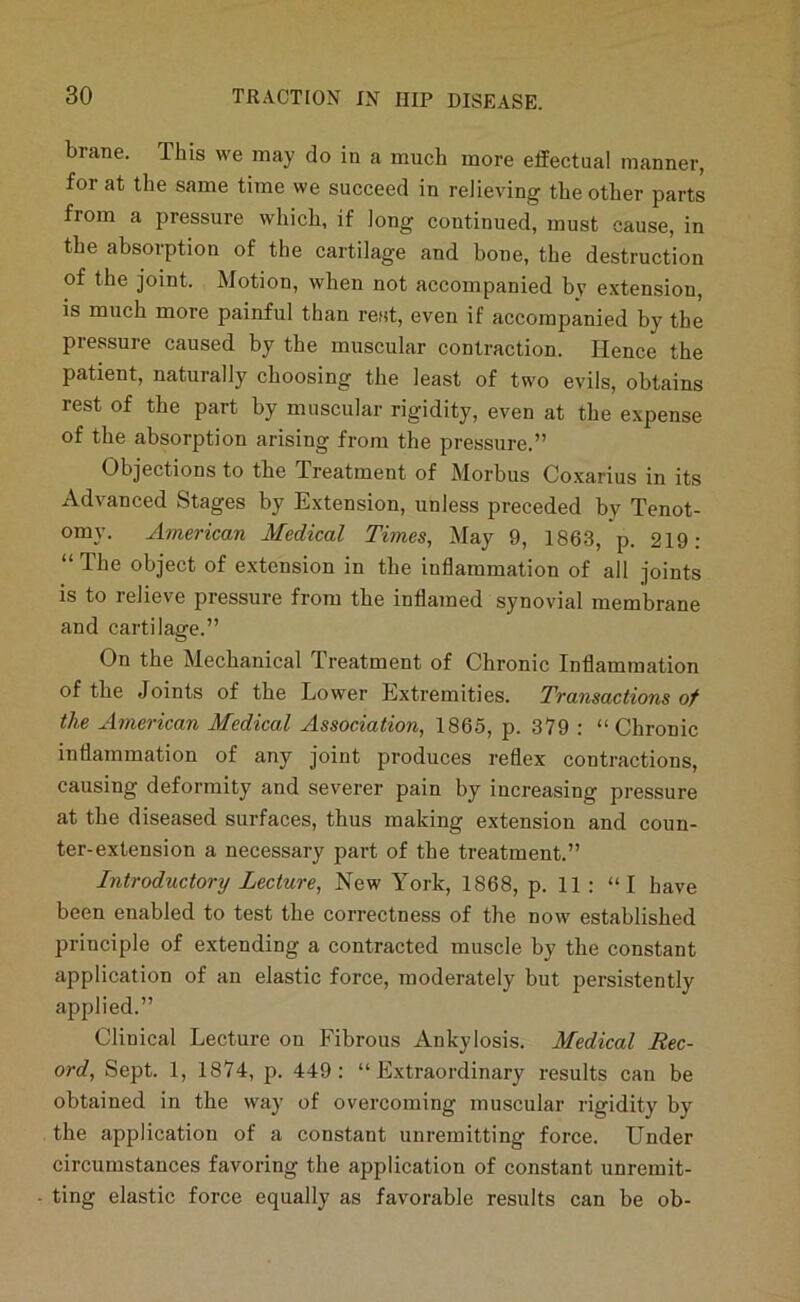 brane. This we may do in a much more effectual manner, for at the same time we succeed in relieving the other parts from a pressure which, if long continued, must cause, in the absorption of the cartilage and bone, the destruction of the joint. Motion, when not accompanied bv extension, is much more painful than rest, even if accompanied by the pressure caused by the muscular contraction. Hence the patient, naturally choosing the least of two evils, obtains rest of the part by muscular rigidity, even at the expense of the absorption arising from the pressure.” Objections to the Treatment of Morbus Coxarius in its Advanced Stages by Extension, unless preceded by Tenot- omy. American Medical Times, May 9, 1863, p. 219: “ The object of extension in the inflammation of all joints is to relieve pressure from the inflamed synovial membrane and cartilage.” On the Mechanical Treatment of Chronic Inflammation of the Joints of the Lower Extremities. Transactions of the American Medical Association, 1865, p. 379 : “Chronic inflammation of any joint produces reflex contractions, causing deformity and severer pain by increasing pressure at the diseased surfaces, thus making extension and coun- ter-extension a necessary part of the treatment.” Introductory Lecture, New York, 1868, p. 11 : “I have been enabled to test the correctness of the now established principle of extending a contracted muscle by the constant application of an elastic force, moderately but persistently applied.” Clinical Lecture on Fibrous Ankylosis. Medical Rec- ord, Sept. 1, 1874, p. 449: “Extraordinary results can be obtained in the way of overcoming muscnlar rigidity by the application of a constant unremitting force. Under circumstances favoring the application of constant unremit- ting elastic force equally as favorable results can be ob-