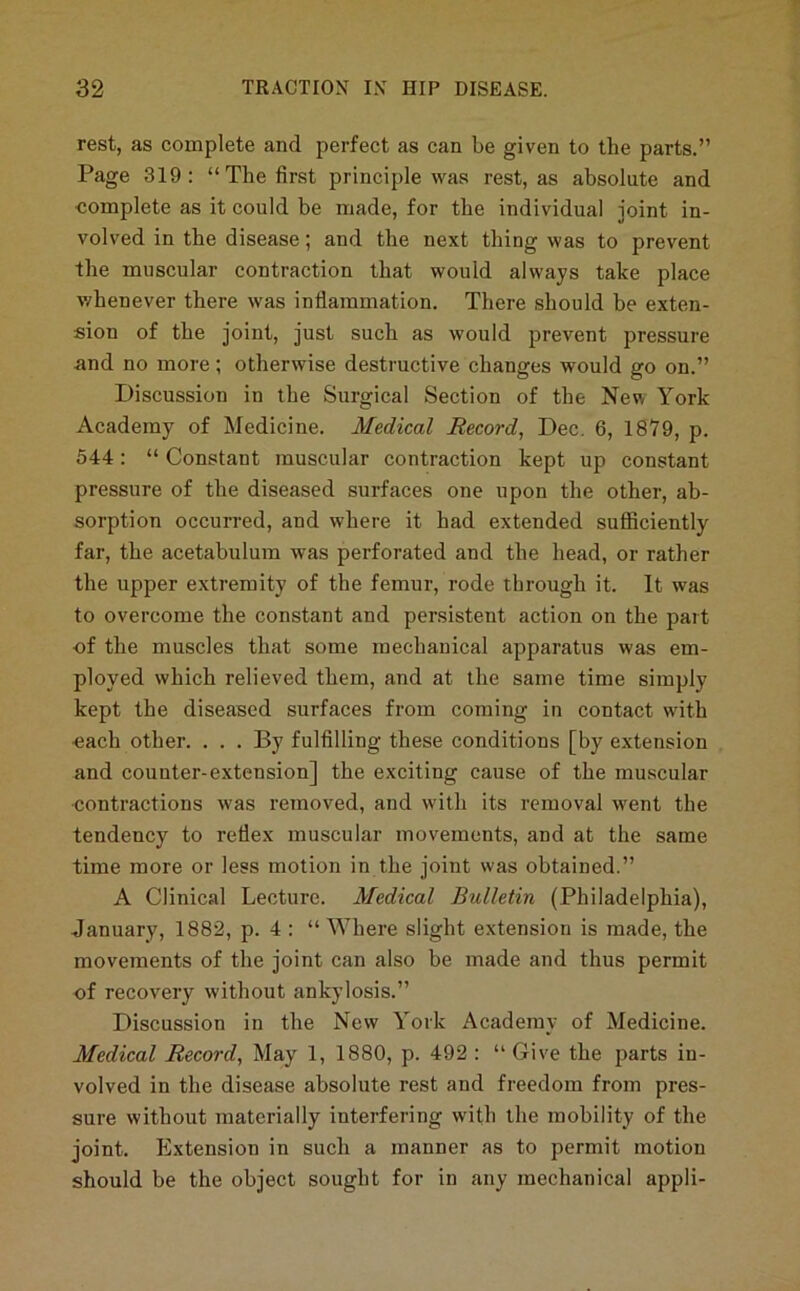 rest, as complete and perfect as can be given to the parts.” Page 319: “The first principle was rest, as absolute and •complete as it could be made, for the individual joint in- volved in the disease; and the next thing was to prevent the muscular contraction that would always take place v/henever there was infiammation. There should be exten- sion of the joint, just such as would prevent pressure and no more; otherwise destructive changes would go on.” Discussion in the Surgical Section of the Ne^v York Academy of Medicine. Medical Record, Dec. 6, 1879, p. 544: “ Constant muscular contraction kept up constant pressure of the diseased surfaces one upon the other, ab- sorption occurred, and where it had extended sutficiently far, the acetabulum was perforated and the head, or rather the upper extremity of the femur, rode through it. It was to overcome the constant and persistent action on the part of the muscles that some mechanical apparatus was em- ployed which relieved them, and at the same time simply kept the diseased surfaces from coming in contact with each other. . . . By fulfilling these conditions [by extension and counter-extension] the exciting cause of the muscular •contractions was removed, and with its removal went the tendency to reflex muscular movements, and at the same time more or less motion in the joint was obtained.” A Clinical Lecture. Medical Bulletin (Philadelphia), January, 1882, p. 4 : “ Where slight extension is made, the movements of the joint can also be made and thus permit of recovery without ankylosis.” Discussion in the New York Academy of Medicine. Medical Record, May 1, 1880, p. 492 : “ Give the parts in- volved in the disease absolute rest and freedom from pres- sure without materially interfering with the mobility of the joint. Extension in such a manner as to permit motion should be the object sought for in any mechanical appli-