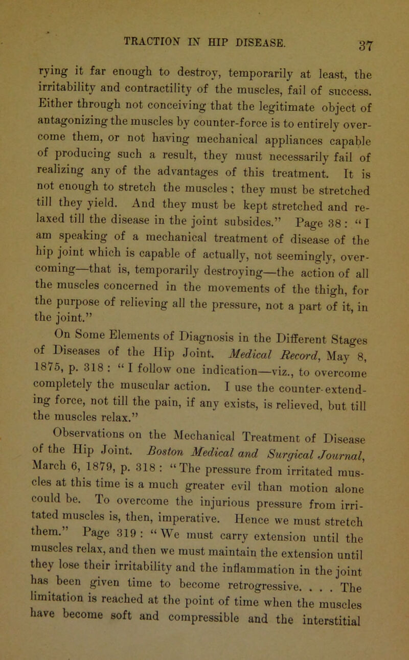 rying it far enough to destroy, temporarily at least, the irritahility and contractility of the muscles, fail of success. Either through not conceiving that the legitimate object of antagonizingthe muscles by counter-force is to entirely over- come them, or not having mechanical appliances capable of producing such a result, they must necessarily fail of realizing any of the advantages of this treatment. It is not enough to stretch the muscles ; they must be stretched till they yield. And they must be kept stretched and re- laxed till the disease in the joint subsides.” Page 38 : “ I am speaking of a mechanical treatment of disease of the hip joint which is capable of actually, not seemingly, over- coming—that is, temporarily destroying—the action of all the muscles concerned in the movements of the thigh, for the purpose of relieving all the pressure, not a part of it in the joint.” On Some Elements of Diagnosis in the Different Stages of Diseases of the Ilip Joint. Medical Record, May 8, 1875, p. 318 : “ I follow one indication—viz., to overcome completely the muscular action. I use the counter-extend- ing force, not till the pain, if any exists, is relieved, but till the muscles relax.” Observations on the Mechanical Treatment of Disease of the Hip Joint. Boston Medical and Surgical Journal March 6, 1879, p. 318 : “The pressure from irritated mus- cles at this time is a much greater evil than motion alone could be. To overcome the injurious pressure from irri- tated muscles is, then, imperative. Hence we must stretch them.” Page 319: “We must carry extension until the muscles rela.x, and then we must maintain the extension until they lose their irritability and the inflammation in the joint has been given time to become retrogressive. . . . The limitation is reached at the point of time when the muscles have become soft and compressible and the interstitial