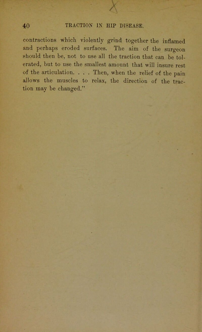 contractions which violently grind together the inflamed and perhaps eroded surfaces. The aim of the surgeon should then be, not to use all the traction that can be tol- erated, but to use the smallest amount that will insure rest of the articulation. . . . Then, when the relief of the pain allows the muscles to relax, the direction of the trac- tion may be changed.”