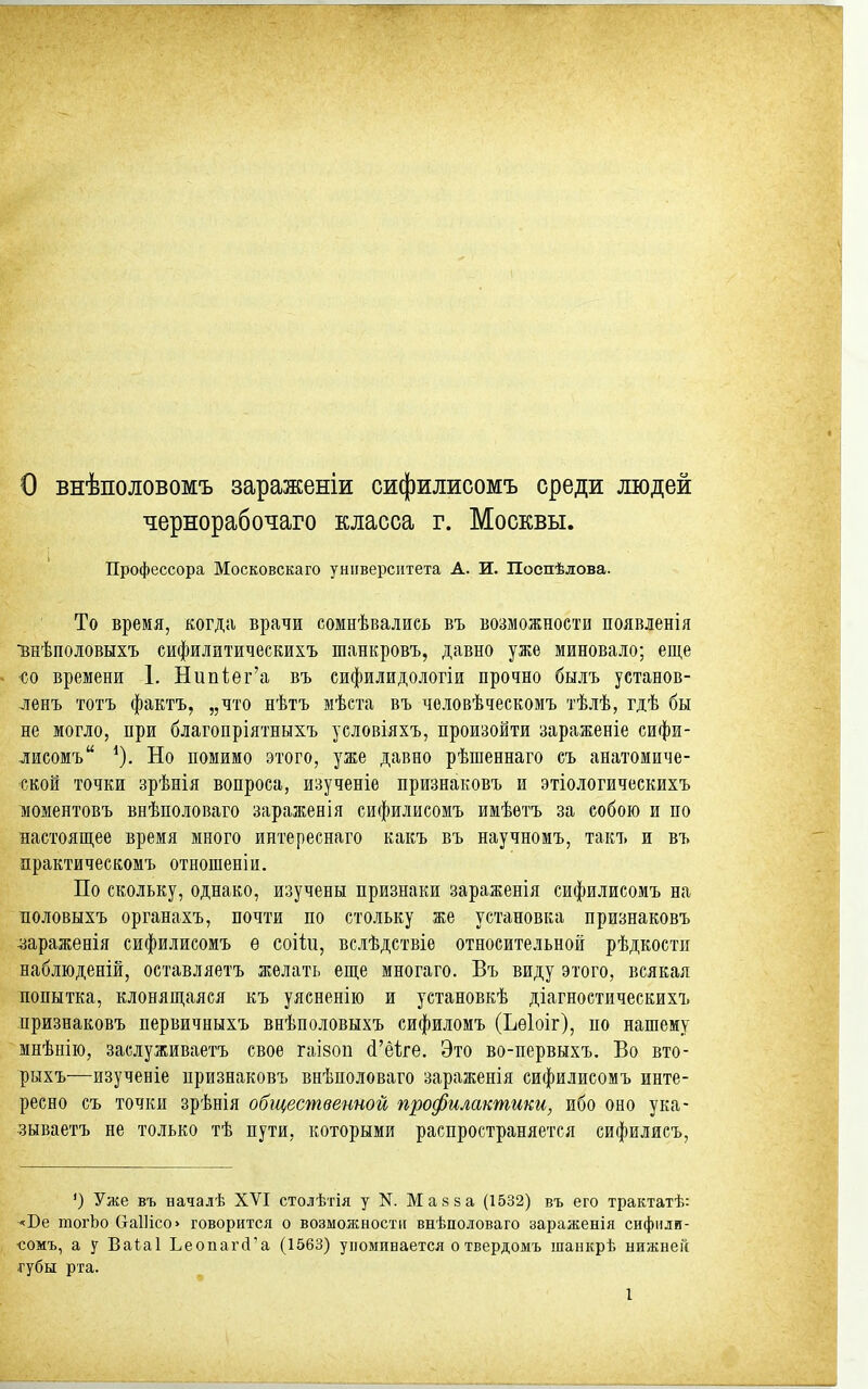 о внѣполовомъ зараженіи сифилисомъ среди людей чернорабочаго класса г. Москвы. Профессора Московскаго университета А. И. Поепѣлова. То время, когда врачи сомнѣвались въ возможности появленія внѣполовыхъ сифилитическихъ шанкровъ, давно уже миновало; еще со времени 1. Нипііѳг'а въ сифилидологіи прочно былъ установ- -ленъ тотъ фактъ, „что нѣтъ мѣста въ человѣческомъ тѣлѣ, гдѣ бы не могло, при благопріятныхъ условіяхъ, произойти зараженіе сифи- лисомъ Но помимо этого, уже давно рѣшеннаго еъ анатомиче- ской точки зрѣнія вопроса, изученіе признаковъ и этіологическихъ тиоментовъ внѣполоваго зараженія сифилисомъ имѣетъ за собою и по настоящее время много интереснаго какъ въ научномъ, такъ и въ практическомъ отношеніи. По скольку, однако, изучены признаки зараженія сифилисомъ на Боловыхъ органахъ, почти по стольку же установка признаковъ ■зараженія сифилисомъ ѳ соііи, вслѣдствіе относительной рѣдкости наблюденій, оставляетъ желать еще многаго. Въ виду этого, всякая попытка, клонящаяся къ уясненію и установкѣ діагностическихъ признаковъ первичныхъ внѣполовыхъ сифиломъ (Ьѳіоіг), по нашему мнѣнію, заслуживаетъ свое гаізоп (1'ё1;ге. Это во-первыхъ. Во вто- рыхъ—изученіе признаковъ внѣполоваго зараженія сифилисомъ инте- ресно съ точки зрѣнія общественной профилактики, ибо оно ука- зываетъ не только тѣ пути, которыми распространяется сифилисъ. ') Уже въ началѣ XVI столѣтія у N. Май за (1532) въ его трактатѣ: ■^Бе тогЬо СгаШсо> говорится о возможности внѣполоваго зараженія сифили- •сомъ, а у Ваіаі Ьеопагй'а (1563) упоминается отвердомъ шанкрѣ нижней ■губы рта.