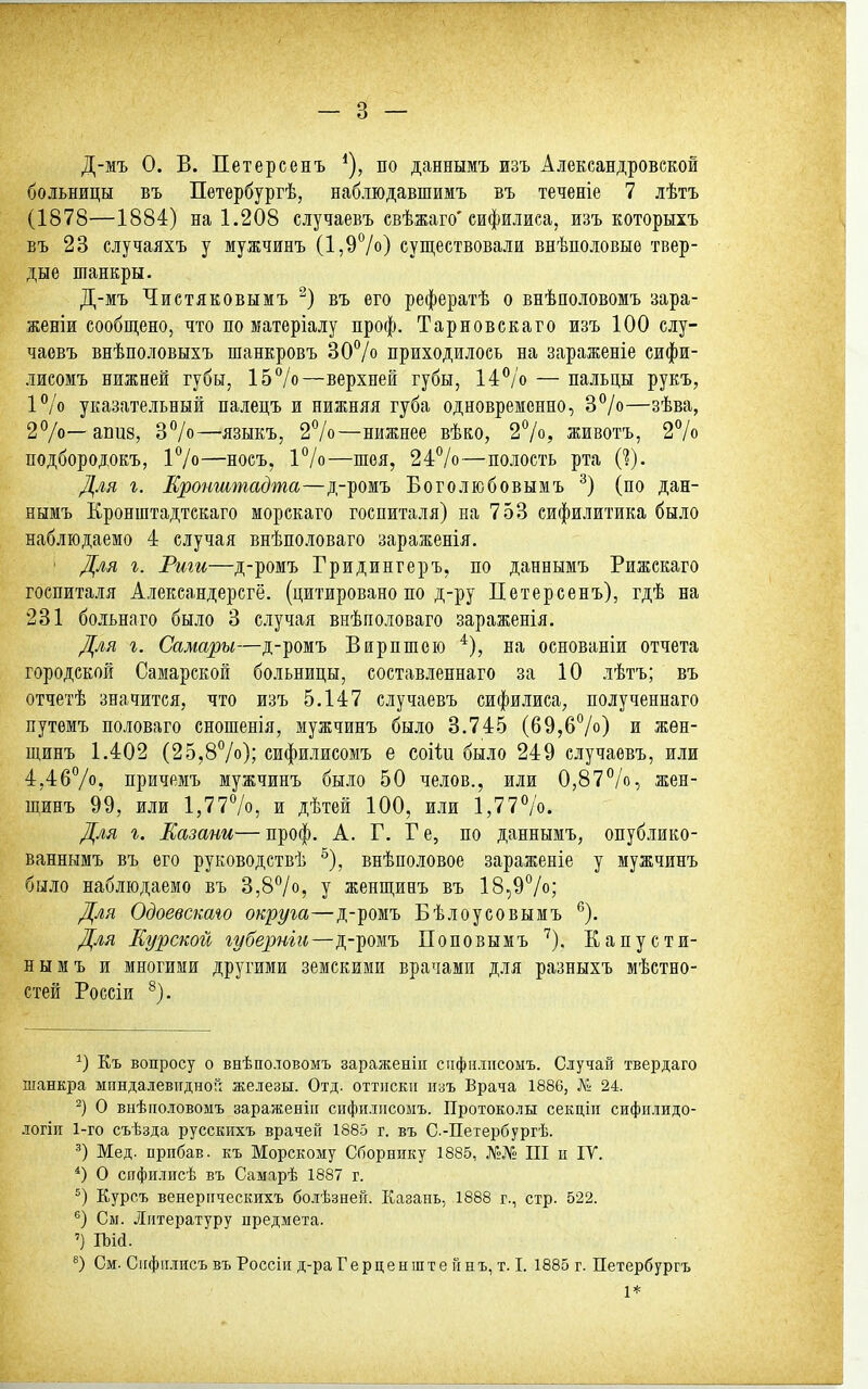 Д-мъ 0. В. Петерсенъ по даннымъ изъ Александровской больницы въ Петербургѣ, наблюдавшимъ въ теченіе 7 лѣтъ (1878—1884) на 1.208 случаевъ евѣжаго'сифилиса, изъ которыхъ въ 23 случаяхъ у мужчинъ (1,9*^/0) существовали внѣполовыо твер- дые шанкры. Д-мъ Чистяковымъ въ его рефератѣ о внѣполовомъ зара- женіи сообщено, что по матеріалу проф. Тарновскаго изъ 100 слу- чаевъ внѣполовыхъ шанкровъ ЗОѴо приходилось на зараженіе сифи- лисомъ нижней губы, 157о—верхней губы, 14^'о — пальцы рукъ, ІѴо указательный палецъ и нижняя губа одновременно, 3°/о—зѣва, 2°/о—апиз, ЗѴо—языкъ, 27о—нижнее вѣко, 27о, животъ, 2% подбородокъ, і7о—носъ, 1%—шея, 24:7о—полость рта 0). Для I. Кронштадта—д-ромъ Боголюбовымъ (по дан- нымъ Кронштадтскаго морскаго госпиталя) на 753 сифилитика было наблюдаемо 4 случая внѣполоваго зараженія. ' Для г. Рит—д-ромъ Гридингеръ, по даннымъ Рижскаго госпиталя Александерсгё. (цитировано по д-ру Петерсенъ), гдѣ на 231 больнаго было 3 случая внѣполоваго зараженія. Для г. Самары—д-ромъ Внрпшею *), на основаніи отчета городской Самарской больницы, составленнаго за 10 лѣтъ; въ отчетѣ значится, что изъ 5.147 случаевъ сифилиса, полученнаго путемъ половаго сношенія, мужчинъ было 3,745 (69,б7о) и жѳн- щинъ 1.402 (25,87о); сифилисомъ е соііи было 249 случаевъ, или 4,4б7о, причемъ мужчинъ было 50 челов., или 0,877о, жен- щинъ 99, или 1,777о, и дѣтей 100, или 1,777о. Для г. Казани— проф. А. Г. Г е, по даннымъ, опублико- ваннымъ въ его руководствѣ ^), внѣноловое зараженіе у мужчинъ было наблюдаемо въ 3,87о, у женщинъ въ 18,97о; Для Одоевскаго округа—д-ромъ Бѣлоуеовымъ ^). Для Курской губернш—д-ромъ Поповымъ ^). Капусти- нымъ и многими другими земскими врачами для разныхъ мѣстно- стей Россіи ^). Къ вопросу о внѣполовомъ зараженііі спфилпсоыъ. Сіучай твердаго шанкра миндалевидной железы. Отд. оттиски изъ Врача 1886, Л^^ 24. О виѣпо.товомъ зараженіп сифилисомъ. Протоко.чы секціи сифилидо- логіп 1-го съѣзда русскихъ врачей 188-5 г. въ С.-Петербургѣ. Мед. прибав. къ Морскому Сборнику 1885, Л'»№ III и ІУ. *) О сифилисѣ въ Самарѣ 1887 г. Курсъ венерическихъ болѣзней. Казань, 1888 г., стр. 522. См. Литературу предмета. ') ІЪій. См. Сифіілисъ въ Россіи д-ра Герценште йнъ, т. I. 1885 г. Петербургъ 1*