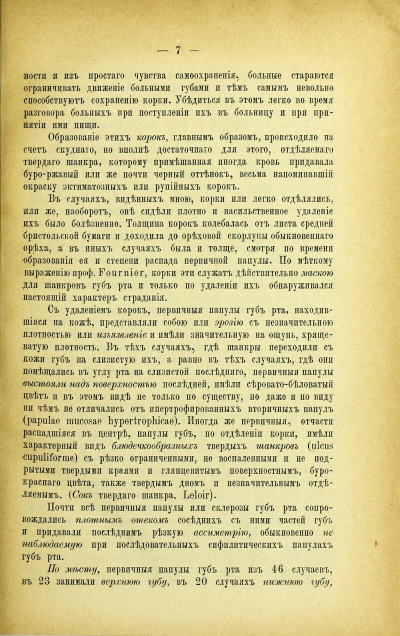 еостя и изъ проетаго чувства самоохраненія, больные стараются ограничивать движеніе больными губами и тѣмъ самымъ невольно способствуютъ сохраненію корки. Убѣдиться въ этомъ легко во время разговора больныхъ при постуцленіи ихъ въ больницу и при при- нятіи ими пищи. Образованіѳ этихъ корокъ, главнымъ образомъ, происходило на счетъ скуднаго, но вполнѣ доетаточнаго для этого, отдѣляемаго твердаго шанкра, которому примѣшанная иногда кровь придавала буро-ржавый или же почти черный оттѣнокъ, весьма напоминавшій окраску эктиматозныхъ или рупійныхъ корокъ. Въ случаяхъ, видѣнныхъ мною, корки или легко отдѣлялись, или же, наоборотъ, овѣ сидѣли плотно и насильственное удаленіе ихъ было болѣзненно. Толщина корокъ колебалась отъ листа средней бристольской бумаги и доходила до орѣховой скорлупы обыкновеннаго орѣха, а въ иныхъ случаяхъ была и толще, смотря по времени ■образованія ея и степени распада первичной папулы. По мѣткому выраженію проф. Еоигпіѳг, корки эти служатъ дѣйствительно маскою для шанкровъ губъ рта и только по удаленіи ихъ обнаруживался настоящій характеръ страданія. Съ удаленіемъ корокъ, первичныя папулы губъ рта, находив- шіяся на кожѣ, представляли собою или эрозію съ незначительною плотностью или изъязвленіе и имѣли значительную на ощупь, хряще- ватую плотность. Въ тѣхъ случаяхъ, гдѣ шанкры переходили съ кожи губъ на слизистую ихъ, а равно въ тѣхъ случаяхъ, гдѣ они помѣщались въ углу рта на слизистой послѣдняго, первичныя папулы выстояли надъ поверхностью послѣдней, имѣли сѣровато-бѣловатый цвѣтъ и въ этомъ видѣ не только по существу, но даже и по виду ни чѣмъ не отличались отъ ипертрофированныхъ вторичныхъ папулъ (рариіае тисоеае ЬурѳгігорЬісаѳ). Иногда же первичныя, отчасти расвадшіяся въ центрѣ, папулы губъ, по отдѣленіи корки, имѣли характерный видъ блюдечкообразныхъ твердыхъ шанкровъ (иісиз 'Сири1іІ'огте) съ рѣзко ограниченными, не воспаленными и не под- рытыми твердыми краями и глянцевитымъ поверхностнымъ, буро- краснаго цвѣта, также твердымъ дномъ и незначительнымъ отдѣ- ляемымъ. {Сокъ твердаго шанкра. Ьѳіоіг). Почти всѣ первичныя папулы или склерозы губъ рта сопро- вождались плтпнымъ отекомъ сосѣднихъ съ ними частей губъ и придавали послѣднимъ рѣзкую ассиметрію, обыкновенно не наблюдаемую при послѣдовательныхъ сифилитическихъ папулахъ ' губъ рта. По мѣсту, первичныя папулы губъ рта изъ 46 случаевъ, въ 23 занимали верхнюю губу, въ 20 случаяхъ нижнюю іубу,