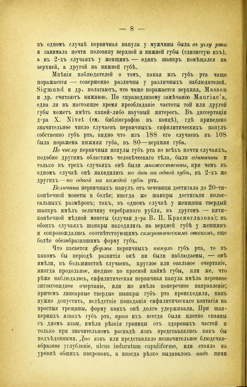 въ одномъ случаѣ первичная папула у мужчины была въ углу рта и занимала почти половину верхней и нижней губы (слизистую ихъ), а въ 2-хъ случаяхъ у женщинъ — одинъ шанкръ помѣщался на^ верхней, а другой на нижней губѣ. Мнѣнія наблюдателей о томъ, какая изъ губъ рта чаще поражается — совершенно различны у различныхъ наблюдателей. 8і§тип(і и др. полагаютъ, что чаще поражается верхняя, Маззоп и др. считаютъ нижнюю. По справедливому замѣчанію Маигіас'а. едва ли въ настоящее время преобладаніе частоты той или другой губы можетъ имѣть какой-либо научный интересъ. Въ диссертаціи д-ра X. ^ітеі; (ем. библіографію въ концѣ), гдѣ приведена значительное число случаевъ первичныхъ сифилитическихъ папулъ собственно губъ рта, видно что изъ 188 его случаевъ въ 108 была поражена нижняя губа, въ 80—верхняя губа. По числу первичныя папулы губъ рта во всѣхъ почти случаяхъ^ подобно другимъ областяиъ человѣческаго тѣла, были единичны и только въ трехъ случаяхъ онѣ были множественны, при чемъ въ одномъ случаѣ онѣ находились по двѣ на одной іубѣ, въ 2-хъ же другихъ—по одной на каждой губѣ рта. Величина первичныхъ папулъ отъ чечевицы достигала до 20-ти- копѣечной монеты и болѣе; иногда же шанкры достигали колос- сальных! размѣровъ; такъ, въ одномъ случаѣ у женщины твердый шанкръ имѣлъ величину соребрянаго рубля, въ другомъ — пяти- копѣечной мѣдной монеты (случаи д-ра В. П. Красноглазова); въ обоихъ случаяхъ шанкры находились на верхней губѣ у женщинъ и сопровождались соотвѣтствующимъ склеротическимъ отекомъ, еще болѣе обезобразившимъ форму губъ. Что касается формы первичныхъ папулъ губъ рта, то въ какомъ бы періодѣ развитія онѣ ни были наблюдаемы, — онѣ имѣли, въ большинствѣ случаевъ, круглое или овальное очертаніе, иногда продольное, шедшее по красной каймѣ губы, или же, что рѣжѳ наблюдалось, сифилитическая первичная папула имѣла неровное зигзаговидное очертаніе, или же имѣла поперечное направленіе; причемъ линеарные твердые шанкры губъ рта происходили, какъ нужно допустить, вслѣдствіе попаданія сифилитическаго контагія на простыя трещины, форму коихъ онѣ долго удерживали. При шан- керныхъ язвахъ губъ рта, края ихъ всегда были плотно спаяны съ дномъ язвы, имѣли рѣзкія границы отъ здоровыхъ частей и только при значительномъ распадѣ язвъ представлялись какъ бы подъѣденными. Дно язвъ или представляло незначительное блюдечко- образное углубленіе, иісиз іпйигаіиш сиріі1і1огтѳ, или стояло на уровнѣ общихъ покрововъ, а иногда рѣзко выдавалось надъ ними