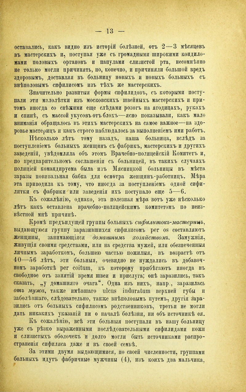 — 13 — оставались, какъ видно изъ исторій болѣзней, отъ 2 — 3 мѣсяцевъ въ мастерскихъ и, поступая уже съ громадными широкими кондило- мами половыхъ органовъ и папулами слизистой рта, несомненно не только могли причинять, но, конечно, и причиняли большой вредъ здоровымъ, доставляя въ больницу новыхъ и новыхъ больныхъ съ внѣполовымъ сифилисомъ изъ тѣхъ же мастерскихъ. Значительно развитыя формы сифилидовъ, съ которыми посту- пали эти малолѣтки изъ московскихъ швейныхъ мастерскихъ и при- томъ иногда со свѣжими еще слѣдами розогъ на ягодицахъ, рукахъ и спинѣ, съ массой укусовъ отъ блохъ—ясно показывали, какъ мало вниманія обраш,алось въ этихъ мастерскихъ на самое важное—на здо- ровье мастерицъ и какъ строго наблюдалось за выполненіемъ ими работъ. Нѣсколько лѣтъ тому назадъ, наша больница, вслѣдъ за поступленіемъ больныхъ женщинъ съ фабрикъ, мастерскихъ и другихъ заведеній, увѣдомляла объ этомъ Врачебно-полицейскій Комитетъ и, по предварительномъ соглашеніи съ больницей, въ такихъ случаяхъ полиціей командируема была изъ Мясницкой больницы въ мѣста заразы повивальная бабка для осмотра женщинъ-работницъ. Мѣра эта приводила къ тому, что иногда за поступлоніемъ одной сифи- литки съ фабрики или заведенія ихъ поступало еще 5—6. Къ сожалѣпію, однако, эта полезная мѣра вотъ уже нѣсколько лѣтъ какъ оставлена врачебно-полицейскимъ комитетомъ по неиз- вѣстной мнѣ причинѣ. Кромѣ предъидущей группы больныхъ сифилитокъ-мастерицъ, выдающуюся группу заразившихся сифилисомъ рег 08 составляютъ женщины, занимающіяся домашнимъ хозяйствомъ. Замужнія, живущія своими средствами, или на средства мужей, или обезпеченныя личнымъ заработкомъ, большею частью пожилыя, въ возраетѣ отъ 40—об лѣтъ, эти больныя, очевидно не нуждались въ добавоч- номъ заработкѣ рег соііит, къ которому прибѣгаютъ иногда въ свободное отъ занятій время швеи и прислуга; онѣ заразились, такъ сказать, „у доиашняго очага. Одна изъ нихъ, напр., заразилась отъ мужа, также имѣвшаго иісиз іікіпгаіит верхней губы и заболѣвшаго, слѣдовательно, также внѣполовымъ путемъ, другія зара- зились отъ больныхъ сифилисомъ родственниковъ, третьи не могли дать никакихъ указаній ни о началѣ болѣзни, ни объ источникѣ оя. Къ сожалѣнію, всѣ эти больныя поступали въ нашу больницу уже съ рѣзко выраженными послѣдовательными сифилидами кожи и слизистыхъ оболочекъ и долго могли быть источниками распро- страненія сифилиса даже и въ своей семьѣ. За этими двумя выдающимися, по своей численности, группами