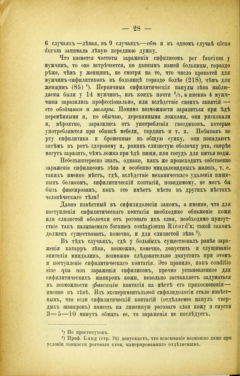 6 случаяхъ —лѣвая, въ 9 случаяхъ—обгь и въ одномъ случаѣ иісиз йигит занимала лѣвую переднюю дужку. Что касается частоты зараженія сифилиеомъ рег йисіиіп у мужчинъ, то оно ветрѣчаетея, по даннымъ нашей больницы, гораздо рѣже, чѣмъ у жонщинъ, не смотря на то, что число кроватей для мужчинъ-сифилитиковъ въ больницѣ гораздо болѣе (218), чѣмъ для женщинъ (85) ^). Первичныя сифилитичоскія папулы зѣва наблю- даемы были у 14 мужчинъ, изъ коихъ почти Ѵз, а именно 4 мужч- чины заразились профессіонально, или вслѣдствіе своихъ занятій — это обойщики и маляры. Помимо возможности заразиться при ѣдѣ перемѣнными и, по обычаю, деревянными ложками, они рисковали и, вѣроятно, заразились отъ употребленія гвоздиковъ, которые употребляются при обивкѣ мебели, гардинъ и т. п. Побывавъ во рту сифилитика и брошенные въ общую сумку, они попадаютъ затѣмъ въ ротъ здоровому и, ранивъ слизистую оболочку рта, скорѣѳ могутъ заразить, чѣмъ ложка при ѣдѣ пишіи, или сосудъ для питья воды. Небезъинтересно знать, однако, какъ же происходить собственно зараженіѳ сифилисомъ зѣва и особенно миндалевидныхъ жѳлезъ, т. е. такихъ именно мѣетъ, гдѣ, вслѣдствіе механическаго удаленія пище- вызіъ болюсомъ, сифилитическій контагій, повидимоиу, не могъ бы быть фиксированъ, какъ это имѣетъ мѣсто въ другихъ мѣстахъ человѣческаго тѣла? Давно извѣстный въ сифилидологіи законъ, а именно, что для поступленія сифилитическаго контагія необходимо обнаженіе кожи или слизистой оболочки отъ роговаго ихъ слоя, необходимо присут- ствіе такъ пазываемаго і'огатеп еопіа^іобит Еісог(і'а; такой законъ долженъ супі,ествовать, конечно, и для слизистой зѣва ^). Въ тѣхъ случаяхъ, гдѣ у больныхъ существовалъ ранѣе зара- женія катарръ зѣва, возможно, конечно, допустить и слуш,иваніе эпитѳлія миндалинъ, возможно слѣдовательно допустить при этомъ и поступленіе сифилитическаго контагія. Это правило, какъ сопсІШо зіпе диа поп зараженія сифилисомъ, прочно установленное для сифилитическихъ шанкровъ кожи, невольно заставляетъ задуматься въ возможности фиксаг(,іи контагія на мѣстѣ его прикосновенія— именно въ зѣвѣ. Изъ экспериментальной сифилидологіи стало извѣст- нымъ, что если сифилитическій контагій (отдѣляемое папулъ твер- дыхъ шанкровъ) нанесть на лишенную роговаго слоя кожу и спустя 3—5—10 минутъ обмыть ее, то зараженія не послѣдуетъ. О Не простптутокъ. Проф. Ьапд (стр. 76) доііускаетъ, что всасывапіе возмоясно даже при условіи тонкости роговаго слоя, нацерированнаго отдѣляемылъ.