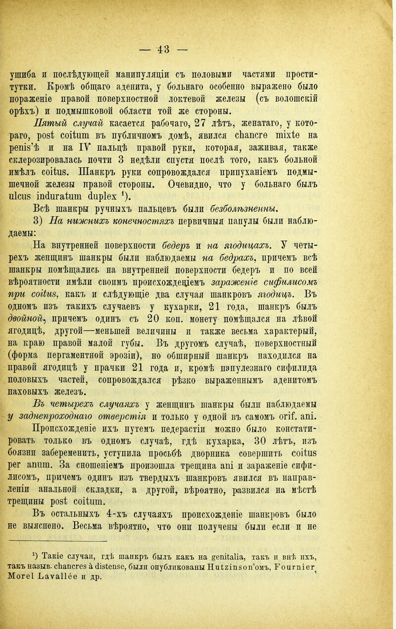 ушиба и послѣдующеЁ манипуляціи съ половыми частями прости- тутки. Кромѣ общаго аденита, у больнаго особенно выражено было пораженіе правой поверхностной локтевой железы (съ волошскій орѣхъ) и подмышковой области той же стороны. Пятый случай касается рабочаго, 27 лѣтъ, женатаго, у кото- раго, ро8І; соііит въ публичномъ домѣ, явился сЬапсгѳ тіхіѳ на реш8'ѣ и на IV пальцѣ правой руки, которая, заживая, также склерозировалась почти 3 недѣли спустя послѣ того, какъ больной имѣлъ соііиз. Шанкръ руки сопровождался припуханіемъ подмы- шечной железы правой стороны. Очевидно, что у больнаго былъ и1сіі8 іп(іигаіит ^иріех Всѣ шанкры ручныхъ пальцевъ были безболѣзненны. 3) На нижнихъ конечностяхъ первичныя папулы были наблю- даемы: :На внутренней поверхности бедеръ и на ягодицахъ. У чѳты- рехъ женщинъ шанкры были наблюдаемы на бедрахъ^ причемъ всѣ шанкры помѣш,ались на внутренней поверхности бедеръ и по всей вѣроятности имѣли своимъ происхождеціемъ зараженіе сифилисомъ при соііиз, какъ и слѣдующіе два случая шанкровъ ягодицъ. Въ одномъ изъ такихъ случаевъ у кухарки, 21 года, шанкръ былъ двойной^ причемъ одинъ съ 20 коп. монету помѣпі,ался на лѣвой ягодицѣ, другой—меньшей величины и также весьма характерый, на краю правой малой губы. Въ другомъ случаѣ, поверхностный (форма пергаментной эрозіи), но обширный шанкръ находился на правой ягодицѣ у прачки 21 года и, кромѣ пэпулезнаго сифилида половыхъ частей, сопровождался рѣзко выраженпымъ аденитомъ паховыхъ железъ. Въ четырехъ случаяхъ у женщинъ шанкры были наблюдаемы у заднепроходнаго отверстія и только у одной въ самомъ огі^. апі. Происхожденіе ихъ путемъ педерастіи можно было констати- ровать только въ одномъ случаѣ, гдѣ кухарка, 30 лѣтъ, изъ боязни забеременить, уступила просьбѣ дворника совершить соііиз рег апит. За сношоніемъ произошла трещина апі и зараженіѳ сифи- лисомъ, причемъ одинъ изъ твердыхъ шанкровъ явился въ направ- леніи анальной складки, а другой, вѣроятно, развился на мѣетѣ треш;ины розі; соііит. Въ остальныхъ 4-хъ случаяхъ происхожденіе шанкровъ было не выяснено. Весьма вѣроятно, что они получены были если и не Такіе случаи, гдѣ шанкръ былъ какъ на §епіЫіа, такъ п внѣ ихъ, такъ назыв. сЬапсгез а іізіепзе, были опубликованы Ни1;2Іп8оп'омъ, Гоигпіег Могеі Ьаѵаііёе и др.