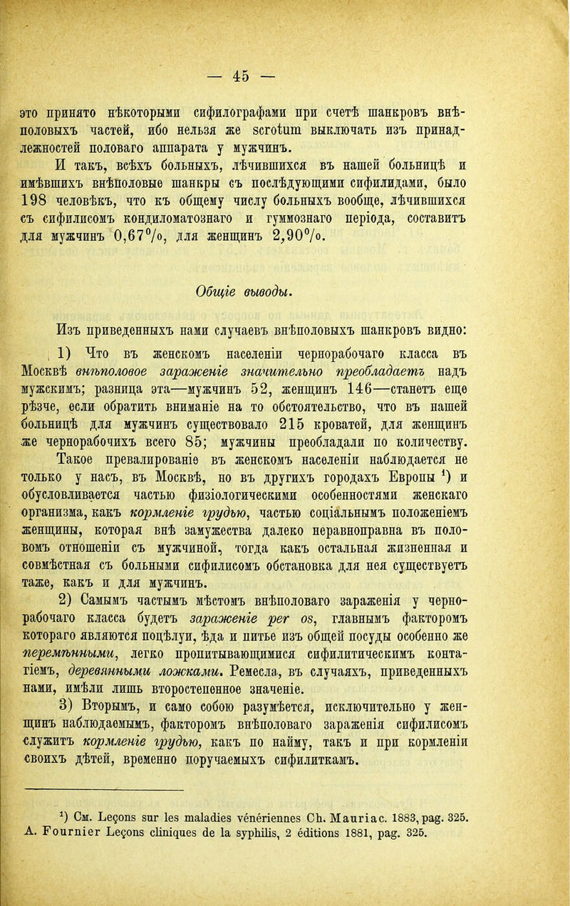 это принято нѣкоторыми сифилографами при счетѣ шанкровъ внѣ- половыхъ частей, ибо нельзя же зсгоіит выключать изъ принад- лежностей половаго аппарата у мужчинъ. И такъ, веѣхъ больныхъ, лѣчившихся въ нашей больницѣ и имѣвшихъ внѣиоловые шанкры съ послѣдующими сифилидами, было 198 человѣкъ, что къ общему числу больныхъ вообще, лѣчившихся съ сифилисомъ кондиломатознаго и гуммознаго періода, составить для мужчинъ 0,67%, для женщинъ 2,90°/о. Общіе выводы. Изъ приведенныхъ нами случаевъ внѣполовыхъ шанкровъ видно: 1) Что въ женскомъ насѳленіи чернорабочаго класса въ Москвѣ внѣполовое зараженіе значительно преобладаешь надъ шужскимъ; разница эта—мужчинъ 52, женщинъ 146—станетъ еще рѣзче, если обратить вниманіе на то обстоятельство, что въ нашей больницѣ для мужчинъ существовало 215 кроватей, для женщинъ же чернорабочихъ всего 85; мужчины преобладали по количеству. Такое превалированіѳ въ женскомъ насѳленіи наблюдается не только у пасъ, въ Москвѣ, но въ другихъ городахъ Европы ^ и обусловливается частью физіологическими особенностями женскаго организма, какъ кормленіе грудью, частью соціальнымъ положеніемъ женщины, которая внѣ замужества далеко неравноправна въ поло- вомъ отношеніи съ мужчиной, тогда какъ остальная жизненная и совмѣстная съ больными сифилисомъ обстановка для нея существуетъ тажѳ, какъ и для мужчинъ. 2) Самымъ частыиъ мѣстомъ внѣноловаго зараженія у черно- рабочаго класса будетъ зараженіе рег оз, главнымъ факторомъ котораго являются поцѣлуи, ѣда и питье изъ общей посуды особенно же перемѣнными, легко пропитывающимися сифилитическимъ конта- гіемъ, деревянными ложками. Ремесла, въ случаяхъ, приведенныхъ нами, имѣли лишь второстепенное значеніе. 3) Вторымъ, и само собою разумѣется, исключительно у жен- щинъ наблюдаемымъ, факторомъ внѣполоваго зараженія сифилисомъ ■служитъ кормленіе грудью, какъ по найму, такъ и при кормленіи «воихъ дѣтей, временно поручаемыхъ сифилиткамъ. См. Ьедопз зиг Іез таіайіез ѵёпёгіепаез СЬ. Маигіас. 1883, рад. 325. А. Гоигпіег Ьедопз с1іпі^иез йе 1а зурЫІіз, 2 ёсіШопз 1881, ра§. 825.