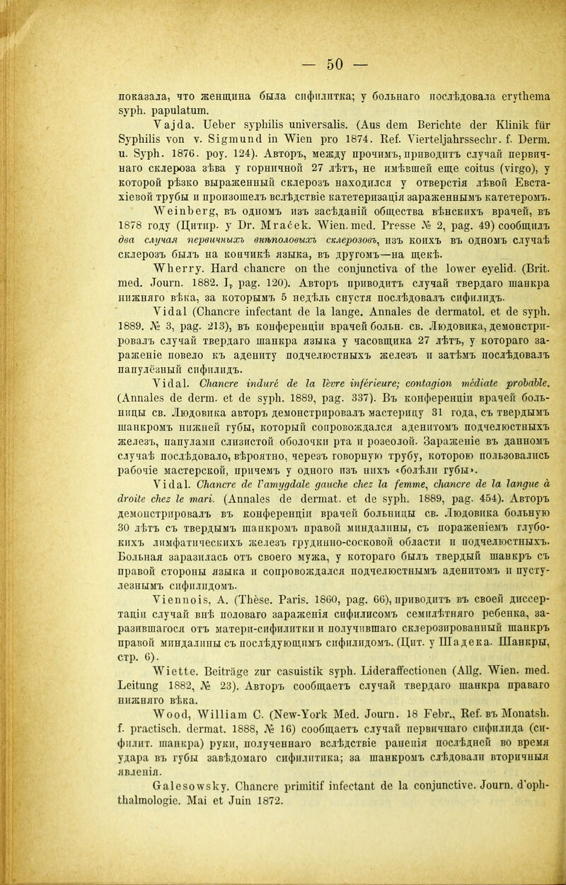 показала, что женщина была спфіілптка; у больнаго послѣдовала егуШета зурЬ. рариІаШт. Ѵа^йа. ІТеЪег зурЬШз ипіѵегзаііз. (Аиз йет ВегісЬіе іег КИпік Шг 8урЬі1І5 ѵоп V. Зі^гаипсі іп ѴѴіеп рго 1874. Ке^. ѴіегІеІіаІігззесЬг. і. Вегт. и. 8}-р}і. 1876. роу. 124). Авторъ, между прочимъ, прпводптъ случай первич- наго склероза зѣва у горничной 27 лѣтъ, не имѣвшей еще соіШз (ѵіг§о), у которой рѣзко выраженный склерозъ находился у отверстія лѣвой Евста- хіевой трубы и произошелъ вслѣдствіе катетеризація зараженнымъ катетеромъ. ѴѴеіпЪег^, въ одномъ изъ засѣданій общества вѣнскпхъ врачей, въ 1878 году (Цитпр. у Бг. Мгасек. ѴѴіеп. тей. Ггеззе Л» 2, ра§. 49) сообщплъ два случая первичныхъ внѣполовыхъ склерозовъ, изъ коихъ въ одномъ случаѣ склерозъ былъ на кончикѣ языка, въ другомъ—на щекѣ. ѴѴЬеггу. Нагй сИапсге оп Ше соп^ипсііѵа о1' Ше Іом^ег еуеіій. (ВгіІ;. тей. .Тоигп. 1882. ра§. 120). Авторъ приводитъ случай твердаго шанкра нижняго вѣка, за которымъ 5 недѣль спустя послѣдовалъ снфилпдъ. Ѵісіаі (СЬапсге іпГесіапІ; йе 1а 1ап§е. Аппаіез йе йеггааіоі. еі йе зурЬ. 1889. Л» 3, ра§. 213), въ конференціп врачей больн. св. Людовика, демонстри- рова.іъ случай твердаго шанкра языка у часовщика 27 лѣтъ, у котораго за- раженіе повело къ адениту подчелюстныхъ железъ и затѣмъ послѣдовалъ папулёзный спфіглпдъ. Ѵійаі. Скапсге іпйигё Ае Іа Іёѵге іп/ёгіеиге; сопіадіоп тМіаіе ргоЪаЫе. (Анпаіез йе йегт. еі йе зурЬ. 1889, рад. 337). Въ конференціи врачей боль- ницы св. Людовика авторъ деыонстрирова.іъ мастерицу 31 года, съ твердымъ шанкромъ нижней губы, который сопровождался аденитомъ подчелюстныхъ железъ, папулами слизистой оболочки рта и розеолой. Зараженіе въ данномъ случаѣ послѣдовало, вѣроятно, черезъ говорную трубу, которою пользовались рабочіе мастерской, причемъ у одного изъ пихъ «болѣли губы». Ѵійаі. СЬапсге сіе ѴатудЛаІе даисЬе сЬег Іа {етте^ сііапсге йе Іа Іапдие а сігойе скег Іе тагі. (Аппаіез йе йегтаі. еі; йе зуріг. 1889, рад. 454). Авторъ демонстрировалъ въ конференціи врачей больницы св. Людовика больную 30 .іѣтъ съ твердымъ шанкромъ правой миндалины, съ пораженіемъ глубо- кпхъ лимфатическихъ железъ грудинно-сосковой области и подчелюстныхъ. Больная заразилась отъ своего мужа, у котораго былъ твердый шанкръ съ правой стороны языка и сопровождался подчелюстнымъ аденитомъ и пусту- лезнымъ сифилидомъ. Ѵіеппоіз, А. (ТЬёзе. Рагіз. 1860, рад. 66), приводитъ въ своей диссер- таціи случай виѣ половаго зараженія сифилисомъ семилѣтняго ребенка, за- разившагося отъ матери-сифилптки и получпвшаго склерозтгрованный шанкръ правой миндалины съ иослѣдующиыъ сифилидомъ. (Цпт. у Шадека. Шанкры, стр. 6). ЛѴіеНе. Веіігаде гиг сазиізіік зурЬ. Ыйегай'есМопеп (АИд. ЛѴіеп. тей. Ьеііипд 1882, № 23). Авторъ сообщаетъ случай твердаго шанкра праваго нижняго вѣка. ^Vоой, ^ѴіПіат С. (Nе^ѵ-Уо^к Мей. ^ои^п. 18 ГеЬг., Ке^. въ МопаізЬ. іГ. ргасИзсЬ. йсгтаі. 1888, Л» 16) сообщаетъ случай первнчнаго сифилида (си- филит. шанкра) руки, полученнаго вслѣдствіе рапеыія послѣдней во время удара въ губы завѣдомаго сифилитика; за шанкромъ сіѣдовали вторичныя явленія. (^^а1езо^ѵ5ку. СЬапсге ргітШГ іпГесІаиі йе 1а соп^ипсиѵе. ^ои^п. й'орЬ- іЬаІтоІодіе. Маі еі ^иіп 1872.