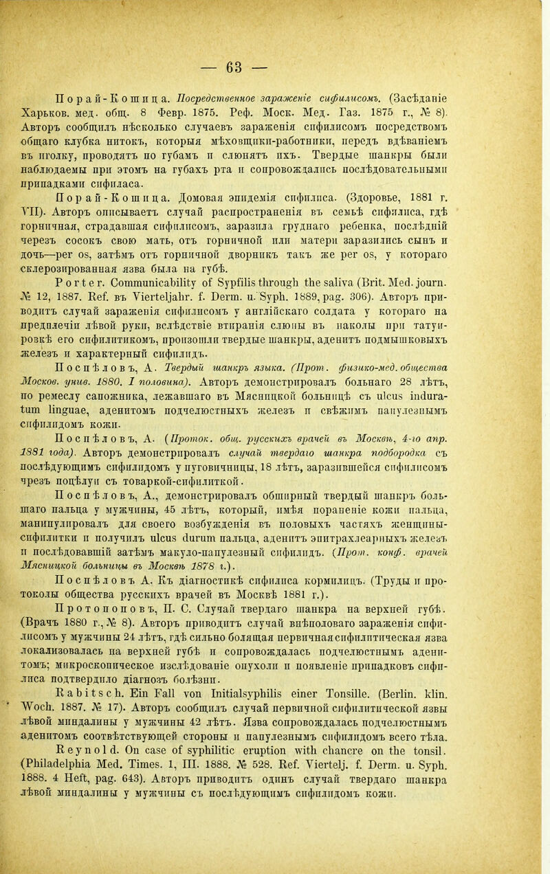 Порай-Кошица. Посредственное зараженіе сифилисомъ. (Засѣданіе Харьков, мед. общ. 8 Февр. 1875. Реф. Моск. Мед. Газ. 1875 г., № 8). Авторъ сообщіілъ нѣсколько случаевъ зараженія сифилисомъ посредствоыъ общаго клубка нптокъ, которыя мѣховщпкп-работники, передъ вдѣваніемъ въ иголку, проводятъ по губамъ и слюнятъ пхъ. Твердые шанкры были наблюдаемы при этомъ на губахъ рта и сопровождались послѣдовательиыми припадками сифиласа. Порай-Кошица. Домовая эпидемія сифилиса. (Здоровье, 1881 г, VII). Авторъ описываетъ случай распространенія въ семьѣ сифилиса, гдѣ горничная, страдавшая сифилисомъ, заразила груднаго ребенка, послѣдній черезъ сосокъ свою мать, отъ горничной или матери заразились сынъ и дочь—рег 08, затѣмъ отъ горничной дворникъ такъ же рег оз, у котораго склерозированиая язва была на губѣ. Р о г ѣ е г. СоттипісаЪіШу о^ Зурйііз Ііігои^іі Ше заііѵа (Вгіі. Месі. ^оигп. № 12, 1887. Ке^. въ Ѵіегіеуаііг. Г. Бегт. и. ЗурЬ. 1889, ра§. 306). Авторъ при- водитъ случай зараженія сифилисомъ у англіГіСкаго солдата у котораго на предплечін лѣвой руки, встѣдствіе втиранія слюны въ иаколы при татуи- розкѣ его спфилитикомъ, произошли твердые шанкры, аденитъ подмышковыхъ железъ и характерный сифилидъ. Поспѣловъ, А. Твердый шанкръ языка. (Проѵі. физико-мед. общества ЗІосков. унив. 1880. I половина). Авторъ демонстрировалъ больнаго 28 лѣтъ, по ремеслу сапожника, лежавшаго въ Мясницкой больнпцѣ съ иісиз іпйига- Іит Ипдиае, аденитомъ подчелюстныхъ железъ и свѣжимъ паііулезиымъ сифилидомъ кожи. Поспѣловъ, А. {Проток, общ. р)усскихъ врачей въ Москвѣ, 4-іо апр. 1831 года). Авторъ демонстрировалъ сгучай твердаю шанкра подбородка съ пос.гѣдующимъ сифилидомъ у пуговичницы, 18 лѣтъ, заразившейся сифилисомъ чрезъ поцѣлуіі съ товаркой-сифилнткой. П о с п ѣ л о в ъ. А., демонстрировалъ обширный твердый шанкръ боль- шаго пальца у мужчины, 45 лѣтъ, который, имѣя порапеніе кожи пальца, манипулировалъ для своего возбужденія въ половыхъ частяхъ яіенщины- сифилитки и получилъ иісиз йигит пальца, аденитъ эоитрахлеарпыхъ л^елезъ и послѣдовавшій затѣмъ макуло-папулезный сифилидъ. {Прот. конф. врачей Мясницкой больницы въ Москвѣ 1878 г.). Поспѣловъ А. Къ діагностикѣ сифилиса кормилицъ. (Труды и про- Т0Е0.1ІЫ общества русскпхъ врачей въ Москвѣ 1881 г.). Протопоповъ, П. С. Случай твердаго шанкра на верхней губѣ. (Врачъ 1880 г., № 8). Авторъ приводитъ случай внѣполоваго зараженія сифи- лисомъ у мужчины 24 лѣтъ, гдѣ сильно болящая первичнаясифилптическая язва локализовалась на верхней губѣ п сопровождалась подчелюстпымъ адени- томъ; микроскопическое изслѣдованіе опухоли и появленіе припадковъ сифи- лиса подтвердило діагнозъ болѣзни. К а Ь і ѣ 8 с Ь. Еіп Гаіі ѵоп ІпШаІзурЫИз еіпег ТопзШе. (Вегііп. кііп. ѴѴосЬ. 1887. № 17). Авторъ сообщилъ случай первичной сифилитической язвы лѣвои миндалины у мужчины 42 лѣтъ. Язва сопровождалась подчелюстнымъ аденитомъ соотвѣтствующей стороны и папулезнымъ сифилидомъ всего тѣла. ЕеупоЫ. Он сазе оі вурЫІШс егирііоп \ѵійі сііапсге оп Ше Іопзіі. (РІііІайеІрЫа Мей. Тігаез. 1, III. 1888. № 528. Кеі УіегІеЦ. I Вегт. и. Зуріі. 1888. 4 НеГЬ, рад. 643). Авторъ приводитъ одпнъ случай твердаго шанкра лѣвон миндалины у мужчины съ послѣдующимъ сифилидомъ кожи.