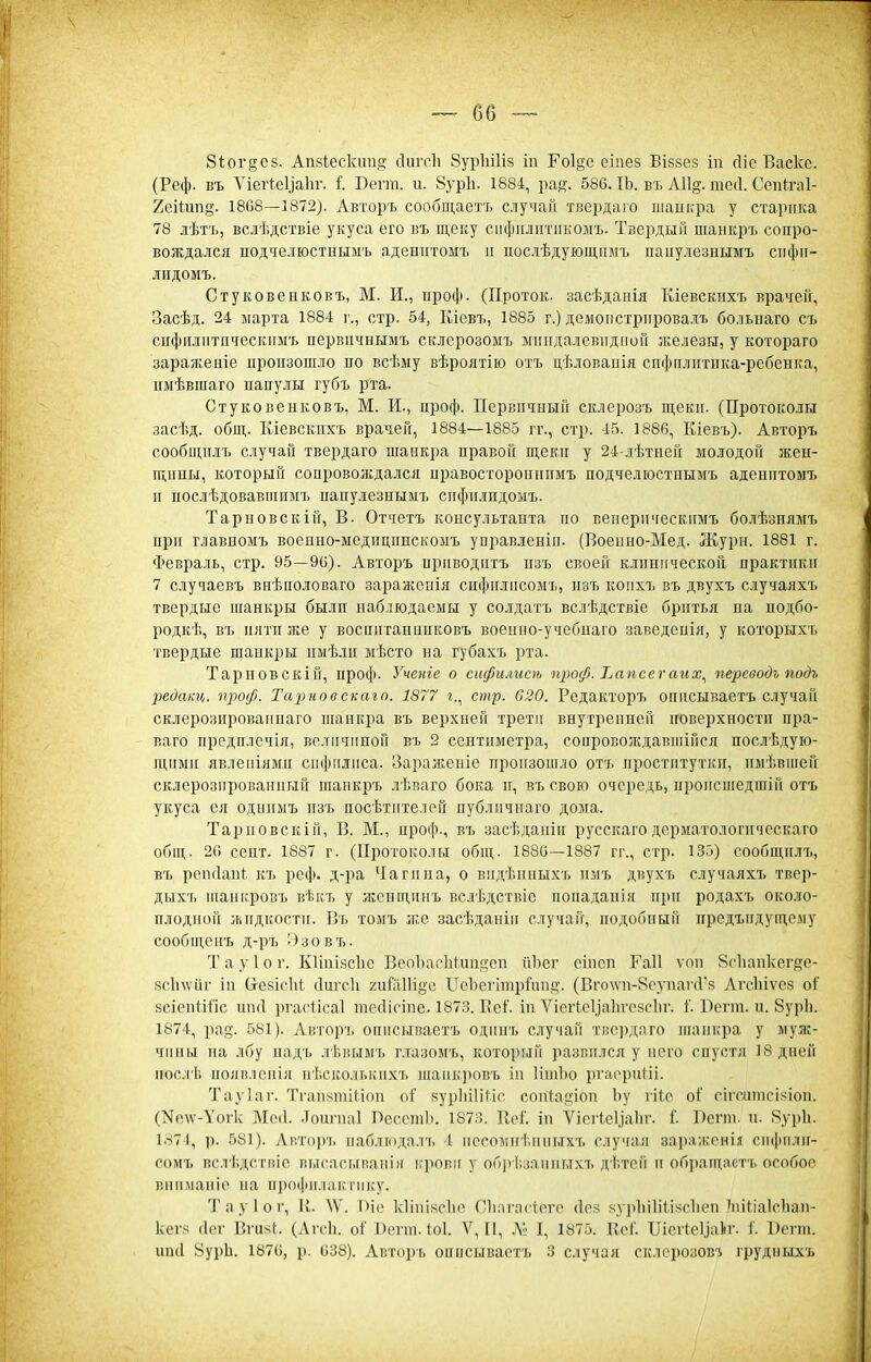 8іог§;е8, Апзіескшід сіштіі Вуріпііз іп Ро1§е еіпез Віззез іп сііе Васке. (Реф. въ ѴіегІеУаІіг. 1 Беѵт. и. 8ур1і. 1884, ра^. 586. ІЬ. въ А11§. тесі. Сепкгаі- Хеіішій. 1868—1872). Авторъ сообщаетъ случай твердаго шадкра у старика 78 лѣтъ, вслѣдствіе укуса его въ щеку сііфііліітіікомъ. ТзердыГі шанкрт. сопро- вождался подчелюстнымъ адеиитомъ и послѣдующішъ ііаиулезнымъ сііфіі- лидомъ. Стуковенковъ, М. И., ироф. (Проток, засѣдааія Шевскііхъ врачей, Засѣд. 24 марта 1884 г., стр. 54, Кіевъ, 1885 г.) демонстрировал!, больнаго съ сііфпліітііческпмъ первіічнымъ склерозомъ мппдалевидпой железы, у котораго зараженіе произошло по всѣму вѣроятію отъ цѣловаиія спфплитпка-ребенка, имѣвшаго папулы губъ рта. Стуковенковъ, М. И., проф. Первичный склерозъ щеки. (Протоколы засѣд. общ. Кіевскпхъ врачей, 1884—1885 гг., стр. 45. 1886, Кіевъ). Авторъ сообицмъ случай твердаго шанкі^а правой щеки у 24-лѣтпей молодой жен- щипы, который сопровождался правосторопиимъ подчелюстнымъ адешттомъ п послѣдовавшпмъ папулезнымъ спфп.!гидомъ. Тарновскій, В. Отчетъ консультанта по веперп'іескпмъ болѣзиямъ при главпомъ военно-ыеднцпнскомъ управ.іенііі. (Воеппо-Мед. Жури. 1881 г. Февраль, стр. 95—90). Авторъ прпводптъ пзъ своей клинической практики 7 случаевъ внѣполоваго зараженія сифилисомъ, пзъ колхъ въ двухъ случаяхъ твердые шанкры былп наблюдаемы у солдатъ вслѣдствіе бритья на подбо- родкѣ, въ пяти же у воспитаннпковъ военно-учебнаго заведепія, у которыхъ твердые шанкры нмѣли мѣсто на губахъ рта. Тарновскій, проф. Учете о сифилисѣ щюф. Ъапсегаих^ переводъ подъ Ііедакц. ѵроф. Тарное скаго. 1877 г., стр. 620. Редакторъ описываетъ случай склерозпрованнаго шанкра въ верхней трети внутренней поверхности пра- ваго предплечія, величиной въ 2 сентпметра, сопровождавиіійся послѣдую- щпмп явлеиіямп сифилиса. Заражеиіе произошло отъ проститутки, пмѣвиіей склерозироваииый шанкръ лѣваго бока и, въ свою очередь, происшедшіп отъ укуса ея одиимъ пзъ посѣтителей публичпаго дома. Тарповскій, В. М., проф., въ засѣдаиіп русскагодерматологпческаго общ. 26 сент. 1887 г. (Протоколы общ. 1886—1887 гг., стр. 135) сообщилъ, въ репсіапі:. къ реф. д-ра Чаги на, о впдѣнныхъ имъ двухъ случаяхъ твер- дыхъ шапіфовъ вѣкъ у жсипигнъ вслѣдствіе попадаиія при родахъ около- плодной жидкости. Въ томъ ж.е засѣданіи случай, подобный предъидуідому сообщенъ д-ръ Эзовъ. Т а у 1 о г. Кііпізсііе ВеоЬасІіІ^ипдсп йЬег оінеп Гаіі ѵоп 8с1іанкег8е- зсіпѵйг ін (іезісій сіигсіі хийіПіёс ИсЪегиирГиид-. (Вго\ѵн-8супаѵЛ'8 Агсіііѵсз оГ зсіспііііс ип(1 ргасіісаі тсЛісіпе. 1873. Веі'. іп ѴісіЧеІіаІігезсІіг. 1'. Бсгт. и. 8ур1і. 1874, ра§. 581). Авторъ описываетъ одипъ случай тве])даго піаиі;ра у муж- чины па лбу надъ лѣвымъ г.лазомъ, который развился у него спустя 18 дней послѣ появлснія нѣсколькпхъ шаикровъ ін ИніЪо ргаериИі. Тауіаг. Тгап8тіМоп оГ зурІііІіНс соп4аи;іоп Ъу іііс оі' сігсптсізіоп. (Nе\ѵ-\'о1•к Ме(1. .Тоигиаі ЛесетЬ. 187Я. Ееі'. іп Ѵіегіеііаііг. 1'. Лсгпі. п. 8ур1і. 1374, р. 581). Аптоіѵь иабліодалъ 4 пссомігі.ииыхъ случая зара;і;рнія сифили- сомъ вслѣдствіс высасываиія і,'рови у об])і.;іаітьтхъ ді.той п обращастъ особое вниманіе на профилактику. Тауіог, и. ^Ѵ. Піе кііпі.чсііо (Ліпгпстеѵе (Ісз к.ур1іі1іи><с1іеіі іпіііаІсЬап- кег.ч (Іег Вги.чі. (Агсіі. оі' І)егіп. 1о1. V, [I, I, 1875. Кеі'. ІІісгІс1,іа1іг. 1. 1)егт. ипіі 8урЬ. 1876, р. 638). Авторъ описываетъ 3 случая склсрозові і'рудныхъ