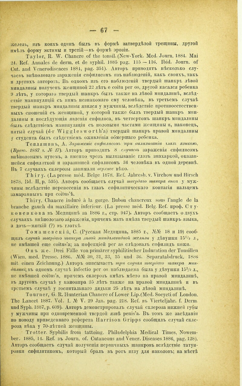 іііелезь, изъ коііхъ одипъ былъ въ формѣ затвердѣлой трещины, другой ііыѣлъ форму эктіімы и третіГі—въ формѣ эрозіп. Тауіог, Е. 'ѴѴ. СЬапсге іііе Ьопзіі. (Ке\ѵ-Уогк. Мей. Допга. 1884. Маі 2<І. КеГ. Ашіаіеа йе йегш. еі йе зурЬіІ. 1885 ра§. 115 —110. ІЬісІ. Доигп. оі Сиі. апй Ѵепегосіізеасез 1881:, ра§. 351). Авторъ приводить нѣско.іько слу- чаеиъ внѣііо,іоваго заражеиія сікіитлисомъ іізъ набліодеиіГг, какъ своііхъ, такъ и другііхъ авторо;уь. Въ одиомъ пзъ его набліодеіііГі тверды» шапкръ лѣвой ишндалииы ііолучегіъ ліеищігпоГі 22 .іѣтъ е соіШ рег оз, другой касался ребенка 9 лѣтъ, у котораіо твердый шанкръ былъ такзке на лѣвоГі мііндалинѣ, всиѣд- ствіе іііаиіиіуляціГі съ лігмъ нсзнакомаго ему человѣка, въ третьемъ случаѣ твердый ііганкръ міпідалігііы явился у мужчины, вслѣдствіе иротивоестествен- ныхъ свошеніГі съ ікеііщпиоП, у которой также бы.іъ твердый шанкръ мин- далины и послѣдуюіція явленіл сифилиса, въ четвсртомъ шанкръ міінда.іііны бы.гь слѣдствіемъ манпиулядіи съ половыми частями л^енщины п, наконецъ, пятый случай (с1-г \Уі й § 1 е з \ѵ о г 11і'а) твердый шанкръ правой миндалины у студента былъ слѣдствіемъ оживлеііія обмсригаго ребенка. Тепляшии ь, А. Зара-женіе сифи.тсомъ при вылизиваніи г.газъ язикомъ. {Врачь. 1887 г. Ж- 17). Авторъ приводить 8 случаевь заражевія сіи1)нлисоыъ внѣколовымъ путемъ, а ішенио чрезъ вылизывавіе глазъ зиахаркой, оказав- шейся сифилііткой и заразившей спфнлисомъ 34 человѣка въ одной деревнѣ. Въ 7 случаяхъ склерозы занимали верхнее вѣііо. Тііігу. (Ьаргеззе шёіі. Ве1§е 1878. Кеі:'. ^а11ѵе8Ь. ѵ. Ѵігс1іо\ѵ инсі Нігзсіі 1878. П, р. 535). Авторъ сообщаетъ случай твердто шанкра вѣка у муж- чины вслѣдствіе перенесенія въ глазъ снфнлнтнческаго контагія нальцемъ замарапнымъ при соііиз^ѣ. Тііігу. Сііансге іікінгё а 1а догуе. ВнЪои сііансгеих зона Гап^іе сіе 1а ЬгаисЬе §аис1і Ли ніахШаіге ін:Гегіеиг. (Ьа ргеззе тёсі. Веід. Кеі'. проф. С т у- к о вен ков а въ Медицинѣ за 1886 г., стр. 947). Авторъ сообщаетъ о двухъ случаяхъ внѣпоіопаго зараліснія, иричемъ мать нмѣла твердый шанкръ языка, а дочь—мягкій (?) въ глотііѢ. Т о м а ш с в с к і й, С. (Русская Медицина, 1885 г., Л'!:Л^і' 18 и 19) сооб- щнлъ случай твврдаю шанкра .твой миндалевидной же.гѣзы у дѣвушки Іб^/з л-, не имѣвшен еще соИнз'а; за пнфскціей рег аз слѣдовалъ сифилидъ колен. О н ъ ж е. 1)геі ГіШе ѵон ргітагег зурІііИіізсІісг Інсіиѵаііон Лег ТопзШеп (^Ѵіен. тей. Ргеззе. 1886. №№ 30, 31, 33, 35 нпсі 36. ВерагаіаЬіІгиск. 1886 тіі еіпен 2еіс1тии§.) Авторъ онисываетъ ііціи с.іучая твердаю іианкра мгін- да.шнъ\въ одиомъ случаІ5 ініесііо рег оз наблюдаема была у дѣвушкн 15Ѵ2 л., не имѣвшей соИиз'а, иричемъ склерозъ нмѣлъ мѣсто на правой миндалпнѣ, въ другомъ случаѣ у канонира 25 .іѣтъ также на правой мнндалннѣ и въ трстьемъ случаѣ у госиитальнаго дядьки 25 лѣтъ на лѣвон миндалннѣ. То иг нет, Ст. К. Нипіегіап Скапсге оГЬо\ѵег Ьір.(МеЛ. 8осуеіі оі' Ьонсіон. ТЬе Ьапсеі; 1887. Ѵоі. I. № V. 29 Лап. рад. 218. ЕеГ. въ ѴіегіеУаІіг. I Всгт. ипЛ 8ур1і. 1887, р. 609). Авторъ демонстрирова.іъ случай склероза нижней губы у муаічины при одновременной твердой язвѣ репіз'а. Въ томъ же засѣданіи по поводу приведеннаго реферета Ыаггізоп (тгіррз сообщилъ случай скле- роза вѣка у 70-лѣтпей жениіины. Тгоиег- Зуріііііз ^от ииоін!>'. Рііііасіеіріііа МеЛісаІ Тініез, Ко\\'ет- Ъег. 1885, 14. Кеі въ Лоипі. оі. Сиіапеоиз ансі Л^епег. Візеазез 1886, ра§, 128). Авторъ сообщаетъ случай полученія первичныхъ шанкровъ вслѣдствіе татуи- ровки сифилитикомъ, который бралъ въ ротъ иглу для наколовъ; на мѣстѣ