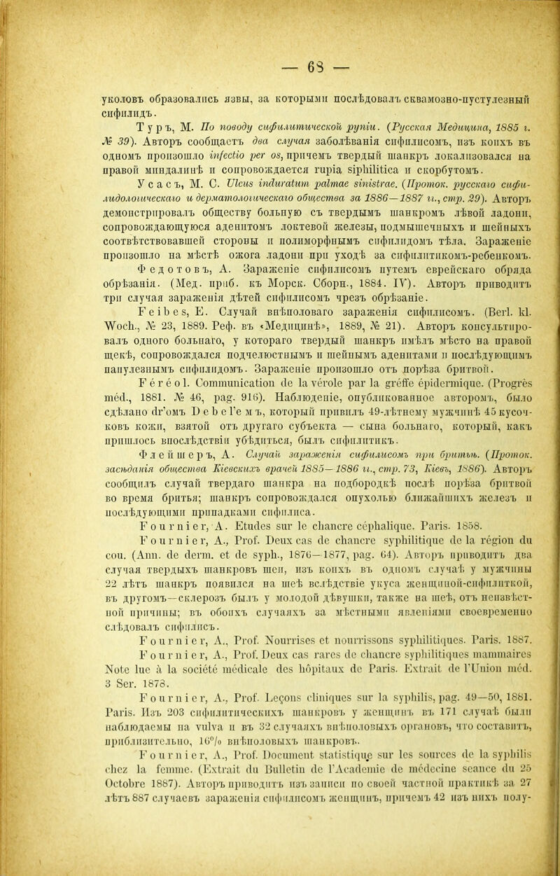 уколовъ образовались язвы, за которыми послѣдовалъ сквамозно-пустулезный сифіілпдъ. Туръ, М. По поводу сифилитической рупіи. {Русская Медицина, 1885 і. М 39). Авторъ сообщастъ два случая заболѣванія сифцліісомъ, изъ коііхъ въ одномъ произошло іп/ссііо рег оз, пріічемъ твердый шапкръ локализовался на правой мппдалииѣ и сопровождается гиріа зірІііІШса и скорбутомъ. У с а с ъ, М. С Шст іпйигаіит раітае зіпізігае. (Проток, русскою сифи- лидолошческаго и дср.матолоіическаю общества за 1886—1887 и., стр. 29). Авторъ демоистрировалъ обществу больпую съ твердымъ шанкромъ лѣвой ладони, сопровождающуюся аденитомъ локтевой железы, подыыіиечныхъ и шейныхъ соотвѣтствовавшей стороны и полнморфнымъ спфилидошъ тѣла. Заражепіе произошло на мѣстѣ ожога ладони при уходѣ за сифилитикомъ-рсбеикомъ. Ф е д о т о в ъ, А. Зараженіе спфилисомъ иутемъ сврейскаго обряда обрѣзанія. (Мед. прііб. къ Морск. Сборн., 1884. ІУ). Авторъ приводитъ три случая зараженія дѣтен спфилисомъ чрезъ обрѣзаніе. ГеіЪез, Е. Случай внѣпо.іоваго зараженія спфилисомъ. (Вегі. к1. ѴѴосЬ., Л'и 23, 1889. Реф. въ «Медицинѣ», 1889, № 21). Авторъ консультиро- вадъ одиого больиаго, у котораго твеі)дый шанкръ имѣлъ мѣсто на правой щекѣ, сопровождался подчелюстнымъ и шейнымъ аденитами и яослѣдующиыъ паиулезнымъ сифилидомъ. Заражеиіе произошло отъ яорѣза бритвой. Г ё г ё о 1. Соттшіісаііоп Лс 1а ѵёгоіе раг 1а §гёітГе ёрісісгтідие. (Ргодгея тёсі., 1881. № 46, ра^-. 916). Наблюдепіе, опубликованное авторомъ, было сдѣлаио йг'омъ В е Ь е Ге м ъ, который привилъ 49-лѣтнему мужчипѣ 45 кусоч- ковъ кожи, взятой отъ другаго субъеігга — сына больнаго, который, какъ пришлось впослѣдствін убѣдиться, былъ сифилитикъ. Ф л е й ш е р ъ, А. Случай заражетя спфилисомъ при б2пшъѣ. (Проток, эасѣданія обгаества Кгевскихъ врачей 1885—1886 гі., стр. 73, Кгевъ, 1^86). Авторъ сообщіілъ случай твердаго шапкра на подбородкѣ послѣ порѣза бритвой во время бритья; шанкръ сопрово;кдался опухолью ближайшихъ железъ и послѣдующпми припадками сифилиса. Гоигпіег, А. Еіисіез зиг 1с сііапсге сёрЬаИдис. Гагіз. 1858. Г о и г п і е г, А., Ргоі'. Беих саз сіе сЬапсге зур11І1Ш^не сіс 1а гё^іоп сііі сои. (Апп. (1е сіегт. сі сіе зуріі., 1876—1877, ра§. 64). Авторъ приводитъ два случая твердыхъ шавкровъ шеи, изъ коихъ въ одиомъ случаѣ у мужчины 22 лѣтъ шанкръ появился на шеѣ вслѣдствіе укуса женщішой-сифилцткой, въ другомъ—склерозъ былъ у молодой дѣвушки, также на іиеѣ, отъ нсизвѣст- ной причины; въ обопхъ случаяхъ за мѣстиыми яплеиіями свосві)сменио сдѣдовалъ сифилисъ. Гоигпісг, А., Ргоі'. Ноштізсз еЬ поштіззопз зурЬіІіЬісіисз. Гагіз. 18й7. Г о и г 11 і е г, А., Ргоі'. Веих саз гагез сіе сііапсге 8урЬі1Ш^ие8 таттаігез Коіс іис а 1а зосіёіё тёсИсаІе сісз Іібрііаих йс Рагіз. Ех^гаіі сіе ГІІпіон іпёсі. 3 8сг. 1873. Еоигпіег, А., Ргоі'. Еедоиз сііііісіиез зиг 1а зурІііИ», рад. 49—50, 1881. Рагіз. Изъ 203 сифилитичсскнхъ шанкровъ у жспщііиъ въ 171 случаѣ были наблюдаемы ііа ѵиіѵа и въ 32 случаяхъ внѣполовыхъ органовь, чго составитъ, приблизительно, 16''/о внѣиоловых7> іпаикровъ. Еоиі-пісг, Л., РгоГ. 1)оситеіі^ 8іпМ8и<іис зиг Ісз зоигсез сіе 1а зуріііііз сііег 1а Ісіііиіс. (ЕхЬгаіІ сін ІЗиІІеііи (1с ГАсасІотіс сіе тёсіссіпе зсаш'е січ 25 ОсіоЬгс 1887). Авторъ приводить изъ записи по своей частной ирактикѣ за 27 лѣтъ 887 случае въ заражеиія спфилисомъ жсищинъ, иричемъ42 изъ нихъ иолу-