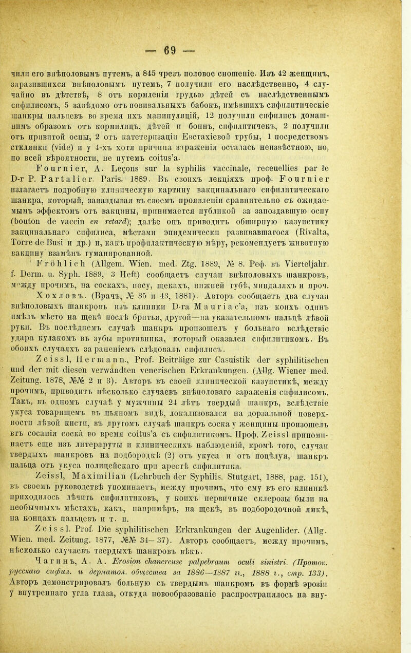 чпліі его ваѣполовымъ путемъ, а 845 чрезъ половое сношепіе. Изъ 42 женщннъ, заітупвшихся виѣполовымъ цутеыъ, 7 иолучиліг его наслѣдствепно, 4 слу- чайно въ дѣтствѣ, 8 отъ кормлеііія грудью дѣтей съ наслѣдственпымъ сііфіілисомъ, 5 запѣдомо отъ повнвальиыхъ бабокъ, ішѣвшпхъ спфііліітііческіе шанкры иальцевъ во время ііхъ манііпуляцій, 12 получили сііфиліісъ домага- ипмъ образомъ отъ корміілітцъ, дѣтеГі п бопнъ, сііфиліітігчекъ, 2 получили отъ привитой оспы, 2 отъ катетсризаціи Евстахіевой трубы, 1 посредствомъ сткляпки (ѵісіе) и у 4-хъ хотя причина зіраженія осталась неизвѣстноіо, по, по всей вѣроятности, пе путемъ соНиз'а. Гоигпіег, А. Ьедопз зиг 1а зурЬіНз ѵассіпаіе, гесеисШез раг 1е В-г Р. РаіЧаИсг. Рагіз. 1889. Въ своихъ лекціяхъ проф. Гоигпіег излагаетъ подробиую клиническую картину вакцина.!іьнаго сифіілптнчсскаго шанкра, который, запаздывая въ свосмъ проявлепіп сравнительно съ ожидас- мыыъ эффсктомъ отъ вакцины, принимается публикой за запоздавшую оспу (Ьоиіон йе ѵассіп еп геіагд,)-^ далѣе онъ приводитъ обширную казуистику вакципа.ііьнаго сифилиса, мѣстами эпидемически развпвавшагося (Кіѵаіка, Тогге йе Визі и др.) и, какъ профилактическую мѣру, рекомендуетъ животную вакцину взамѣнъ гуманированной. ' ГгбЫісІі (АИ^ет. ѴѴіеп. теД. Ъі^. 1889, № 8. Реф. въ Ѵіегіеуаііг. і'. Дегт. и. 8ур1і. 1889, 3 Ней) сообщаетъ случаи внѣполовыхъ шанкровъ, М'^жду прочимъ, иа соскахъ, иосу, щекахъ, нижней губѣ, мнндаляхъ и проч. Хохловъ. (Врачъ, Лі; 35 и 43, 1881). Авторъ сообщаетъ два случая виѣполовыхъ шанкровъ изъ клиники Б-га М а и г і а с'а, изъ коихъ одниъ нмѣлъ мѣсто на щекѣ послѣ бритья, другой—па указательномъ пальцѣ лѣвой руки. Въ посиѣдиемъ случаѣ шанкръ пронзошелъ у больнаго вслѣдствіе удара кулакомъ въ зубы противника, который оказался сифилитнкомъ. Въ обоихъ случаяхъ зараиеиіемъ слѣдовалъ снфилисъ. 2еІ88І, Негюіапн., РгоГ. Веі1гаі§е гиг Сазиізіік йег зурІііИіізсЬеп шкі сіег тіі; сИсзе'п ѵег\ѵап(ііеп ѵепегізсііеп Егкганкипдеи. (АП^. Шепег тесі. 2еіІип§. 1878, .№№ 2 и 3). Авторъ въ своей клинической казупстикѣ, между прочимъ, приводитъ нѣсколько сіучаевъ внѣноловаго зараженія сифилпсомъ. ТакЪ; въ одномъ случаѣ у мужчины 24 лѣтъ твердый танкръ, вслѣдствіе укуса товарищсмъ въ пьяиомъ вндѣ, локализовался на дорзальной поверх- ности лѣвой кисти, въ лругомъ случаѣ шанкръ соска у женш,ины пронзошелъ втъ сосанія соска во время соі(;и5'а съ сифилитнкомъ. Проф. Хеіззі ирнпоми- наегъ еще изъ лптераруты и клиническпхъ наблюденій, кромѣ того, случаи твердыхъ иіанкровъ на подбородкѣ (2) отъ укуса и отъ поцѣлуя, шанкръ па.ііьда отъ укуса полицейскаго при арсстѣ сифилитика. 2еІ88І, Махітіііап (ЬеІігЬисІі сісг ВурЬіИз. 8іиІ§агЬ, 1888, ра^. 151), въ свосмъ руководствѣ упоминаетъ, между прочимъ, что ему въ его клиннкѣ приходилось лѣчить спфилитпковъ, у коихъ первичные склерозы были на необычныхъ мѣстахъ, какъ, напримѣръ, на щекѣ, въ подбородочной ямкѣ, на концахъ пальцевъ и т. п. 2сІ88І. РгоГ І)іе зурЫІШзсЬсп Егкгапкипзсп сіег Ли§спИс1ег. (АИ^- ЛѴіен. тей. 2еііип§. 1877, №№ Зі-37). Авторъ сообщаетъ, между прочимъ, нѣсколько случаевъ твердыхъ шанкровъ вѣкъ. Ч а г и н ъ, А. А. Егозіоп сЫпсгсиве раІреЪгашп осиіі зіпізігі. (Проток, русскаю сифил. и дерматол. общества за 1886—1і^87 п., 1888 г., стр. 133). Авторъ демонстрировалъ больную съ твердымъ шанкромъ въ формѣ эрозін у внутреннаго угла глаза, откуда новообразованіе распространялось на вну-