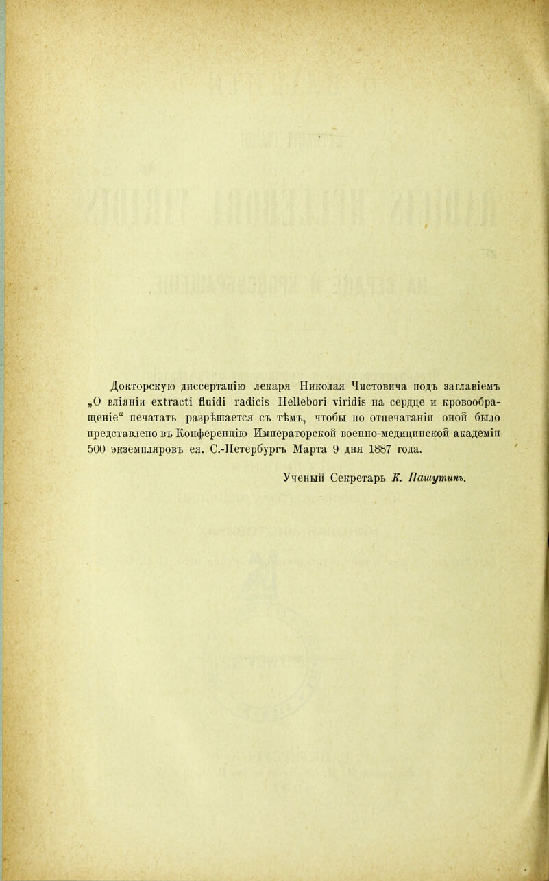 Докторскую дпссертацію лекаря Николая Чистовпча подъ заглавіемъ „О вліяніи ехігасіі Ниіііі і'а(іісіз НеІІеЬогі ѵігісііб на сердце и кровообра- щеніе печатать разрешается съ тѣмъ, чтобы по отпечатанііі оноГі было представлено въ Конференцію Императорской военно-медицпнскон академіи 500 экземпляровъ ея. С.-ІІетербургъ Марта 9 дня 1887 года. Ученый Секретарь Ж. Пашутинъ.