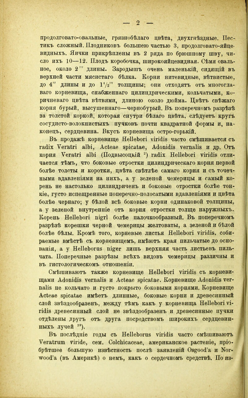 продолговато-овальные, грязнобѣлаго цвѣта, двухгнѣздные. Пес- тикъ сложный. Плодниковъ большею частью 3, продолговато-яйце- видныхъ. Яички прикрѣплены въ 2 ряда по брюшному шву, чи- сло ихъ 10—12. Плодъ коробочка, широкояйцевидная. Сѣмя оваль- ное, около 2' длины. Зародышъ очень маленькій, сидяш;ій въ верхней части мясистаго бѣлка. Корни нитевидные, вѣтвистые, до 4 длины и до Ѵ/і толщины; они отходятъ отъ многогла- ваго корневишіа, снабженнаго цилиндрическими, кольчатыми, ко- ричневаго цвѣта вѣтвями, длиною около дюйма. Цвѣтъ свѣжаго корня бурый, высушеннаго—чернобурый. Въ поперечномъ разрѣзѣ за толстой коркой, которая снутри бѣлаго цвѣта, слѣдуетъ кругъ сосудисто-волокнистыхъ пучковъ почти квадратной формы и, на- конецъ, сердцевина. Вкусъ корневища остро-горькій. Въ продажѣ корневище НеІІеЬогі ѵігі(іІ8 часто смѣшивается съ гаШх Ѵегаігі аІЫ, Асіеае зрісаѣае, Айопійіз ѵегпаііз и др. Отъ корня Ѵегаігі аІЬі (Подвысоцкій гаііх НеІІеЬогі ѵігійі» отли- чается тѣмъ, что боковые отростки цилиндрическаго корня первой болѣе толсты и коротки, цвѣта свѣтлѣе самаго корня и съ точеч- ными вдавленіями на нихъ, а у зеленой чемерицы и самый ко- рень не настолько цилиндриченъ и боковые отростки болѣе тон- кіе, густо испещренные поперечно-полосатыми вдавленіями и цвѣта болѣе чернаго; у бѣлой всѣ боковые корни одинаковой толщины, а у зеленой внутренніе отъ корня отростки толще наружныхъ. Корень НеІІеЬогі підгі болѣе палочкообразный. Въ поперечномъ разрѣзѣ корешки черной чемерицы желтоваты, а зеленой и бѣлой болѣе бѣлы. Кромѣ того, корневые листья ЯеІІеЪогі ѵігі(іІ8, соби- раемые вмѣстѣ съ корневищемъ, имѣютъ края пильчатые до осно- ванія, а у НеІІеЬогиз пі^^ег лишь верхняя часть листьевъ пиль- чата. Поперечные разрѣзы всѣхъ видовъ чемерицы различны и въ гистологическомъ отношеніи. Смѣшиваютъ также корневище НеІІеЬогі ѵігИіз съ корневи- щами А(іопі(іІ8 ѵегпаііз и Асѣѳае зрісаіае. Корневище А(іопі(іІ8 ѵег- па1І8 не кольчато и густо покрыто боковыми корнями. Корневище Асѣеае зрісаіае имѣетъ длинные, боковые корни и древесинный слой звѣздообразенъ, между тѣмъ какъ у корневища НеІІеЬогі ѵі- гі(іІ8 древесинный слой не звѣздообразенъ и древесинные пучки отдѣлены другъ отъ друга посредствомъ широкихъ сердцевин- ныхъ лучей ^^). Въ послѣдніе годы съ НеІІеЬогиз ѵігійіз часто смѣшиваютъ Ѵегаігит ѵігі(іе, сем. СоІсЫсасеае, американское растеніе, пріо- брѣтшеѳ большую извѣстность послѣ заявленій Озё'ооЛ'а и Ког- \ѵоо(і'а (въ Америкѣ) о немъ, какъ о сердечномъ средствѣ. По из-