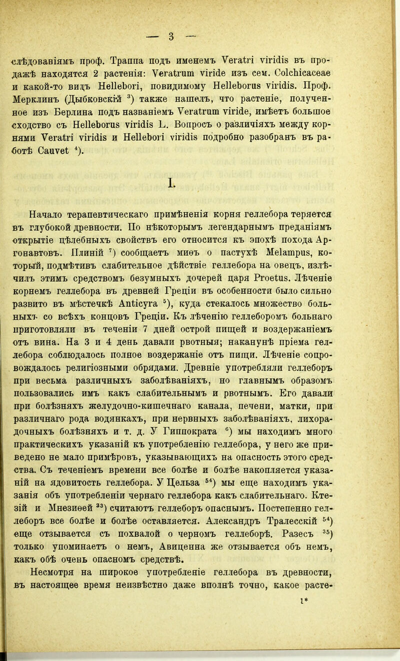 ■слѣдовавіямъ проф. Траппа подъ именемъ Ѵега1:гі ѵігійіз въ про- дажѣ находятся 2 растееія: Ѵегаігиш ѵігі(іе изъ сем. СоІсЬісасѳае и какой-то вицъ НеІІеЬогі, повидимому НеІІеЬогиз ѵігШів. Проф. Мерклинъ (Дыбковскі'й также нашѳлъ, что растеніе, получен- ное изъ Берлина подъ названіемъ Ѵегаігит ѵігіде, имѣетъ большое сходство съ НеІІеЬогиз ѵігіііз Ь. Вопросъ о различіяхъ между кор- нями Ѵегаігі ѵігійіз и НеІІеЬогі ѵігі(іІ8 подробно разобранъ въ ра- вотѣ Саиѵеі I. Начало терапевтическаго примѣненія корня геллебора теряется въ глубокой древности. По нѣкоторымъ легендарны&гъ преданіямъ открытіе цѣлебныхъ свойствъ его относится къ эпохѣ похода Ар- гонавтовъ. Плиній ') сообщаетъ миѳъ о пастухѣ Меіатриз, ко- торый, подмѣтивъ слабительное дѣйствіе геллебора на овецъ, излѣ- чилъ этимъ средствомъ безумныхъ дочерей царя Ргоеіиз. Лѣченіе корнемъ геллебора въ древней Греціи въ особенности было сильно развито въ мѣстечкѣ Апіісуга ^), куда стекалось множество боль- ныхъ со всѣхъ концовъ Греціи. Къ лѣченію геллеборомъ больнаго приготовляли въ теченіи 7 дней острой пищей и воздержаніемъ отъ вина. На 3 и 4 день давали рвотныя; наканунѣ пріема гел- лебора соблюдалось полное воздержаніе отъ пищи. Лѣченіе сопро- вождалось религіозными обрядами. Древніе употребляли геллеборъ при весьма различныхъ заболѣваніяхъ, но главнымъ образомъ пользовались имъ какъ слабительнымъ и рвотнымъ. Его давали при болѣзняхъ желудочно-кишечнаго канала, печени, матки, при различнаго рода водянкахъ, при нервныхъ заболѣваніяхъ, лихора- дочныхъ болѣзняхъ и т. д. У Гиппократа мы находимъ много практическихъ указаній къ употрѳбленію геллебора, у него же при- ведено не мало примѣровъ, указывающихъ на опасность этого сред- ства. Съ теченіемъ времени все болѣе и болѣе накопляется указа- ній на ядовитость геллебора. У Цѳльза ^*) мы еще находимъ ука- занія объ употребленіи чернаго геллебора какъ слабительнаго. Кте- зій и Мнезиѳей считаютъ геллеборъ опаснымъ. Постепенно гел- леборъ все болѣе и болѣе оставляется. Александръ Тралесскій ^*) еще отзывается съ похвалой о черномъ геллеборѣ. Разесъ ^^) только упоминаетъ о немъ, Авиценна же отзывается объ немъ, какъ обѣ очень опасномъ средствѣ. Несмотря на широкое употребленіе геллебора въ древности, въ настоящее время неизвѣстно даже вполнѣ точно, какое растѳ- I*