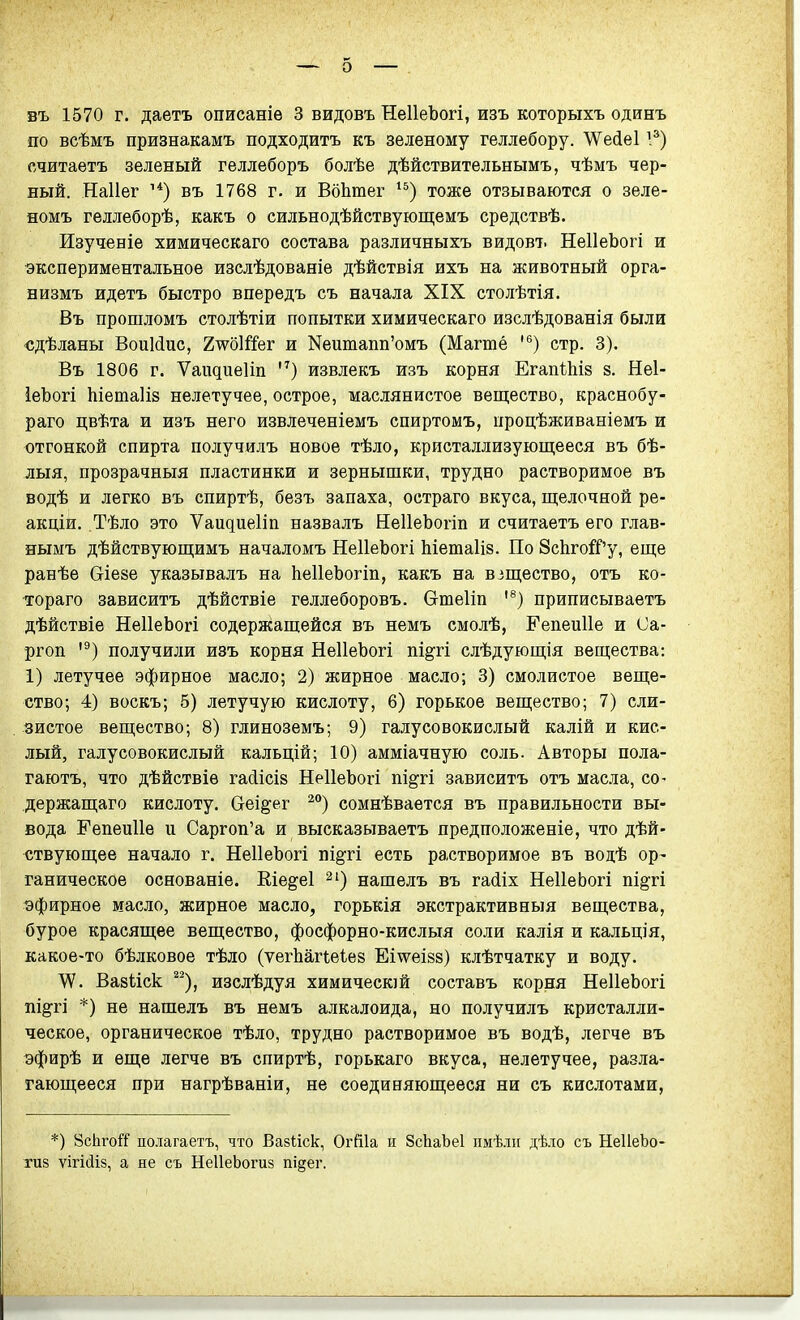 въ 1570 г. даетъ описаніѳ 3 видовъ НеІІеЪогі, изъ которыхъ одинъ по всѣмъ признакамъ подходитъ къ зеленому геллебору. \Ѵе(іе11^) считаетъ зеленый геллеборъ болѣе дѣйствитѳльнымъ, чѣмъ чер- ный. Наііег въ 1768 г. и ВбЬтег тоже отзываются о зеле- номъ геллеборѣ, какъ о сильнодѣйствующемъ средствѣ. Изученіе химическаго состава различныхъ видовт. НеІІеЬогі и экспериментальное изслѣдованіе дѣйствія ихъ на животный орга- низмъ идетъ быстро впѳредъ съ начала XIX столѣтія. Въ прошломъ столѣтіи попытки химическаго изслѣдованія были «дѣланы ВоиМис, ХшШег и Неитапп'омъ (Магшё '®) стр. 3). Въ 1806 г. Ѵаидиеііп извлекъ изъ корня ЕгапШв 8. Неі- іеЬогі Ыетаііз нелетучее, острое, маслянистое веп];ество, краснобу- раго цвѣта и изъ него извлеченіемъ спиртомъ, процѣживаніемъ и отгонкой спирта получилъ новое тѣло, кристаллизующееся въ бѣ- лыя, прозрачныя пластинки и зернышки, трудно растворимое въ водѣ и легко въ спиртѣ, безъ запаха, остраго вкуса, щелочной ре- акціи. Тѣло это Ѵапдиеііп назвалъ НеІІеЪогіп и считаетъ его глав- нымъ дѣйствующимъ началомъ НеІІеЪогі Ьіетаііз. По 8с1ігой''у, еще ранѣе Сгіезе указывалъ на ІіеІІеЬогіп, какъ на взщество, отъ ко- тораго зависитъ дѣйствіе геллеборовъ. Сгтеііп приписываетъ дѣйствіе НеІІеЬогі содержіащейся въ немъ смолѣ, Гепеиііе и Са- ргоп '^) получили изъ корня НеІІеЬогі пі§-гі слѣдующія вещества: 1) летучее эфирное масло; 2) жирное масло; 3) смолистое веще- ство; 4) воскъ; 5) летучую кислоту, 6) горькое вещество; 7) сли- зистое вещество; 8) глиноземъ; 9) галусовокислый калій и кис- лый, галусовокислый кальцій; 10) амміачную соль. Авторы пола- гаютъ, что дѣйствіе гасіісів НеІІеЪогі пі^гі зависитъ отъ масла, со- держащаго кислоту. Сгеідег сомнѣвается въ правильности вы- вода Гепеиііе и Саргоп'а и высказываетъ предположеніе, что дѣй- ствующее начало г. НеІІеЬогі пщп есть растворимое въ водѣ ор- ганическое основаніе. Кіе§;е1 нашелъ въ гасііх НеІІеЬогі пі^гі эфирное масло, жирное масло, горькія экстрактивныя вещества, бурое красящее вещество, фосфорно-кислыя соли калія и кальція, какое-то бѣлковое тѣло (ѵегЬаПеІей Еіѵѵеіва) клѣтчатку и воду. \У. Вазиск ^^), изслѣдуя химичесюй составъ корня НеІІеЬогі пі^гі *) не нашелъ въ немъ алкалоида, но получилъ кристалли- ческое, органическое тѣло, трудно растворимое въ водѣ, легче въ эфирѣ и еще легче въ спиртѣ, горькаго вкуса, нелетучее, разла- гающееся при нагрѣваніи, не соединяющееся ни съ кислотами, *) ВсЬгоіТ полагаетъ, что Вазѣіск, Огйіа н ЗсЬаЬеІ ішѣ.іі[ дѣло съ НеІІеЬо- тиз ѴІГІСІІ8, а не съ НеІІеЬогиз пщег.