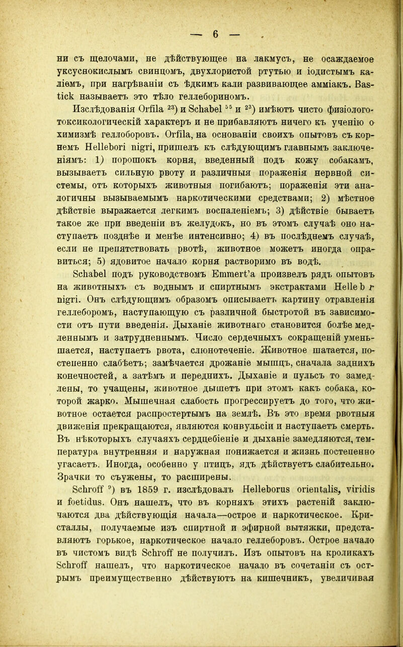 ни съ щелочами, не дѣйствующее на лакмусъ, не осаждаемое уксуснокислымъ свинцомъ, двухлористой ртутью и іодистымъ ка- ліѳмъ, при нагрѣваніи съ ѣдкимъ кали развивающее амміакъ. Вав- ііск называетъ это тѣло геллебориномъ. Изслѣдованія ОгШа ^з)иЗсЬаЪеІ и ^^) имѣютъ чисто физіолого- токсикологическій характеръ и не прибавляютъ ничего къ учееію о химизмѣ геллоборовъ. ОгШа, на основаніи своихъ опытовъ съ кор- немъ НеІІеЬогі пі^ті, пришелъ къ слѣдующимъ главнымъ заключе- ніямъ: 1) порошокъ корня, введенный подъ кожу собакамъ, вызываетъ сильную рвоту и различныя пораженія нервной си- стемы, отъ которыхъ животныя погибаютъ; пораженія эти ана- логичны вызываемымъ наркотическими средствами; 2) мѣстео& дѣйствіе выражается легкимъ воспаленіемъ; 3) дѣйствіе бываетъ такое же при введеніи въ желудокъ, но въ этомъ случаѣ оно на- сту паетъ позднѣе и менѣе интенсивно; 4) въ послѣднемъ случаѣ, если не препятствовать рвотѣ, животное можетъ иногда опра- виться; 5) ядовитое начало корня растворимо въ водѣ. ВсЬаЬеІ подъ руководствомъ Етгаегі'а произвелъ рядъ опытовъ на животныхъ съ воднымъ и спиртнымъ экстрактами НеІІеЬ г пі^гі. Онъ слѣдующимъ образомъ описываетъ картину отравленія геллеборомъ, наступающую съ различной быстротой въ зависимо- сти отъ пути введѳнія. Дыханіе животнаго становится болѣе мед- леннымъ и затрудненеымъ. Число сердечныхъ сокращеній умень- шается, наступаетъ рвота, слюнотеченіе. Животное шатается, по- степенно слабѣетъ; замѣчается дрожаніе мышцъ, сначала заднихъ конечностей, а затѣмъ и переднихъ. Дыханіе и пульсъ то замед- лены, то учащены, животное дьтшетъ при этомъ какъ собака, ко- торой жарко. Мышечная слабость прогрессируетъ до того, что жи- вотное остается распростертымъ на землѣ. Въ это время рвотныя движенія прекращаются, являются конвульсіи и наступаетъ смерть. Въ нѣкоторыхъ случаяхъ сердцебіеніе и дыханіе замедляются, тем- пература внутренняя и наружная понижается и жизнь постепенно угасаетъ. Иногда, особенно у птицъ, ядъ дѣйствуетъ слабительно. Зрачки то съужены, то расширены. ЗсЬгоі'!' въ 1859 г. изслѣдовалъ НеІІеЬогиз огіепСаІіз, ѵігіЛіз и Іоеіііиз. Онъ нашелъ, что въ корняхъ этихъ растеній заклю- чаются два дѣйствующія начала—острое и наркотическое. Кри- сталлы, получаемые изъ спиртной и эфирной вытяжки, предста- вляютъ горькое, наркотическое начало геллеборовъ. Острое начало въ чистомъ видѣ ЗсЬгоЙ не получилъ. Изъ опытовъ на кроликахъ 8сЬго1:Г нашелъ, что наркотическое начало въ сочетаніи съ ост- рымъ преимущественно дѣйствуютъ на кишечникъ, увеличивая