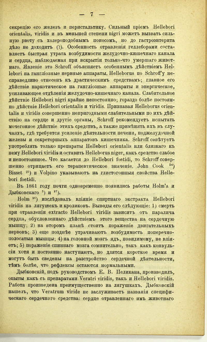 секрецію его железъ и перистальтику. Сильный пріемъ НеІІеЪогі огіепіаіів, ѵігМіз и въ меньшей степени пі§ті можетъ вызвать силь- ную рвоту съ холероподобнымъ поносомъ, но до гастроэнтерита дѣло не доходитъ (?). Особенность отравленія геллеборами соста- вляетъ быстрая утрата возбудимости желудочно-кишечнаго канала и сердца, наблюдаемая при вскрытіи только-что умершаго живот- наго. Явленіе это ЗсЬго^і' объясняетъ особеннымъ дѣйствіемъ Неі- ІеЬогі на гангліозные нервные аппараты. НеІІеЬогиз по ЗсЬгойРу не- справедливо отнесенъ къ драстическимъ средствамъ; главное его дѣйствіе наркотическое на гангліозные аппараты и энергическое, усиливаюп];ее отдѣленія желудочно-кишечнаго канала. Слабительное дѣйствіе НеІІеЬогі ііі§ті крайне непостоянно; гораздо болѣе постоян- но дѣйствіе НеІІеЬогі огіепіаіій и ѵігіЛіз. Признавая НеІІеЬогив огіеп- ѣа1І8 и ѵігі(іІ8 совершенно непригодными слабительными по ихъ дѣй- ствію на сердце и другіе органы, ЗсЬгойЕ' рекомендуетъ испытать мочегонное дѣйствіе этихъ средствъ, а также примѣнять ихъ въ слу- чаякъ, гдѣ требуется усиленіе дѣятельности печени, поджелудочной железы и секреторныхъ аппаратовъ кишечника. ЗсЬгоіГ совѣтуетъ употреблять только препараты НеІІеЬогі огіепѣаііз или близкаго къ нему НеІІеЬогі ѵігМіз и оставить НеІІеЪогиз шё^ег, какъ средство слабое и непостоянное. Что касается до НеІІеЪогі &е1;Ш, то 8сЬго1!Г совер- шенно отрицаетъ его терапевтическое значеніе. ^оЬп Соок ^*) ВІ88е1і и Ѵоіріпо указываютъ на глистогонныя свойства Неііѳ- Ьогі &е1,ійі. Въ 1861 году почти одновременно появились работы Но1т'а и Дыбковскаго и ^'). Ноіш ^®) изслѣдовалъ вліяніе спиртнаго экстракта НеІІеЬогі ѵігійіз на лягушекъ икроликовъ. Выводы его слѣдуюш,іе: 1) смерть при отравленіи ехігас1;о НеІІеЪогі ѵігі(іІ8 зависитъ отъ паралича сердца, обусловленнаго дѣйствіемъ этого вещества на сердечную мышцу; 2) на второмъ планѣ стоитъ пораженіе двигательныхъ нервовъ; 3) еп],е позднѣе утрачиваютъ возбудимость поперечно- полосатыя мышцы; 4) на головной мозгъ ядъ, повидимому, не влія- етъ; 5) пораженіе спиннаго мозга сомнительно, такъ какъ конвуль- сіи хотя и постоянно наступаютъ, но длятся короткое время и могутъ быть сведены на разстройство сердечной дѣятѳльности, тѣмъ болѣе, что рефлексы остаются нормальными. Дыбковскій, подъ руководствомъ Е. В. Пеликана, производилъ, опыты какъ съ препаратами Ѵегаігі ѵігі(іІ8, такъ и НеІІеЬогі ѵігійіз. Работа произведена преимуш;ественно на лягушкахъ. Дыбковскій нашелъ, что Ѵегаігит ѵігШе не заслуживаетъ названія специфи- ческаго сердечнаго средства: сердце отравленнаго имъ животнаго