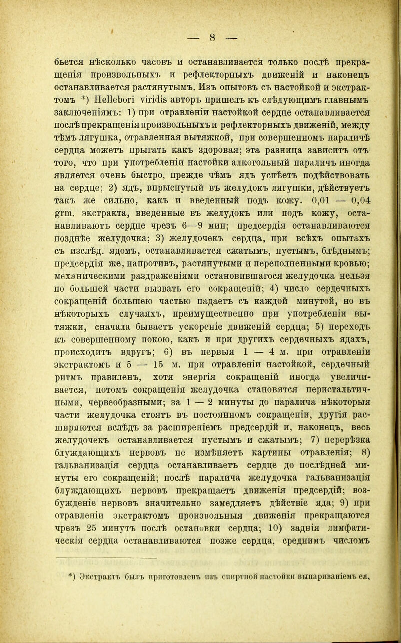 бьется нѣсколько часовъ и останавливается только послѣ прекра- щенія произвольныхъ и рефлекторныхъ движеній и наконецъ останавливается растянутымъ. Изъ опытовъ съ настойкой и экстрак- томъ *) НеІІеЪогі ѵігі(іІ8 авторъ пришелъ къ слѣдующимъ главнымъ заключеніямъ: 1) при отравленіи настойкой сердце останавливается послѣпрекращенія произвольныхъ и рефлекторныхъ движеній, между тѣмъ лягушка, отравленная вытяжкой, при совершенномъ параличѣ сердца можетъ прыгать какъ здоровая; эта разница зависитъ отъ того, что при употребленіи настойки алкогольный параличъ иногда является очень быстро, прежде чѣмъ ядъ успѣетъ подѣйствовать на сердце; 2) ядъ, впрыснутый въ желудокъ лягушки, дѣйствуетъ такъ же сильно, какъ и введенный подъ кожу. 0,01 — 0,04 ^гт. экстракта, введенные въ желудокъ или подъ кожу, оста- навливаютъ сердце чрезъ 6—9 мин; предсердія останавливаются позднѣе желудочка; 3) желудочекъ сердца, при всѣхъ опытахъ съ изслѣд. ядомъ, останавливается сжатымъ, пустымъ, блѣднымъ; предсердія же, напротивъ, растянутыми и переполненными кровью; механическими раздраженіями остановившагося желудочка нельзя по большей части вызвать его сокращевій; 4) число сердечныхъ сокрапіеній большею частью падаетъ съ каждой минутой, но въ вѣкоторыхъ случаяхъ, преимуш,ественно при употребленіи вы- тяжки, сначала бываетъ ускореніе движеній сердца; 5) переходъ къ совершенному покою, какъ и при другихъ сердечныхъ ядахъ, происходитъ вдругъ; 6) въ первыя 1 — 4 м. при отравленіи экстрактомъ и 5 — 15 м. при отравленіи настойкой, сердечный ритмъ правиленъ, хотя энергія сокращеній иногда увеличи- вается, потомъ сокращенія желудочка становятся перистальтич- ными, червеобразными; за 1 — 2 минуты до паралича нѣкоторыя части желудочка стоятъ въ постоянномъ сокращеніи, другія рас- ширяются вслѣдъ за расширеніемъ предсердій и, наконецъ, весь желудочекъ останавливается пустымъ и сжатымъ; 7) перерѣзка блуждаюш;ихъ нервовъ не измѣняетъ картины отравленія; 8) гальванизація сердца останавливаетъ сердце до послѣдней ми- нуты его сокращеній; послѣ паралича желудочка гальванизація блуждающихъ нервовъ прекращаетъ движенія предсердій; воз- бужденіе нервовъ значительно замедляетъ дѣйствіе яда; 9) при отравленіи экстрактомъ произвольныя движенія прекраш;аются чрезъ 25 минутъ послѣ остановки сердца; 10) задвія лимфати- ческія сердца останавливаются позже сердца, среднимъ числомъ *) Экстрактъ былъ приготовленъ изъ спиртной настойки выпариваніемъ ея.