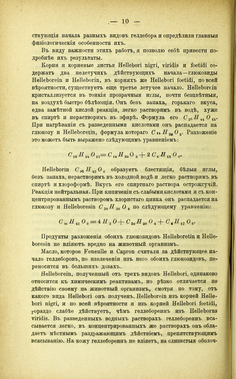 ствующія начала разныхъ видовъ геллебора и опредѣлили главный физіологическія особенности ихъ. Въ виду важности этихъ работъ, я позволю себѣ привести по- дробнѣе ихъ результаты. Корни и корневые листья НеІІеЪогі пі^гі, ѵігМіз и &еіі(іі со- держать два нелетучихъ дѣйствующихъ начала—глюкозиды НеІІеЬогеіп и НеІІеЬогіп, въ корняхъ же НеІІеЪогі Гое1.ііі, по всей вѣроятности, существуетъ еще третье летучее начало. НеІІеЬогап кристаллизуется въ тонкія прозрачный иглы, почти безцвѣтныя, на воздухѣ быстро бѣлѣющія. Онъ безъ запаха, горькаго вкуса, едва замѣтной кислой реакціи, легко растворимъ въ водѣ, хуже въ спиртѣ и нерастворимъ въ эфирѣ. Формула его 026^44^15' При нагрѣваніи съ разведенными кислотами онъ распадается на глюкозу и НеІІеЬогеш, формула котораго СиН^^О^. Разложеніе этоможетъ быть выражено слѣдующимъ уравненіемъ: ^26-^44 ^ 15— С* ,4^?20 О 3 2 -^12 ^ 6* НеІІеЪогіп С^^Н^^О^ образуетъ блестящія, бѣлыя иглы, безъ запаха, нерастворимъ въ холодной водѣ и легко растворимъ въ спиртѣ и хлороформѣ. Вкусъ его спиртнаго раствора острожгучій. Реакція нейтральная. При кипяченіи съ слабыми кислотами и съ кон- центрированнымъ растворомъ хлористаго цинка онъ распадается на глюкозу и НеІІеЪогезіп С^^НО ^ по слѣдующему уравненію: С ,,0 , = 4.Н ,0+ С ,,0 С ,Е ,^0 Продукты разложенія обоихъ глюкозидовъ НеІІеЬогеііп и Неііе- Ьогезіп не вліяютъ вредно на животный организмъ. Масло, которое Репеиііе и Саргоп считали за дѣйствующее на- чало геллеборовъ, по извлеченіи изъ него обоихъ глюкозидовъ, пе- реносится въ больгаихъ дозахъ. ЯеІІеЬогеіп, полученный отъ трехъ видовъ НеІІеЬогі, одинаково относится къ химическимъ реактивамъ. но рѣзко отличается по дѣйствію своему на животный организмъ, смотря по тому, отъ какого вида НеІІеЬогі онъ полученъ. НеІІеЬогеіп изъ корней НѳИе- Ъогі підгі, и по всей вѣроятности и изъ корней НеІІеЬогі ІоеШі, гораздо слабѣе дѣйствуетъ, чѣмъ геллебореинъ изъ НеІІеЪоги» ѵігйіз, Въ разведенныхъ водныхъ растворахъ геллебореинъ вса- сывается легко, въ концентрированныхъ же растворахъ онъ обла- даетъ мѣстнымъ раздражающимъ дѣйствіемъ, препятствующимъ всасыванію. На кожу геллебореинъ не вліяетъ, на слизистыя оболоч-