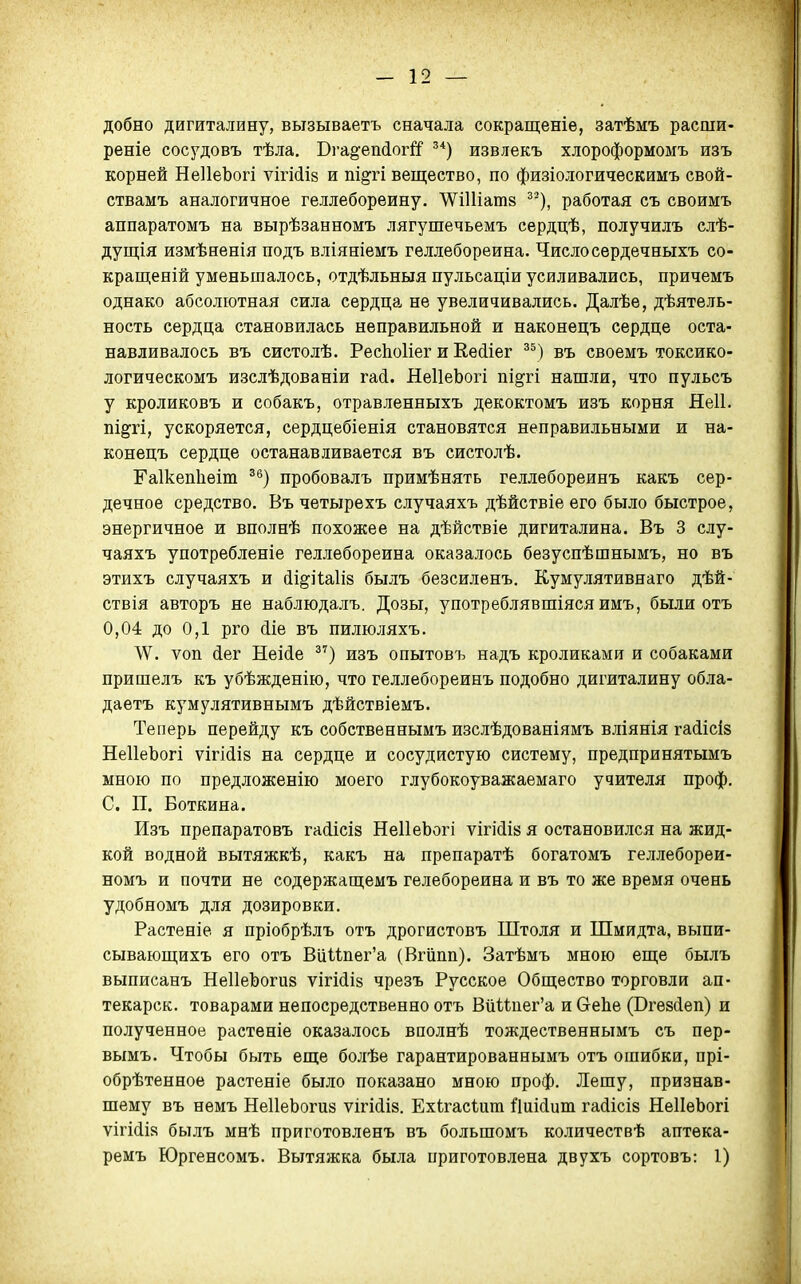 добно дигиталину, вызываетъ сначала сокращеніе, затѣмъ расши« реніе сосудовъ тѣла. Бга§'еіі(іогй' ^*) извлекъ хлороформомъ изъ корней НеІІеЬогі ѵігійій и пі^гі вещество, по физіологическимъ свой- ствамъ аналогичное геллебореину. 'ѴѴіІІіатв ^^), работая съ своимъ аппаратомъ на вырѣзанномъ лягушечьемъ сердцѣ, получилъ слѣ- дущія измѣненія подъ вліяніемъ геллебореина. Числосердечныхъ со- кращеній уменьшалось, отдѣльныя пульсаціи усиливались, причемъ однако абсолютная сила сердца не увеличивались. Далѣе, дѣятель- ность сердца становилась неправильной и наконецъ сердце оста- навливалось въ систолѣ. РесЬоИег и Еейіег ^^) въ своемъ токсико- логическомъ изслѣдованіи гай. НеІІеЬогі піоті нашли, что пульсъ у кроликовъ и собакъ, отравленныхъ декоктомъ изъ корня Неіі. пі^гі, ускоряется, сердцебіенія становятся неправильными и на- конецъ сердце останавливается въ систолѣ. Гаікепііеіт ^^) пробовалъ примѣнять геллебореинъ какъ сер- дечное средство, Въ четырехъ случаяхъ дѣйствіе его было быстрое, энергичное и вполнѣ похожее на дѣйствіе дигиталина. Въ 3 слу- чаяхъ употребленіе геллебореина оказалось безуспѣшнымъ, но въ этихъ случаяхъ и йі^іЧаІій былъ безсилѳнъ. Кумулятивнаго дѣй- ствія авторъ не наблюдалъ. Дозы, употреблявшіяся имъ, были отъ 0,04 до 0,1 рго (ііе въ пилюляхъ. ѵоп (Іег Неійе ^^) изъ опытовъ надъ кроликами и собаками пришелъ къ убѣжденію, что геллебореинъ подобно дигиталину обла- даетъ кумулятивнымъ дѣйствіемъ. Теперь перейду къ собственнымъ изслѣдованіямъ вліянія гасіісіз НеІІеЬогі ѵігійіз на сердце и сосудистую систему, предпринятымъ мною по предложенію моего глубокоуважаемаго учителя проф. С. П. Боткина. Изъ препаратовъ гайісіз НеІІеЬогі ѵігійіа я остановился на жид- кой водной вытяжкѣ, какъ на препаратѣ богатомъ геллебореи- номъ и почти не содержащемъ гелебореина и въ то же время очень удобномъ для дозировки. Растеніе я пріобрѣлъ отъ дрогистовъ Штоля и Шмидта, выпи- сываюш,ихъ его отъ ВиНпег'а (Вгііпп). Затѣмъ мною еще былъ выписанъ НеІІеЬоги» ѵігШіз чрезъ Русское Общество торговли ап- текарск. товарами непосредственно отъ ВйШгег'а иСгеЬе (Вгевсіеп) и полученное растеніе оказалось вполнѣ тождественнымъ съ пер- вымъ. Чтобы быть еще болѣе гарантированнымъ отъ ошибки, прі- обрѣтенное растеніе было показано мною проф. Лешу, признав- шему въ немъ НеІІеЬогиз ѵігісіій. Ехігасѣит Пиісіит гайісіз НеІІеЬогі ѵігііія былъ мнѣ приготовленъ въ большомъ количествѣ аптѳка- ремъ Юргенсомъ. Вытяжка была приготовлена двухъ сортовъ: 1)