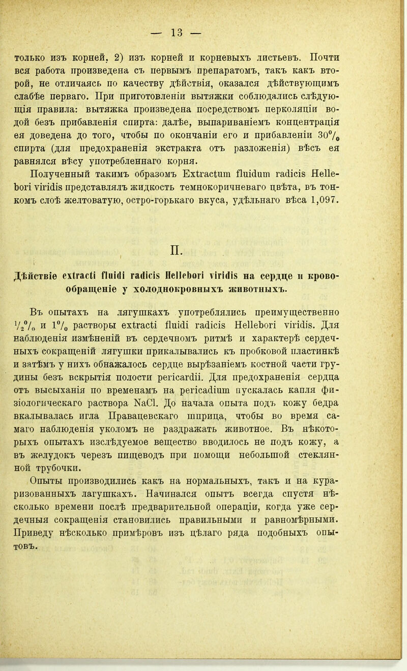 только изъ корней, 2) изъ корней и корневыхъ листьевъ. Почти вся работа произведена съ первымъ препаратомъ, такъ какъ вто- рой, не отличаясь по качеству дѣйствія, оказался дѣйствующимъ слабѣе перваго. При приготовленіи вытяжки соблюдались слѣдую- щія правила: вытяжка произведена посредствомъ перколяціи во- дой безъ прибавленія спирта: далѣе, выпариваніемъ концентрація ея доведена до того, чтобы по окончаніи его и прибавленіи 307о спирта (для предохраненія экстракта отъ разложенія) вѣсъ ея равнялся вѣсу употребленнаго корня. Полученный такнмъ образомъ ЕхігасШт йиійит гайісів Неііе- Ъогі ѵігі(іІ8 представлялъ жидкость темнокоричневаго цвѣта, въ тон- комъ слоѣ желтоватую, остро-горькаго вкуса, удѣльнаго вѣса 1,097. П. Дѣйствіѳ ехігасіі ГІиігіі гаЛісів НеІІрЬѳгі ѵігІДів на сердце и крово- обращеніе у холоднокровныхъ животныхъ. Въ опытахъ на лягушкахъ употреблялись преимущественно Ѵ//^ и растворы ехігасіі І1иі(іі га(іісІ8 НеІІеЬогі ѵігійій. Для наблюденія измѣненій въ сердечномъ ритмѣ и характерѣ сердеч- ныхъ сокращеній лягушки прикалывались къ пробковой пластинкѣ и затѣмъ у нихъ обнажалось сердце вырѣзаніемъ костной части гру- дины безъ вскрытія полости регісагйіі. Для предохраненія сердца отъ высыханія по временамъ на регіса(ііит пускалась капля фи- зіологическаго раствора NаС1. До начала опыта подъ кожу бедра вкалывалась игла Правацевскаго шприца, чтобы во время са- маго наблюденія уколомъ не раздражать животное. Въ нѣкото- рыхъ опытахъ изслѣдуемое веп];ество вводилось не подъ кожу, а въ желудокъ черезъ пищеводъ при помощ,и небольшой стеклян- ной трубочки. Опыты производились какъ на нормальныхъ, такъ и на кура- ризованныхъ лагушкахъ. Начинался опытъ всегда спустя нѣ- сколько времени послѣ предварительной операціи, когда уже сер- дечныя сокрап];еаія становились правильными и равномѣрными. Приведу нѣсколько примѣровъ изъ цѣлаго ряда подобныхъ опы- товъ.