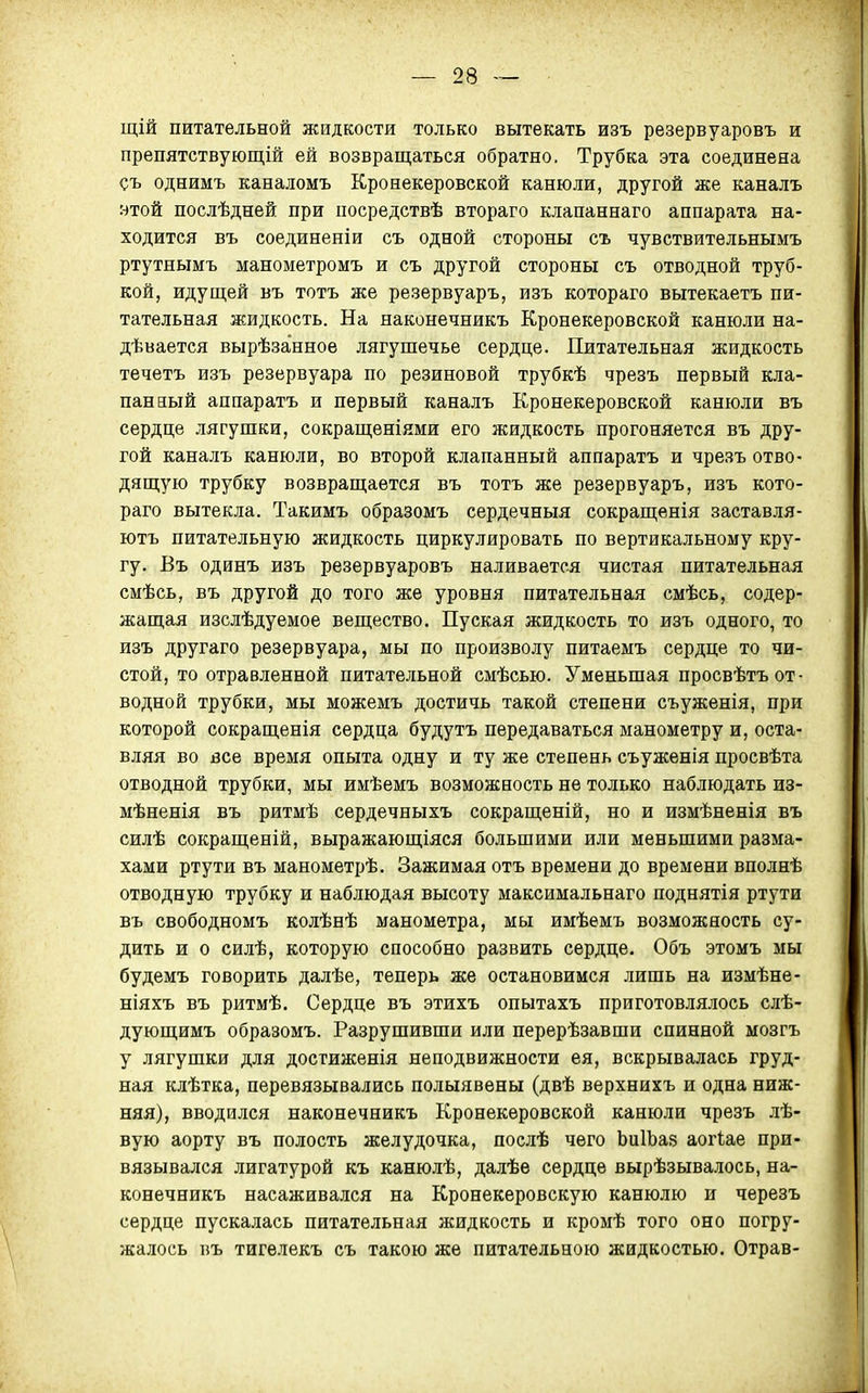 щій питательной жидкости только вытекать изъ резервуаровъ и препятствующій ей возвращаться обратно. Трубка эта соединена съ однимъ каналомъ Кронекеровской канюли, другой 9Т0Й послѣдней при посредствѣ втораго клапаннаго аппарата на- ходится въ соединеніи съ одной стороны съ чувствительнымъ ртутнымъ манометромъ и съ другой стороны съ отводной труб- кой, идущей въ тотъ же резервуаръ, изъ котораго вытекаетъ пи- тательная жидкость. На наконечникъ Кронекеровской канюли на- дѣвается вырѣзанное лягушечье сердце. Питательная жидкость течетъ изъ резервуара по резиновой трубкѣ чрезъ первый кла- панный аппаратъ и первый каналъ Кронекеровской канюли въ сердце лягушки, сокращеніями его жидкость прогоняется въ дру- гой каналъ канюли, во второй клапанный аппаратъ и чрезъ отво- дящую трубку возвращается въ тотъ же резервуаръ, изъ кото- раго вытекла. Такимъ образомъ сердечныя сокращенія заставля- ютъ питательную жидкость циркулировать по вертикальному кру- гу. Въ одинъ изъ резервуаровъ наливается чистая питательная смѣсь, въ другой до того же уровня питательная смѣсь, содер- жащая изслѣдуемое вещество. Пуская жидкость то изъ одного, то изъ другаго резервуара, мы по произволу питаемъ сердце то чи- стой, то отравленной питательной смѣсью. Уменьшая просвѣтъ от- водной трубки, мы можемъ достичь такой степени съуженія, при которой сокращенія сердца будутъ передаваться манометру и, оста- вляя во все время опыта одну и ту же степень съуженія просвѣта отводной трубки, мы имѣемъ возможность не только наблюдать из- мѣненія въ ритмѣ сердечныхъ сокращеній, но и измѣненія въ силѣ сокращеній, выражающіяся большими или меньшими разма- хами ртути въ манометрѣ. Зажимая отъ времени до времени вполнѣ отводную трубку и наблюдая высоту максимальнаго поднятія ртути въ свободномъ колѣнѣ манометра, мы имѣемъ возможность су- дить и о силѣ, которую способно развить сердце. Объ этомъ мы будемъ говорить далѣе, теперь же остановимся лишь на измѣне- ніяхъ въ ритмѣ. Сердце въ этихъ опытахъ приготовлялось слѣ- дующимъ образомъ. Разрушивши или перерѣзавши спинной мозгъ у лягушки для достиженія неподвижности ея, вскрывалась груд- ная клѣтка, перевязывались полыявены (двѣ верхнихъ и одна ниж- няя), вводился наконечникъ Кронекеровской канюли чрезъ лѣ- вую аорту въ полость желудочка, послѣ чего ЬиІЬаз аогіае при- вязывался лигатурой къ канюлѣ, далѣе сердце вырѣзывалось, на- конечникъ насаживался на Кронекеровскую канюлю и черезъ сердце пускалась питательная жидкость и кромѣ того оно погру- жалось въ тигелекъ съ такою же питательною жидкостью. Отрав-