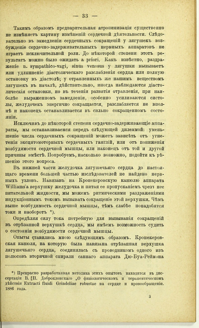 Такимъ образомъ предварительная атропинизація существенно не измѣняѳтъ картину измѣненій сердечной дѣятельности. Сдѣдо- вательно въ замедленіи сердечныхъ сокращеній у лягушекъ воз- бужденіе сердечно-задерживательныхъ нервныхъ аппаратовъ не играетъ исключительной роли. До нѣкоторой степени этотъ ре- зультатъ можно было ожидать а ргіогі. Какъ извѣстно, раздра- женіе п. йушраіЫсо-ѵа^і, зіпиз ѵепозиз у лягупіки вызываетъ или удлинненіе діастолическаго разслаблѳнія сердца или полную остановку въ діастолѣ; у отравленныхъ же нашимъ веществомъ лягушекъ въ началѣ, дѣйствительно, иногда наблюдаются діасто- лическія остановки, но въ теченіи развитія отравленія, при наи- болѣе выраженномъ замедленіи, особенно усиливаются систо- лы, желудочекъ энергично сокращается, разслабляется не впол- нѣ и наконецъ останавливается въ сильно сокращенномъ состо- яніи. Исключивъ до нѣкоторой степени сердечно-задерживающіе аппа- раты;, мы останавливаемся передъ слѣдующей дилеммой: умень- шеніе числа сердечныхъ сокращеній можетъ зависѣть отъ угне- тенія эксцитомоторныхъ сердечныхъ ганглій, или отъ пониженія возбудимости сердечной мышцы, или наконецъ отъ той и другой причины вмѣстѣ. Попробуемъ, насколько возможно, подойти къ рѣ- шенію этого вопроса. Въ нижней части желудочка лягушечьяго сердца до настоя- щаго времени большей частью изслѣдователей не найдено нерв- ныхъ узловъ. Навязавъ на Кронекеровскую канюлю аппарата \ѴіШат8'а верхушку желудочка и питая ее пропусканіемъ чрезт нее питательной жидкости, мы можемъ ритмическими раздраженіями индукціоннымъ токомъ вызывать сокращеніе этой верхушки. Чѣмъ выше возбудимость сердечной мышцы, тѣмъ слабѣе понадобятся токи и наоборотъ *). Опредѣляя силу тока потребную для вызыванія сокращеній въ отрѣзанной верхушкѣ сердца, мы имѣемъ возможность судить о состояніи возбудимости сердечной мышцы. Опыты ставились мною слѣдующимъ образомъ. Кронекеров- ская канюля, на которую была навязана отрѣзанная верхушка лягушечьяго сердца, соединялась съ проводникомъ одного изъ полюсовъ вторичной спирали саннаго аппарата Дю-Буа-Реймона *) Прекрасно разработанная методика этихъ опытовъ находится въ дис- сертаціи В. [П. ДоброклонскаіО „О физіологііческомъ п терапевтпческомъ дѣйствіп Ехігасіі йиійі Сггіпйеііае гоЬизІае на сердце п кровообращеніе. 1886 года. 3