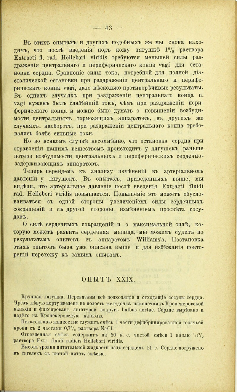 Въ этихъ опытахъ и другихъ подобныхъ же мы снова нахо- димъ, что послѣ введенія подъ кожу лягушкѣ і7о раствора Ехігасіі Я. гай. НеІІеЬогі ѵігійіз требуются меньшей силы раз- дражевія центральнаго и периферическаго конца ѵа^і для оста- новки сердца. Сравненіе силы тока, потребной для полной діа- столической остановки при раздраженіи центральнаго и перифе- рическаго конца ущі, дало нѣсколько противорѣчивые результаты. Въ однихъ случаяхъ при раздраженіи центральнаго конца п. ѵа^і нуженъ былъ слабѣйшій токъ, чѣмъ при раздраженіи пери- ферическаго конца и можно было думать о повышеніи возбуди- мости центральныхъ тормозящихъ аппаратовъ, въ другихъ же случаяхъ, наоборотъ, при раздраженіи центральнаго конца требо- вались болѣе сильные токи. Но во всякомъ случаѣ несомнѣнно, что остановка сердца при отравленіи нашимъ веществомъ происходитъ у лягушекъ раньше потери возбудимости центральныхъ и периферическихъ сердечно- задёрживающихъ аппаратовъ. Теперь перейдемъ къ анализу измѣненій въ артеріальномъ давленіи у лягушекъ. Въ опытахъ, приведенныхъ выше, мы видѣли, что артеріальное давленіе послѣ введѳнія Ехігасіі йпійі гай. НеІІеЬогі ѵігШів повышается. Повышеніе это можетъ обусло- вливаться съ одной стороны увеличеніемъ силы сердечныхъ сокраш,еній и съ другой стороны измѣненіемъ просвѣта сосу- довъ. О силѣ сердечныхъ сокраш;еній и о максимальной силѣ, ко- торую можетъ развить сердечная мышца, мы можемъ судить по результатамъ опытовъ съ аппаратомъ ^ПИатв'а. Постановка этихъ опытовъ была уже описана выше и для избѣжанія повто- реній перехожу къ самымъ опытамъ. ОПЫТЪ XXIX. Крупная лягушка. Перевязаны всѣ подходящіе и отходящіе сосуды сердца. Чрезъ дѣвую аорту введенъ въ полость желудочка наконечникъ Кронекеровскон канюли и фиксированъ лигатурой вокругъ ЬиІЬиз аогіае. Сердце вырѣзано и надѣто на Кронекеровскую канюлю. Питательною жидкосгью служптъ смѣсь 1 част» дефнбрішированной телячьей крови съ 2 частями 0,7°/о раствора NаС1. Отюавленная смѣсь содержитъ на 50 к. с. чистой смѣси 1 каплю Ѵ^Ѵо раствора Ех1;г. Пиісіі гайісіз НеІІеЬогі ѵігісііз. Высота уровня питательной жидкости надъ.сердцемъ 21 с. Сердце погружено въ тигелекъ съ чистой цитат, смѣсью.