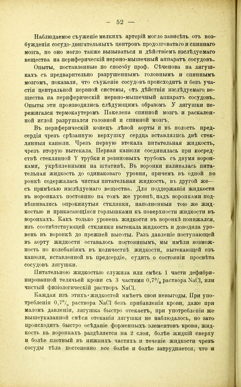 Наблюдаемое съуженіе мелкихъ артерій могло зависѣть отъ воз- бужденія сосудо-двигательныхъ центровъ продолговатаго и спиннага мозга, но оно могло также вызываться и дѣйствіемъ изслѣдуемаго вещества на периферическій нервно-мышечный аппаратъ сосудовъ. Опыты, поставленные по способу проф. Сѣченова на лягуш- кахъ съ предварительно разрушеннымъ головнымъ и спиннымъ мозгомъ, показали, что съуженіе сосудовъ происходить и безъ уча- стія центральной нервной системы, отъ дѣйствія изслѣдуемаго ве- щества на периферическій нервно-мыпіечный аппаратъ сосудовъ. Опыты эти производились слѣдующимъ образомъ У лягушки пе- режигался термокаутеромъ Пакелена спинной мозгъ и раскален- ной иглой разрушался головной и спинной мозгъ. Въ периферическій конецъ лѣвой аорты и въ полость пред- сердія чрезъ срѣзанную верхушку сердца вставлялись двѣ стек- лянныя канюли. Чрезъ первую втекала питательная жидкость, чрезъ вторую вытекала. Первая канюля соединялась при посред- ствѣ стеклянной У трубки и резиновыхъ трубокъ съ двумя ворон- ками, укрѣпленными на штативѣ. Въ воронки наливалась пита- тельная жидкость до одинаковаго уровня, причемъ въ одной во ронкѣ содержалась чистая питательная жидкость, въ другой же— съ примѣсью йзслѣдуемаго вещества. Для поддержанія жидкости въ воронкахъ постоянно на томъ же уровнѣ, надъ воронками под- вѣшивались опрокинутый стклянки, наполненныя тою же жид- костью и прикасающіяся горлышками къ поверхности жидкости въ воронкахъ. Какъ только уровень жидкости въ воронк{; понижался, изъ соотвѣтствующей стклянки вытекала жидкость и доводила уро- вень въ воронкѣ до прежней высоты. Разъ давленіе поступающей въ аорту жидкости оставалось постояннымъ, мы имѣли возмож- ность по колебаніямъ въ количествѣ жидкости, вытекающей изъ канюли, вставленной въ предсердіе, судить о состоянии просвѣта сосудовъ лягушки. Питательною жидкостью служила или смѣсь 1 части дефибри- нированной телячьей крови съ 3 частями 0,77о раствора КаСІ, или чистый физіологическій растворъ КаСІ. Каждая изъ этихъ» жидкостей имѣетъ свои невыгоды. При упо- требленіи 0,7°/^ раствора КаСі безъ прибавленія крови, даже при маломъ давленіи, лягушка быстро отекаетъ, при употребленіи же вышеуказанной смѣси отеканія лягушки не наблюдалось, но зато происходить быстро осѣданіе форменныхъ элементовъ крови, жид- кость вь воронкахъ раздѣляется на 2 слоя, болѣе жидкій сверху и болѣе плотный въ нйжнихъ частяхъ и теченіе жидкости чрезъ сосуды тѣла постепенно все болѣе и болѣе затрудняется, что и