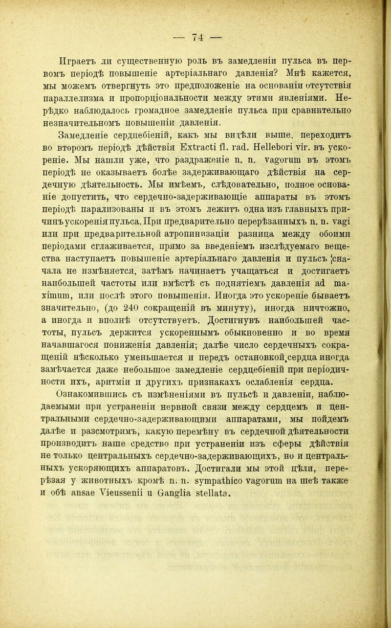 — 74: — Играетъ ли существенную роль въ замедленіи пульса въ пер- вомъ періодѣ повышеніе артеріальнаго давленія? Мнѣ кажется, мы можемъ отвергнуть это предположеніе на основаніи отсутствія параллелизма и пропорціональности между этими явленіями. Не- рѣдко наблюдалось громадное замедленіе пульса при сравнительно незначительномъ повышеніи давленія. Замедленіе сердцебіеній, какъ мы видѣли выше, переходить во втѳромъ періодѣ дѣйствія Ехѣгасѣі й. гай. НеІІеЬогі ѵіг. въ уско- реніе. Мы нашли уже, что раздраженіе п. п. ущоѵи.т въ этомъ періодѣ не оказываетъ болѣе задѳрживающаго дѣйствія на сер- дечную дѣятельность. Мы имѣемъ, слѣдовательно, полное основа- ніе допустить, что сердечно-задерживаюп^іе аппараты въ этомъ періодѣ парализованы и въ этомъ лежитъ одна изъ главныхъ при- чинъускореніяпульса.При предварительно перерѣзанныхъ п. п. ѵа^і или при предварительной атропинизаціи разница между обоими періодами сглаживается, прямо за введеніемъ изслѣдуемаго веще- ства наступаетъ повышеніе артеріальнаго давленія и пульсъ [сна- чала не измѣняется, затѣмъ начинаетъ учащаться и достигаетъ наибольшей частоты или вмѣстѣ съ поднятіемъ давленія ай та- хіпшт, или послѣ этого повышенія. Иногда это ускореніе бываетъ значительно, (до 240 сокращеній въ минуту), иногда ничтожно, а иногда и вполнѣ отсутствуетъ. Достигнувъ наибольшей час- тоты, пульсъ держится ускореннымъ обыкновенно и во время начавшагося пониженія давленія; далѣе число сердечныхъ сокра- щеній нѣсколько уменьшается и передъ остановкой.сердца иногда замѣчается даже небольшое замедленіе сердцебіеній при періодич- ности ихъ, аритміи и другихъ признакахъ ослабленія сердца. Ознакомившись съ измѣненіями въ нульсѣ и давленіи, наблю- даемыми при устраненіи нервной связи между сердцемъ и цен- тральными сердечно-задерживающими аппаратами, мы пойдемъ далѣе и разсмотримъ, какую перемѣну въ сердечной дѣятельности производить наше средство при устраненіи изъ сферы дѣйствія не только центральныхъ сердечно-задерживающихъ, но и централь- ныхь ускоряющихъ аппаратовь. Достигали мы этой цѣли, пере- рѣзая у животныхь кромѣ п. п. зутраІЬісо ѵа^огит на шеѣ также и обѣ апзае Ѵіеиззепіі и Оап^ііа 81:е11а1а.