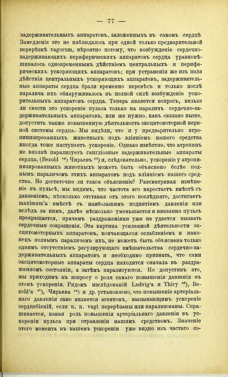 задерживательныхъ аппаратовъ, залоясенныхъ въ самомъ сѳрдцѣ. Заме.дленіе это не наблюдалось при одной только предварительной перерѣзкѣ ѵа^огит, вѣроятно потому, что возбужденіе сердечно- задерживающихъ периферическихъ аппаратовъ сердца уравновѣ- шивалось одновременнымъ дѣйствіемъ центральныхъ и перифе- рическихъ ускоряющихъ аппаратовъ; при устраненіи же изъ поля дѣйствія центральныхъ ускоряющихъ аппаратовъ, задерживатель- ные аппараты сердца брали временно перѳвѣсъ и только послѣ паралича ихъ обнаруживалось въ полной силѣ возбужденіе уско- рительныхъ аппаратовъ сердца. Теперь является вопросъ, нельзя ли свести это ускореніе пульса только на параличъ сердечно-за- держивательныхъ аппаратовъ, или же нужно, какъ сказано выше, допустить также повышенную дѣятельность эксцитомоторной нерв- ной системы сердца. Мы видѣли, что и у предварительно атро- пинизированныхъ животныхъ подъ вліяніемъ нашего средства иногда тоже наступаетъ ускореніе. Однако извѣстно, что атропинъ не вполнѣ парализуетъ гангліозные задерживательные аппараты сердца, (ВегоМ ^^) Чирьевъ и, слѣдовательно, ускореніе у атропи- низированныхъ животныхъ можетъ быть объяснено болѣе пол- нымъ параличемъ этихъ аппаратовъ подъ вліяніемъ нашего сред- ства. Но достаточно ли такое объясненіе? Разсматривая измѣне- ніе въ пульсѣ, мы видимъ, что частота его наростаетъ вмѣстѣ съ давлѳніемъ, нѣсколько отставая отъ этого послѣдняго, достигаетъ тахітит'а вмѣстѣ съ наибольшимъ поднятіемъ давленія или вслѣдъ за нимъ, далѣе нѣсколько уменьшается и внезапно пульсъ прекращается, причемъ раздраженіями уже не удается вызвать сердечныя сокращенія. Эта картина усиленной дѣятельности эк- сцитомоторныхъ аппаратовъ, кончающаяся ослабленіемъ и нако- нецъ полнымъ параличемъ ихъ, не можетъ быть объяснена только однимъ отсутствіемъ регулирующаго вмѣшательства сердечно-за- держивательныхъ аппаратовъ и необходимо признать, что сами эксцитомоторные аппараты сердца находятся сначала въ раздра- женномъ состояніи, а затѣмъ парализуются. Но допустивъ это, мы приходимъ къ вопросу о роли самаго повышенія давленія въ этомъ ускореніи. Рядомъ изслѣдованій Ьи(іѵі^'а и ТЫгу *°), Ве- гоШ'а *'), Чирьева **) и др. установлено, что повышеніе артеріаль- наго давленія само является агентомъ, вызывающимъ ускореніе сердцебіеній, если п. п. тя^і перерѣзаны или парализованы. Спра- шивается, какая роль повышенія артеріальнаго давленія въ ус- кореніи пульса при отравленіи нашимъ средствомъ. Значеніе этого момента въ нашемъ ускореніи уже видно изъ частаго со-