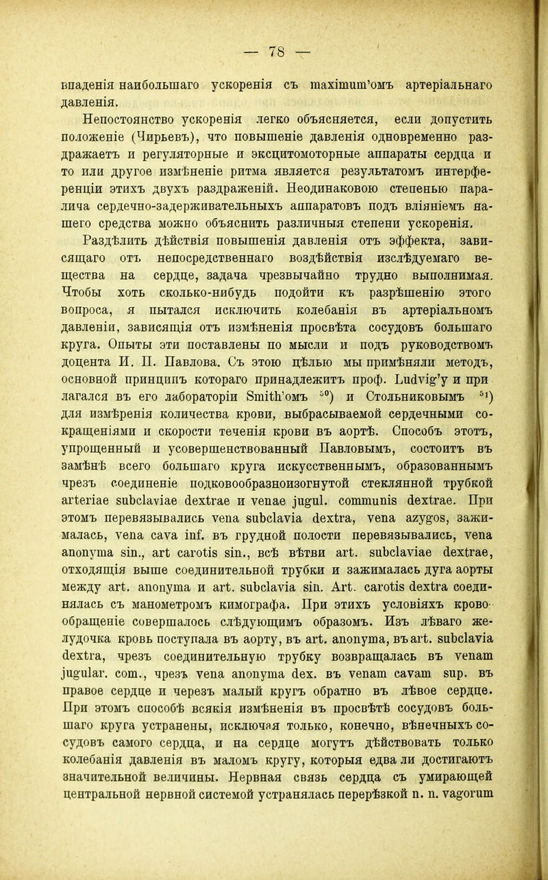 Бпаденія наибольшаго ускоренія съ тахітит'омъ артеріальнаго давленія. Непостоянство ускоренія легко объясняется, если допустить положеніе (Чирьевъ), что повышеніе давленія одновременно раз- дражаетъ и регуляторные и эксцитомоторные аппараты сердца и то или другое измѣненіе ритма является результатомъ интерфе- ренціи этихъ двухъ раздраженій. Неодинаковою степенью пара- лича сердечно-задерживательныхъ аппаратовъ подъ вліяніет^іъ на- шего средства можно объяснить различныя степени ускоренія, Раздѣлить дѣйствія повышенія давленія отъ эффекта, зави- сящаго отъ непосредственнаго воздѣйствія изслѣдуемаго ве- щества на сердце, задача чрезвычайно трудно выполнимая. Чтобы хоть сколько-нибудь подойти къ разрѣшенію этого вопроса, я пытался исключить колебанія въ артеріальномъ давленіи, зависящія отъ измѣненія просвѣта сосудовъ большаго круга. Опыты эти поставлены по мысли и подъ руководствомъ доцента И. П. Павлова. Съ этою цѣлью мы примѣняли методъ, основной принципъ котораго принадлежитъ проф. Ьи(іѵі§''у и при лагался въ его лабораторіи 8тіі1і'омъ ^'') и Стольниковымъ для измѣренія количества крови, выбрасываемой сердечными со- кращеніями и скорости теченія крови въ аортѣ. Способъ этотъ, упрощенный и усовершенствованный Павловымъ, состоитъ въ замѣнѣ всего большаго круга искусственнымъ, образованнымъ чрезъ соединеніе подковообразноизогнутой стеклянной трубкой агіегіае зиЬсІаѵіае йехігае и ѵепае іи^иі. соттипій іехігае. При этомъ перевязывались ѵепа виЬсІаѵіа йехіга, ѵепа агу^оз, зажи- малась, ѵепа саѵа іпі'. въ грудной полости перевязывались, ѵепа апопута зіп., агі сагоіій 8Іп., всѣ вѣтви агі. зиЬсІаѵіае (іехЬгае, отходящія выше соединительной трубки и зажималась дуга аорты между агі;. апопута и агѣ. аиЪсІаѵіа 8Іп. Агі. саго1І8 (іехііга соеди- нялась съ манометромъ кимографа. При этихъ условіяхъ крово- обращеніе совершалось слѣдующимъ образомъ. Изъ лѣваго же- лудочка кровь поступала въ аорту, въ агі. апопута, въагі. зиЬсІаѵіа (іехѣга, чрезъ соединительную трубку возвращалась въ ѵепат ]и§и1аг. сот., чрезъ ѵепа апопута (Іех. въ ѵепат саѵат зир. въ правое сердце и черезъ малый кругъ обратно въ лѣвое сердце. При этомъ способѣ всякія измѣненія въ просвѣтѣ сосудовъ боль- шаго круга устранены, исключая только, конечно, вѣнечныхъ со- судовъ самого сердца, и на сердце могутъ дѣйствовать только колебанія давленія въ маломъ кругу, которыя едва ли достигаютъ значительной величины. Нервная связь сердца съ умирающей центральной нервной системой устранялась перерѣзкой п. п. уаз'огит