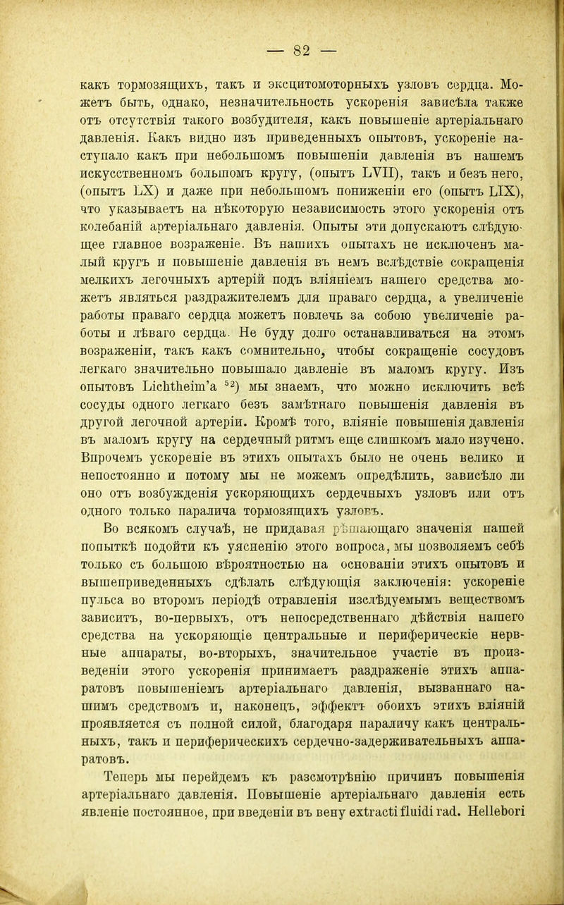 какъ тормозящихъ, такъ и эксцитомоторныхъ узловъ сердца. Мо- жетъ быть, однако, незначительность ускоренія зависѣла также отъ отсутствія такого возбудителя, какъ повышеніе артеріальнаго давленія. Какъ видно изъ приведенныхъ опытовъ, ускореніе на- ступало какъ при небольшомъ повышеніи давленія въ нашемъ искусственномъ большомъ кругу, (опытъ ЬѴІІ), такъ и безъ него, (опытъ ЬХ) и даже при небольшомъ пониженіи его (опытъ ЫХ), что указываетъ на нѣкоторую независимость этого ускоренія отъ колебаній артеріальнаго давленія. Опыты эти допускаютъ слѣдую- щее главное возраженіе. Въ нашихъ опытахъ не исключенъ ма- лый кругъ и повышеніе давленія въ немъ вслѣдствіе сокращенія мелкихъ легочныхъ артерій подъ вліяніемъ нашего средства мо- жетъ являться раздражителемъ для праваго сердца, а увеличеніе работы праваго сердца можетъ повлечь за собою увеличеніе ра- боты и лѣваго сердца. Не буду долго останавливаться на этомъ возраженіи, такъ какъ сомнительно, чтобы сокрапі;еніе сосудовъ легкаго значительно повышало давленіе въ маломъ кругу. Изъ опытовъ Ьіс1іШеіт'а ^^) мы знаемъ, что можно исключить веѣ сосуды одного легкаго безъ замѣтнаго повышенія давленія въ другой легочной артеріи. Кромѣ того, вліяніе повышенія давленія въ маломъ кругу на сердечный ритмъ еще слишкомъ мало изучено. Впрочемъ ускореніе въ этихъ опытахъ было не очень велико и непостоянно и потому мы не можемъ опредѣлить, зависѣло ли оно отъ возбужденія ускоряюшіихъ сердечныхъ узловъ или отъ одного только паралича тормозяш;ихъ узлояъ. Во всякомъ случаѣ, не придавая рѣшающаго значенія нашей попыткѣ подойти къ уясненію этого вопроса, мы позволяемъ себѣ только съ большою вѣроятностью на основаніи этихъ опытовъ и вышеприведенныхъ сдѣлать слѣдующія заключенія: ускореніе пульса во второмъ періодѣ отравленія изслѣдуемымъ веществомъ зависитъ, во-первыхъ, отъ непосредственнаго дѣйствія нашего средства на ускоряюп];іе центральные и периферическіе нерв- ные аппараты, во-вторыхъ, значительное участіе въ произ- веденіи этого ускоренія принимаетъ раздражѳніе этихъ аппа- ратовъ повышеніемъ артеріальнаго давленія, вызваннаго на- шимъ средствомъ и, наконецъ, эффекта обоихъ этихъ вліяній проявляется съ полной силой, благодаря параличу какъ централь- ныхъ, такъ и периферическихъ сердечно-задерживательныхъ аппа- ратовъ. Теперь мы перейдемъ къ разсмотрѣнію причинъ повышенія артеріальнаго давленія. Повышеніе артеріальнаго давлѳнія есть явленіе постоянное, при введеніи въ вену ѳхігасіі йиііі гасі. НеІІеЬогі