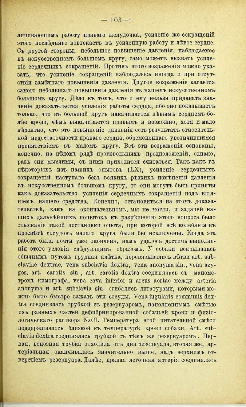 личивающимъ работу праваго желудочка, усиленіе же сокращеній этого послѣдняго вовлекаетъ въ усиленную работу и лѣвое сердце. Съ другой стороны, небольшое повышеніе давленія, наблюдаемое въ искусственномъ большомъ кругу, само можетъ вызвать усиле- ніе сердечныхъ сокращеній. Противъ этого возраженія можно ука- зать, что усиленіе сокращеній наблюдалось иногда и при отсут- ствіи замѣтнаго повышенія давленія. Другое возраженіе касается самого небольшаго повышенія давленія въ нашемъ искусственномъ большомъ кругу. Дѣло въ томъ, что и ему нельзя придавать зна- ченіе доказательства усиленія работы сердца, ибо оно показываетъ только, что въ большой кругъ накачивается лѣвымъ сердцемъ бо- лѣе крови, чѣмъ выкачивается правымъ и возможно, хотя и мало вѣроятно, что это повышеніе давленія есть результатъ относитель- ной недостаточности праваго сердца, обремененнаго увеличившимся препятствіемъ въ маломъ кругу. Всѣ эти возраженія основаны, конечно, на цѣломъ рядѣ произвольныхъ предположеній, однако, разъ они мыслимы, съ ними приходится считаться. Такъ какъ въ нѢкоторыхъ изъ нашихъ опытовъ (ЬХ), усиленіе сердечныхъ сокращѳній наступало безъ всякихъ рѣзкихъ измѣяеній давленія въ искусственномъ большомъ кругу, то они могутъ быть приняты какъ доказательство усиленія сердечныхъ сокращеній подъ влія- ніемъ нашего средства. Конечно, остановиться на этомъ доказа- тельствѣ, какъ на окончательномъ, мы не могли, и задачей на- шихъ дальнѣйшихъ попытокъ къ разрѣшенію этого вопроса было отысканіе такой постановки опыта, при которой всѣ колебанія въ просвѣтѣ сосудовъ малаго круга были бы исключены. Когда эта работа была почти уже окончена, намъ удалось достичь выполне- нія этого условія слѣдуюш;имъ образомъ. У собаки вскрывалась обычнымъ путемъ грудная клѣтка, перевязывались вѣтви агі. 8иЪ- сіаѵіае (Іехігае, ѵепа йиЪсІаѵіа (іѳхіга, ѵепа апопутазіп., ѵепа агу- ^08, агѣ. сагоѣій йіп., агЬ. сагоѣій йехѣга соединялась съ маноме- тромъ кимографа, ѵепа саѵа іп&гіог и агспй аогіае между аііегіа апопута и агѣ. зиЬсІаѵіа 8Іп. огибались лигатурами, которыми мо- жно было быстро зажать эти сосуды. Ѵепа]и§:и1агІ8 сотшипіз (іех- ііа соединялась трубкой съ резервуаромъ, наполненнымъ смѣсью изъ равныхъ частей дефибринированной собачьей крови и физіо- логическаго раствора КаСІ. Температура этой питательной смѣси поддерживалось близкой къ температурѣ крови собаки. Агѣ. зиЬ- сіаѵіа (іехіга соединялась трубкой съ тѣмъ же резервуаромъ. Пер- вая, венозная трубка отходила отъ дна резервуара, вторая же, ар- теріальная оканчивалась значительно выше, надъ верхнимъ от- верстіемъ резервуара. Далѣе, правая легочная артерія соединялась