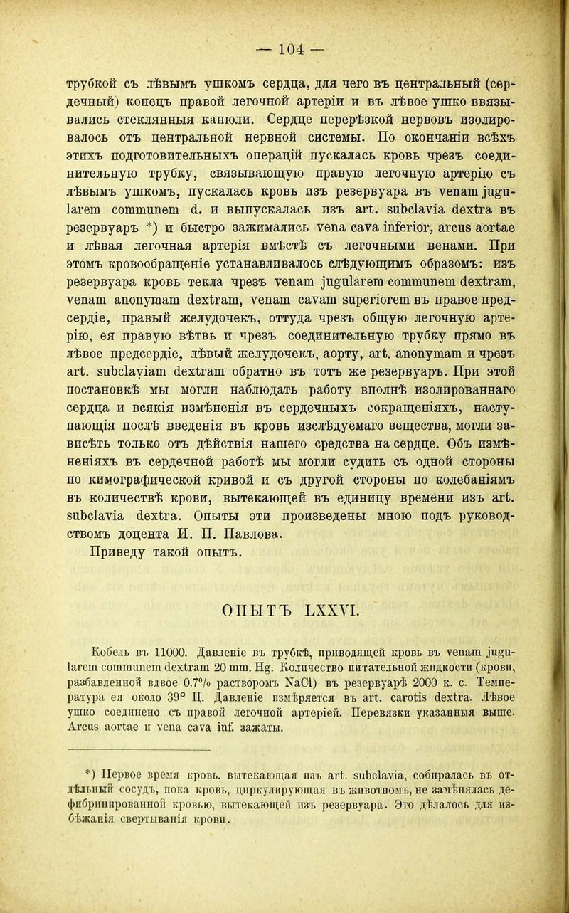 трубкой съ лѣвымъ ушкомъ сердца, для чего въ центральный (сер- дечный) конецъ правой легочной артеріи и въ лѣвое ушко ввязы- вались стеклянныя канюли. Сердце перерѣзкой нервовъ изолиро- валось отъ центральной нервной системы. По окончаніи всѣхъ этихъ подготовительныхъ операцій пускалась кровь чрезъ соеди- нительную трубку, связывающую правую легочную артерію съ лѣвымъ ушкомъ, пускалась кровь изъ резервуара въ ѵепашіиё^и- Іагет соттипет (і. и выпускалась изъ агѣ. виЬсІаѵіа іехіга въ резервуаръ *) и быстро зажимались ѵепа саѵа іпіѳгіог, агсиз аогіае и лѣвая легочная артерія вмѣстѣ съ легочными венами. При этомъ кровообрап];еніе устанавливалось слѣдуюш;имъ образомъ: изъ резервуара кровь текла чрезъ ѵепат ]и^и1агега соттипеш сіехігат, ѵепаш апопутат (іехѣгаш, ѵепат саѵат вирегіогет въ правое пред- сердіе, правый желудочекъ, оттуда чрезъ обш;ую легочную арте- рію, ея правую вѣтвь и чрезъ соединительную трубку прямо въ лѣвое предсердіе, лѣвый желудочекъ, аорту, агѣ. апопутат и чрезъ агі. зиЪсІауіат йехѣгат обратно въ тотъ же резервуаръ. При этой постановкѣ мы могли наблюдать работу вполнѣ изолированнаго сердца и всякія измѣненія въ сердечныхъ сокрап];еніяхъ, насту- пающія послѣ введенія въ кровь изслѣдуемаго вещества, могли за- висѣть только отъ дѣйствія нашего средства на сердце. Объ изыѣ- неніяхъ въ сердечной работѣ мы могли судить съ одной стороны по кимографической кривой и съ другой стороны по колебаніямъ въ количествѣ крови, вытекающей въ единицу времени изъ агі. зиЬсІаѵіа (іехіга. Опыты эти произведены мною подъ руковод- ствомъ доцента И. П. Павлова. Приведу такой опытъ. ОПЫТЪ ЪХХѴІ. Кобель въ 11000. Давленіе въ трубкѣ, приводящей кровь въ ѵепат ]и§и- Іагет соттипет сіехігат 20 тт. Н§. Количество питательной жидкости (крови, разбавленной вдвое 0,7''/о раствороыъ NаС1) въ резервуарѣ 2000 к. с. Темпе- ратура ея около 39° Ц. Давленіе измеряется въ агк. сагоііз йехіга. Лѣвое ушко соединено съ правой легочной артеріей. Перевязки указанныя выше. Агсиз аогіае и ѵепа саѵа іпі'. зажаты. *) Первое время кровь, вытекаюпі,ая изъ агі. зиЬсІаѵіа, собиралась въ от- дѣдьный сосудъ, цока кровь, циркулирующая въ жпвотномъ, не замѣиялась де- фибринироваиной кровью, вытекающей изъ резервуара. Это дѣлалось для из- бѣжанія свертываиія крови.