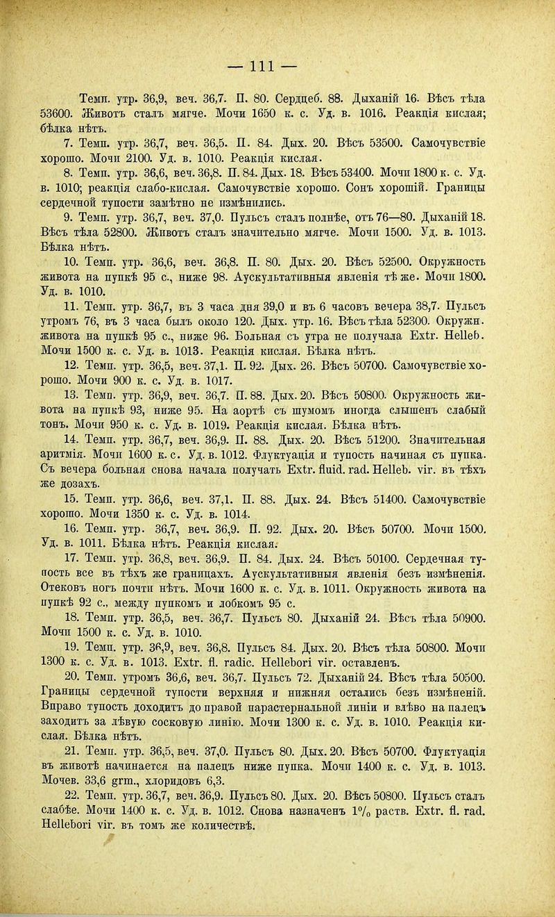 Темп. утр. 36,9, веч. 36,7. П. 80. Сердцеб. 88. Дыханій 16. Вѣсъ тѣда 53600. Животъ сталъ мягче. Мочи 1650 к. с. Уд. в. 1016. Реакція кислая; бѣдка нѣтъ. 7. Темп. утр. 36,7, веч. 36,5. П. 84. Дых. 20. Вѣсъ 53500. Самочувствіе хорошо. Мочи 2100. Уд. в. 1010. Реакція кислая. 8. Темп. утр. 36,6, веч. 36,8. П. 84. Дых. 18. Вѣсъ 53400. Мочп 1800 к. с. Уд. в. 1010; реакпія слабо-кислая. Самочувствіе хорошо. Сонъ хорошій. Границы сердечной тупости замѣтно не пзмѣнились. 9. Темп. утр. 36,7, веч. 37,0. Пульсъ сталъ полнѣе, отъ76—80. Дыханій18. Вѣсъ тѣла 52800. Животъ сталъ аначительно мягче. Мочи 1500. Уд. в. 1013. Бѣлка нѣтъ. 10. Темп. утр. 36,6, веч. 36,8. П. 80. Дых. 20. Вѣсъ 52500. Окружность живота на пупкѣ 95 с, ниже 98. Аускудьтативныя явленія тѣже. Мочи 1800. Уд. в. 1010. 11. Темп. утр. 36,7, въ 3 часа дня 39,0 и въ 6 часовъ вечера 38,7. Пульсъ утромъ 76, въ 3 часа былъ около 120. Дых. утр. 16. Вѣсътѣла 52300. Окружи. живота на пупкѣ 95 с, ниже 96. Больная съ утра не получала Ехіг. НеІІеЬ. Мочи 1500 к. с. Уд. в. 1013. Реакція кислая. Бѣлка нѣтъ. 12. Темп. утр. 36,5, веч. 37,1. П. 92. Дых. 26. Вѣсъ 50700. Самочувствіе хо- рошо. Мочи 900 к. с. Уд. в. 1017. 13. Темп. утр. 36,9, веч. 36,7. 11.88. Дых. 20. Вѣсъ 50800. Окружность жи- вота на пупкѣ 93, ниже 95. На аортѣ съ шумомъ иногда слышенъ слабый тонъ. Мочи 950 к. с. Уд. в. 1019. Реакція кислая. Бѣлка нѣтъ. 14. Темп. утр. 36,7, веч. 36,9. П. 88. Дых. 20. Вѣсъ 51200. Значительная аритмія. Мочи 1600 к. с. Уд. в. 1012. Флуктуація и тупость начиная съ пупка. Съ вечера больная снова начала получать Ехіг. йиісі. гай. НеІІеЪ. ѵіг. въ тѣхъ же дозахъ. 15. Темп. утр. 36,6, веч. 37,1. П. 88. Дых. 24. Вѣсъ 51400. Самочувствіе хорошо. Мочи 1350 к. с. Уд. в. 1014. 16. Темп. утр. 36,7, веч. 36,9. П. 92. Дых. 20. Вѣсъ 50700. Мочи 1500, Уд. в. 1011. Бѣлка нѣтъ. Реакція кислая. 17. Темп. утр. 36,8, веч. 36,9. П. 84. Дых. 24. Вѣсъ 50100. Сердечная ту- пость все въ тѣхъ же грашщахъ. Аускультативныя явленія безъ измѣненія. Отековъ ногъ почти нѣтъ. Мочи 1600 к. с. Уд. в. 1011. Окружность живота на иупкѣ 92 с, между пупкомъ и лобкомъ 95 с. 18. Темп. утр. 36,5, веч. 36,7. Пульсъ 80. Дыханій 24. Вѣсъ тѣла 5П900. Мочи 1500 к. с. Уд. в. 1010. 19. Темп. утр. 36,9, веч. 36,8. Пульсъ 84. Дых. 20. Вѣсъ тѣла 50800. Мочи 1300 к. с. Уд. в. 1013. Ехіг. й. гайіс. НеІІеЪогі ѵіг. оставленъ. 20. Темп, утромъ 36,6, веч. 36,7. Пульсъ 72. Дыханій 24. Вѣсъ тѣла 50500. Границы сердечной тупости верхняя и нижняя остались безъ измѣненій. Вправо тупость доходитъ до правой парастернальноп линіи и влѣво на палецъ заходитъ за лѣвую сосковую линію. Мочи 1300 к. с. Уд. в. 1010. Реакція ки- слая. Бѣлка нѣтъ. 21. Темп. утр. 36,5, веч. 37,0. Пульсъ 80. Дых. 20. Вѣсъ 50700. Флуктуація въ животѣ начинается на палецъ ниже пупка. Мочп 1400 к. с. Уд. в. 1013. Мочев. 33,6 §гт., хлоридовъ 6,3. 22. Темп. утр. 36,7, веч. 36,9. Пульсъ 80. Дых. 20. Вѣсъ 50800. Пульсъ сталъ слабѣе. Мочи 1400 к. с. Уд. в. 1012. Снова назначенъ 17о раств. Ехі;г. й. гай. НеІІеЬогі ѵіг. въ томъ же количествѣ.