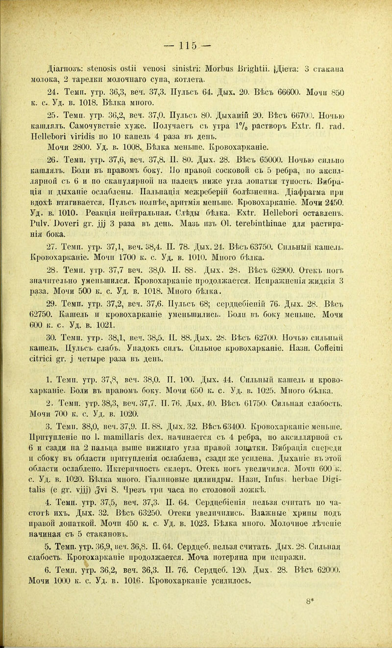 Діагноаъ: 8Іепо8І8 оаііі ѵеиозі йіпізігі: МогЬий БгійѢШ. {Діега: 3 стакаиа молока, 2 тарелки молочыаго супа, котлета. 24. Темп. утр. 36,3, веч. 37,3. Пульсъ 64. Дых. 20. Вѣсъ 66600. Мочн 850 к. с. Уд. в. 1018. Бѣлка много. 25. Теми. утр. 36,2, веч. 37,0. Пульсъ 80. ДыхаиіГі 20. Вѣсъ 66700. Ночью каиілялъ. Самочувствіе хуже. ІІолучаетъ съ утра і7о растворъ Ехіг. й. гад. НеІІеЬогі \ігі(1із по 10 капель 4 раза въ день. Мочи 2800. Уд. в. 1008. Бѣлка меньше. Кровохарканіе. 26. Темп. утр. 37,6, веч. 37,8. П. 80. Дых. 28. Вѣсъ 65000. Ночью сильно кашлллъ. Боли въ правомъ боку. Но правой сосковой съ 5 ребра, но акспл- лярноп съ 6 и по скаііулярноіі на иадецъ ниліе угла лопатки тупость. Бибра- ція н дыхаиіе ослаблены. Палыіацігі межреберіп болѣзнеина. Діафрагма при вдохѣ втягивается. ГІу.іьсъ полнѣе, арптмія меньше. Кровохарканіе. Мочи 2450. Уд. в. 1010. Реакція нейтральная. Слѣды бѣлка. Ехіг. НеІІеЬогі оставленъ. Гиіѵ. Боѵегі §г. ^^^ 3 раза въ день. Мазь нзъ 01. іегеЬіпіЫпае для растира- вія бока. 27. Темп. утр. 37,1, веч. 38,4. П. 78. Дых. 24. Вѣсъ 63750. Сильный кашель. Кровохарканіе. Мочп 1700 к. с. Уд. в. 1010. Много бѣлка. 28. Темп. утр. 37,7 веч. 38,0. П. 88. Дых. 28. Вѣсъ 62900. Отекъ ногь значительно уменьшился. Кровохарканіе продолжается. Испражненіл жидкія 3 р^за. Мочи 500 к. с. Уд. в. 1018. Много бѣлка. 29. Темп. утр. 37,2, веч. 37,6. Пульсъ 68; сердцебіепій 76. Дых. 28. Вѣсъ 62750. Кашель и кровохарканіе уменьшились. Болн въ боку меньше. Мочи 600 к. с. Уд. в. 1021. 30. Темп. утр. 38,1, веч. 38,5. П. 88. Дых. 28. Вѣсъ 62700. Ночью сильный кашель, Цульсъ слабъ. Упадокъ силъ. Сильное кровохарканіе. Назн. Соіеіпі сіігісі §г. і четыре раза въ день. 1. Темп. утр. 37,8, веч. 38,0. П. 100. Дых. 44. Сильный кашель и крово- харканіе. Боли въ правомъ боку. Мочи 650 к. с. Уд. в. 1025. Много бѣлка. 2. Темп. утр. 38,3, веч. 37,7. П. 76. Дых. 40. Вѣсъ 61750. Сильная слабость. Мочи 700 к. с. Уд. в. 1020. 3. Теми. 38,0, веч. 37,9. Д. 88. Дых. 32. Вѣсъ 63400. Кровохарканіе мепьпіе. Прптупленіе по 1. тагаіііагіз йех. начинается съ 4 ребра, по аксиллярной съ 6 и сзади на 2 пальца выше нижняго угла правой логцітки. Вибрація сиерсди и сбоку въ области прптупленія ослаблена, сзади же усилена. Дыханіе въэтой области ослаблено. Иктернчность склеръ. Отекъ ногъ увеличился. Мочи 600 к. с. Уд. в. 1020. Бѣлка много. Пали новые цилиндры. Назн. ІнГиа. ЬегЬае Ві^і- <;а1І8 (е §г. ѵхУ) (^ѵі 8. Чрезъ три часа по столовой ложкѣ. 4. Темп. утр. 37,5, веч. 37,3. П. 64. Сердцебіенія нельзя считать но ча- стотѣ ихъ. Дых. 32. Вѣсъ 63250. Отеки увеличились. Влажные хрипы подъ правой лопаткой. Мочп 450 к. с. Уд. в. 1023. Бѣлка много. Молочное лѣчсніе начиная съ 5 стакановъ. 5. Темп. утр. 36,9, веч. 36,8. П. 64. Сердцеб. нельзя считать. Дых. 28. Сильная слабость. Крогохаркапіе продолжается. Моча потеряна при псиражн. 6. Теми, утр. 36,2, веч. 36,3. П. 76. Сердцеб. 120. Дых. 28. Вѣсъ 62000. Мочи 1000 к. с. Уд. в. 1016. Кровохарканіе усилилось. 8*