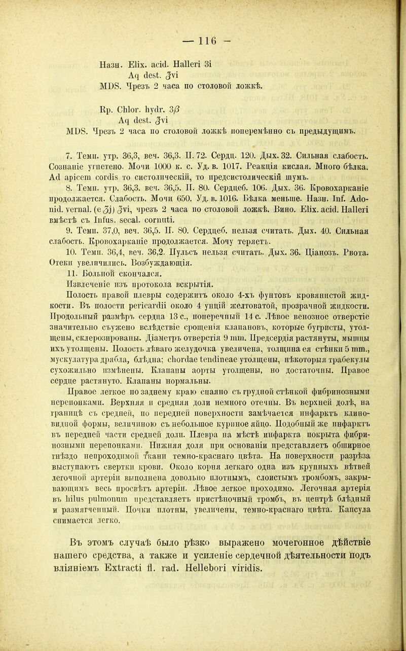 —116 - Назн. ЕИх. асМ. Ыаііегі Зі А(і йебі (5ѵі МВ8. Чрезъ 2 часа по столовой дожкѣ. Кр. СЫог. Ьусіг. Ър МВ8. Чрезъ 2 часа по столовой ложкѣ лоперемѣнно сь предыдущимъ. 7. Темп. утр. 36,3, веч. 36,3. П. 72. Сердц. 120. Дых. 32. Сильная слабость. Сознапіе угнетено. Мочи 1000 к. с. Уд. в. 1017. Реакція кислая. Много бѣлка. А(і арісею согсіін то систолическій, то предсистоличесвій шумъ. 8. Темп. утр. 36,3. веч. 36,5. П. 80. Сердцеб. 106. Дых. 36. Кровохарканіе продолжается. Слабость. Мочи 650. Уд. в. 1016. Бѣлка меньпіе. Назн. ТпГ. Асіо- ѵспіаі. (е (5і) 5ѵі, чрезъ 2 часа по столовой ложкѣ. Вино. Еііх. асісі. Наііегі выѣстѣ съ Іпіиз. 5еса1. сопшіі. 9. Темп. 37,0, веч. 36,5. II. 80. Сердцеб, нельзя считать. Дых. 40. Сильная слабость. Кровохаркапіе продолжается. Мочу теряеть. 10. Темп. 36,4, веч. 36,2. ІІульсъ нельзя считать. Дых. 36. Ціанозъ. Рвота. Отеки увеличились. Возбуждающія. 11. Больной скончался. Извлеченіе изъ протокола вскрытія. Полость правой плевры содержитъ около 4-хъ фунтовъ кровянистой жид- кости. Въ полости репсаічИі около 4 унцій желтоватой, прозрачной жидкости. Продольный разыѣръ сердца 13 с, поперечный 14 с. .Іѣвое венозное отверстіе значительно съужено вслѣдствіе срощенія клапановъ, которые бугристы, утол- пі,ены, склерозироваиы. Діаметръ отверстія 9 піт. Предсердія растянуты, мышцы ихъ утолщены. Полость лѣваго желудочка увеличена, толщина ея стѣнкп 5 тт., мускулатура дрябла, блѣдна; сіюгсіае ІенсИпеае утолщены, нѣкоторыя трабекулы сухожильно измѣнены. Клапапы аорты утолщены, но достаточны. Правое сердце растянуто. Клапаны нормальны. Правое легкое по заднему краю спаяно съ грудной стѣниой фибринозными нерепонкамп. Верхняя п средняя доли немного отечны. Въ верхней долѣ, на гранііцѣ съ средней, по передней поверхности заыѣчаеіся пнфарктъ клино- видной формы, величиною съ небольщое куриное яйцо. Подобный же пнфарктъ въ передней части средней долп. Плевра на мѣстѣ инфаркта покрыта фибри- нозными перепонками. Нижняя доля при основаніи иредставляетъ обширное гнѣздо неороходимоГі ткани темно-краснаго цвѣта. На поверхности разрѣза выступаютъ свертки крови. Около корня легкаго одна изъ крупныхъ вѣтвеп легочной артеріп выполнена довольно плотнымъ, слоистымъ тромбомъ, закры- вающимъ весь просвѣтъ артерін. .Іѣвое легкое проходимо. Легочная артерія въ Ііііиз риітопит иредставляетъ пристѣпочный тромбъ, въ цевтрѣ блѣдный и размягченный. Почки плотны, увеличены, темно-краснаго цвѣта. Капсула снимается легко. Въ этомъ случаѣ было рѣзко выражено мочегонное дѣйствіе нашего средства, а также и усиленіе сердечной дѣятельности подъ вліяніемъ Ехѣгасіі Й. іасі. НеІІеЬоіі ѵігійіз.