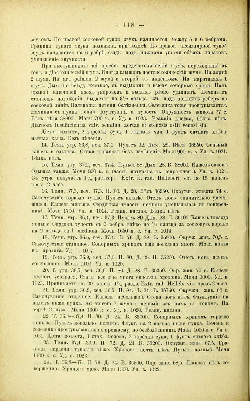 звукомъ. По правой сосковой тупой звукт. иачинается между 5 п 6 ребрами. Граница тупаго звука подвижна при вздохѣ. Цо правой аксиллярноГі тупой звукъ начинается на 6 ребрѣ, сзади подъ ишкпими углами обѣихъ лопатокъ уменьшеніе звучности. При выслушиваніп ай арісет предспстолическіи шумъ, переходящій въ тонъ и діастодпческій шуыъ. Иногда слышенъ постсистолическій шуыъ. На аортѣ 2 піума. На агі. риігаоп. 2 шума и второй ст. акцентомъ. На каротидахъ 1 шумъ. Дыханіе всюду жесткое, съ выдыхомъ и всюду сонорные хрипы. Надъ правой ключицей вдохъ укороченъ и выдыхъ рѣзко удлпненъ. Печень въ стоячемъ положеніи выдается на ЗѴ^ пальца изъ подъ ложныхъ реберъ по сосковой линіи. Пальпація печени болѣзненна. Селезенка тоже прощупывается. Начиная съ пупка ясная флуктуація и тупость. Окружность живота 77 с. Вѣсъ тѣла 38800. Мочи 700 к. с. Уд. в. 1023. Реакція кислая, бѣдка нѣтъ. Діагнозъ ІпшШсіепііа ѵаіѵ. зетііип. аогіае еі:. зіепозіз озШ ѵепозі зіп. Діета: котлета, 2 тарелки супа, 1 стаканъ чая, 1 ({унтъ ситнаго хлѣба, манпая каша. Безъ лѣченія. 14. Темп. утр. 36,8, веч. 37,1. Пульсъ 92. Дых. 28. Вѣсъ 38850. Сильный кашель и одышка. Отеки иціанозъ безъ іізмѣиеиія. Мочи 900 к. с. Уд. в. 1021. Бѣлка нѣтъ. 15. Темп. утр. 37,2, веч. 37,4. Пульсъ 88. Дых. 28. В. 38000. Кашель спленъ Одышка также. Мочи 850 к. с. (часть потеряна съ испражнеи.). Уд. в. 1021. Съ утра получаетъ 17о растворъ Ехіг. П. гасі. НеІІеЬогі уіг. по 15 кааель чрезъ 2 часа. 16. Темп. 37,3, веч. 37,3. П. 80. Д. 28. Вѣсъ 36950. Окружи, живота 74 с. Самочувствіе гораздо лучше. Пульсъ полнѣе. Отекъ ногь значительно умень- шился. Кашель меньше. Сердечная тупость немного уменьпіилась въ попереч- ппкѣ. Мочи 1700. Уд. в. 1014. Реакц. кислая. Бѣлка нѣтъ. 17. Темп. утр. 36,4, веч. 37,3. Пульсъ 80. Дых. 28. В. 36100. Кашель гораздо меньше. Сердечн. тупость съ 3 ребра, влѣво на -/2 пальца за сосковую, вправо ва 2 пальца за 1. тесііапа. Мочи 1650 к. с. Уд. в. 1014. 18. Темп. утр. 36,5, веч. 37,4. В. 76. Д. 28. В. 35900. Окруж. жив. 70,5 с. Самочувствіе отличное. Сонорныхъ хриповь еще довольно много. Моча почти вся пролита. Уд. в. 1017. 19. Темп. утр. 36,9, веч. 37,0. П. 80. Д. 28. В. 35200. Отекъ ногъ нсчезъ соверпіепно. Мочи 1100. Уд. в. 1020. 20. Т. утр. 36,5, веч. 36,6. П. 80. Д. 28. В. 35350. Окр. жив. 70 с. Кашель пемпого усилился. Сзади все еш,е много свпстяпі,. хрииовъ. Мочи 1000. Уд. в. 1023. П])ипимаетъ по 20 капель і7о раств. Ехіг. гаі. НеІІеЬ. ѵіг. чрезъ 2 часа. 21. Темп. утр. 36,8, веч. 36,5. П. 84. Д. 24. В. 35750. Окружи, жив. 68 с. Самочувствіе отличное. Капіель иебольпіой. Отека ногъ пѣтъ. Флуктуація на палоцъ ниже пупка. Асі арісет 2 шума и первый изъ пихъ съ тономъ. На аортѣ 2 шума. Мочи 1300 к. с. Уд. в. 1020. Реакц. кислая. 22. Т. 36,4—37,4. П. 80. Д. 24. В. 35П0О. Сонорныхъ хрииовъ гораздо мсньпіе. Пульсъ довольно полный. Флукт. на 2 пальца ниже пупка. Печень и селезенка ііроіцупываются по прежнему, по безболѣзненны. Мочи 1000 к. с. Уд. в. 1021. Діета: котлета, 3 стак. молока, 2 тарелки супа, 1 фунтъ сптпаго хлѣба. 23. Темп. 37,1—Зп,9. П. 72. Д. 24. В. 35200. Окружн. жив. 67,5. Гра- ницы сердечн. тупости тѣже. Хриповь почти нѣтъ. Пульсі. полпый. Мочи ПОО к. с. Уд. в. 1023. 24. Т. 36,8—37. П. 76. Д. 24. В. 35500. Окр. жив. 68,5. Ціапоза нѣтъ со- верик^ппо. Хрпполъ мало. Мочи 1300. Уд. в. 1022.
