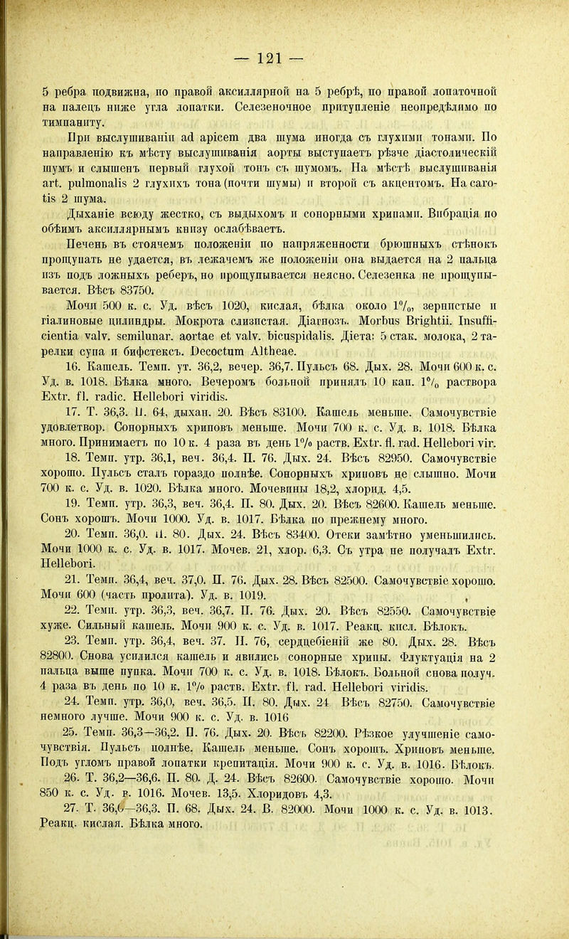 5 ребра подвижна, по правой аксиллярной на 5 ребрѣ, по правой лопаточной на палецъ ниже угла лопатки. Селезеночное притупленіе неопредѣлпмо по тимпаниту. Ирп выслушиваніп асі арісет два шума иногда съ глухими тонами. По направленію къ мѣсту выслушиванія аорты выступаетъ рѣзче діастолическій шумъ и слышенъ первый глухой тонъ съ шумомъ. На мѣстѣ выслушиванія Я.ГІ. риітопаііз 2 глухихъ тона (почти шумы) и второй съ акцентомъ. На саго- 1І8 2 шума. Дыханіе всюду жестко, съ выдыхомъ и сонорными хрипами. Впбрація по обѣимъ аксиллярнымъ книзу ослабѣваетъ. Печень въ стоячемъ положеніи по напряженности брюшныхъ стѣнокъ прощупать не удается, въ лежачемъ же положеніи она выдается на 2 пальца пзъ подъ ложныхъ реберъ, но прош,упывается неясно. Селезенка не ирош;упы- вается. Вѣсъ 83750. Мочи .500 к. с. Уд. вѣсъ 1020, кислая, бѣлка около ІѴо» зернистые и гіалиновые цилиндры. Мокрота слизистая. Діагнозъ. МогЬиз Вгі§Ьііі. ІпзиШ- сіепііа ѵаіѵ. зешііипаг. аогіае еі ѵаіѵ. ЪісизріДаІів. Діета: 5 стак. молока, 2 та- релки супа и бифстексъ. Весосіит АІЬЬеае. 16. Кашель. Темп. ут. 36,2, вечер. 36,7. Пульсъ 68. Дых. 28. Мочи 600 к. с. Уд. в. 1018. Бѣлка много. Вечеромъ больной принялъ 10 кап. Р/ц раствора Ехіг. П. гайіс. НеІІеЬогі ѵігійій. 17. Т. 36,3. и. 64, дыхан. 20. Вѣсъ 83100. Кашель меньше. Самочувствіе удовлетвор. Сонорныхъ хриповъ меньше. Мочи 7(Х) к. с. Уд. в. 1018. Бѣлка много. Принимаетъ по 10 к. 4 раза въ день раств. Ехіг. й. гай. НеІІеЬогі ѵіг. 18. Темп. утр. 36,1, веч. 36,4. П. 76. Дых. 24. Вѣсъ 82950. Самочувствіе хорошо. Пульсъ сталъ гораздо полнѣе. Сонорныхъ хрииовъ не слышно. Мочи 700 к. с. Уд. в. 1020. Бѣлка много. Мочевины 18,2, хлорид. 4,5. 19. Темп. утр. 36,3, веч. 36,4. П. 80. Дых. 20. Вѣсъ 82600. Кашель меньше. Сонъ хорошъ. Мочи 1000. Уд. в. 1017. Бѣлка по прежнему много. 20. Теми. 36,0. і1. 80. Дых. 24. Вѣсъ 83400. Отеки замѣтно уменьшились. Мочи 1000 к. с. Уд. в. 1017. Мочев. 21, хлор. 6,3. Съ утра не получалъ Ехіг. НеІІеЪогі. 21. Темп. 36,4, веч. 37,0. П. 76. Дых. 28. Вѣсъ 82500. Самочувствіе хорошо. Мочи 600 (часть пролита). Уд. в. 1019. , 22. Темп. утр. .36,3, веч. 36,7. П. 76. Дых. 20. Вѣсъ 82550. Самочувствіе хуже. Сильный капгель. Мочи 900 к. с. Уд. в. 1017. Реакц. кпсл. Бѣлокъ. 23. Темп. утр. 36,4, веч. 37. П. 76, сердцебіеніп же 80. Дых. 28. Вѣсъ 82800. Снова усилился кашель и явились сонорные хрипы. Флуктуація на 2 пальца выше пупка. Мочи 700 іс. с. Уд. в. 1018. Бѣлокъ. Больной снова получ. 4 раза въ день по 10 к. 17о раств. Ехіг. 1'1. гай. НеІІеЪогі ѵігісИз. 24. Темп. утр. 36,0, веч. 36,5. П. 80. Дых. 24 Вѣсъ 82750. Самочувствіе немного лучше. Мочи 900 к. с. Уд. в. 1016 25. Темп. 36,3-36,2. П. 76. Дых. 20. Вѣсъ 82200. Рѣзкое улучшеніе само- чувствія. Пульсъ поднѣе. Кашель меньше. Сонъ хорошъ. Хриповъ меньпіе. Подъ угломъ правой лопатки крепитація. Мочи 900 к. с. Уд. в. 1016. Бѣлокъ. 26. Т. 36,2-36,6. П. 80. Д. 24. Вѣсъ 82600. Самочувствіе хорошо. Мочіі 850 к. с. Уд. Р. 1016. Мочев. 13,5. Хлоридовъ 4,3. 27. Т. 36,0-36,3. П. 68. Дых. 24. В. 82000. Мочи 1000 к. с. Уд. в. 1013. Реакц. кислая. Бѣлка много.
