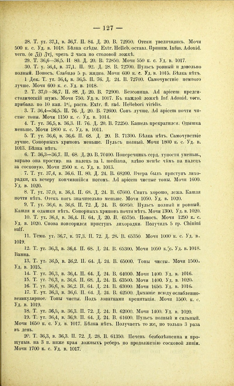 28. Т. ут. 37,1, в. 36,7. П. 84. Д. 20. В. 72950. Отеіиі увеличились. Мочи 500 к. с. Уд. в. 1018. Бѣ.іка сіѣды. Ехіг. НеІІеЬ. оставл. Пршшм. ІпГиз. АйопШ. ѵегп. (е ЗІ) ЗѴі чрезъ 2 часа по столовой ложкѣ. 29. Т. 36,6—36,5. И 80. Д. 20. В. 72850. Мочи 550 к. с. Уд. в. 1017. 30. Т. у. 56,4, в. 37,1. П. 92. Д. 28. В. 72700. Пульсъ ровный и довольно полный. Поносъ. Слабило 5 р. жидко. Мочи 600 к. с. Уд. в. 1015. Бѣлка нѣтъ. 1 Дек. Т. ут. 36,4, в. 36,5. П. 76. Д. 24. В. 72700. Самочувствіе немного лучше. Мочи 600 к. с. Уд. в. 1018. 2. Т. 37,0-36,7. П. 88. Д. 20. В. 72900. Безсоница. АД арісет предси- столическШ шумъ. Мочи 750. Уд. в. 1017. Къ каждой ложкѣ Іпі. Айопісі. ѵ&гп. прибавл. по 10 кап. Іо/о раств. Ехіг. й. гасі. НеІІеЬогі ѵігісііз. 3. Т. 36,4—36,5. П. 76. Д. 20. В. 72600. Сонъ лучше. Аа арісет иочти чи- стые тоны. Мочи 1150 к. с. Уд. в. 1014. 4. Т. ут. 36,5, в. 36,3. П. 76. Д. 20. В. 72250. Кашель прекратился. Одышка меньше. Мочи 1800 к. с. Уд. в. 1011. 5. Т. ут. 36,6, в. 36,6. П. 68. Д. 20. В. 71300. Бѣлка нѣтъ. Самочувствіе лучше. Сонорныхъ хриповъ меньше. Пульсъ полный. Мочи 1800 к. с Уд. в. 1013. Бѣлка нѣтъ. 6. Т. 36,3—36,7. П. 68. Д. 20. В. 70400. Поиеречникъ серд. туиости уыеньпі., вправо она простир. на паіецъ за 1. тейіапа, влѣво менѣе чѣыь иа палецъ за сосковую. Мочи 2500 к. с. Уд. в. 1013. ; 7. Т. ут. 37,4, в. 36,6. П. 80. Д. 24. В. 68200. Ичера былъ ирпстуи'ь лихо- радки, къ вечеру кончившінся потомъ. Асі арісет чистые топы. Мочи 1600. Уд. в. 1020. 8. Т. ут. 37,0, в. 36,4. П. 68. Д. 24. В. 67600. Сиитъ хорошо, лежа. Кашля почти нѣтъ. Отекъ погъ значительно меньше. Мочи 1050. Уд. в. 1020. 9. Т. ут. 36,6, в. 36,6. П. 72. Д. 24. В. 66850. Пульсъ иолный и ровный. Кашля и одышки нѣтъ. Сонорныхъ хриповъ иочти нѣтъ. Мочи 1300. Уд. в. 1020. 10. Т. ут. 36,4, в. 36,4. П. 64. Д. 20. В. 65750. Поносъ. Мочи 1250 к. с. Уд. в. 1020. Снова повторился пристуиъ лихорадки. Получплъ 5 гр. СЬіпіпі БПІГ. 11. Теми. ут. 36.7, в. :37,3. П. 72. Д. 28. В. 65350. Мочи 1000 к. с. Уд. в. 1019. 12. Т. ут. 36,3, в. 36,4. П. 68. Д. 24. В. 65300. Мочи 1050 к.::с. Уд. в. 1018. Ванна. 13. Т. ут. 36,5, в. 36,2. П. 64. Д. 24. В. 65000. Тоны чисты. Мочи 1500. Уд. в. 1015. 14. Т. ут. 36,3, в. 36,4. П. 64. Д. 24. В. 64000. Мочи 1400. Уд. в. 1016. 15. Т. ут. .?6,3, в. 36,6. П. 68. Д. 24. В. 63500. Мочи 1400. Уд. в. 1020. 16. Т. ут. 36,6, в. 36,2. И. 64. Д. 24. В. 63000. Мочи 1650. Уд. в. 1016. 17. Т. ут. 36,8, в. 36,6. П. 64. Д. 24. В. 62500. Дыханіе всюду ослабленно- везикулярное. Тоны чисты. Подъ лопатками крепитація. Мочи 1500. к. с. Уд. в. 1019. 18. Т. ут. 36,5, в. 36,3. П. 72. Д. 24. В. 62000. Мочи 1400. Уд. в. 1020. 19. Т. ут. 36,4, в. 36,9. П. 64. Д. 24. В. 61600. Пульсъ полный и сильный. Мочи 1650 к. с. Уд. в. 1017. Бѣлка нѣтъ. Получаетъ то же, но только 3 раза въ день. 20. Т. 36,3, в. 36,3. П. 72. Д. 28. В. 61350. Печень безболѣзненна и про- щупыв. на 3 п. ниже края ложныхъ реберъ по продолжеыію сосковой линіи. Мочи 1700 к. с. Уд. в. 1017.
