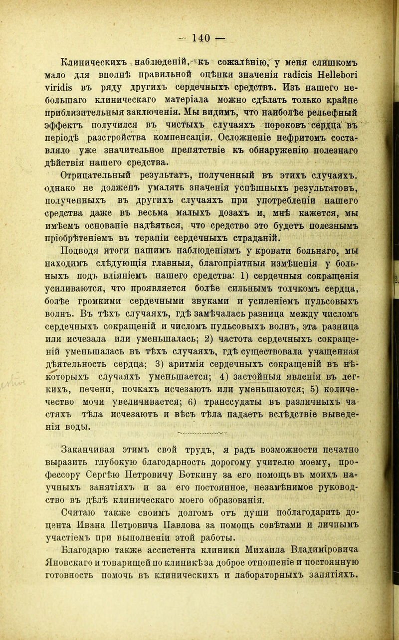 Клиническихъ наблюденій, - къ сожалѣнію, у меня слишкомъ мало для вполнѣ правильной оцѣнки значенія гайісіз НеІІеЬогі ѵігі(іІ8 въ ряду другихъ сердечныхъ средствъ. Изъ нашего не- большаго клиеическаго матеріала можно сдѣлать только крайне приблйзительныя заключенія. Мы видимъ, что наиболѣе рельефный эффектъ получился въ чистыхъ случаяхъ пороковъ сёрДДа'ЬЪ періодѣ разсгройства компенсаціи. Осложненіе нефритомъ соста- вляло уже значительное препятствіе къ обнаруженію полезнаго дѣйствія нашего средства. Отрицательный результатъ, полученный въ этихъ случаяхъ. однако не долженъ умалять значенія успѣшныхъ результатовъ, полученныхъ въ другихъ случаяхъ при употребленіи нашего средства даже въ весьма малыхъ дозахъ и, мнѣ кажется, мы имѣемъ основаніе надѣяться, что средство это будетъ полезнымъ пріобрѣтеніемъ въ терапіи сердечныхъ страданій. Подводя итоги нашимъ наблюденіямъ у кровати больнаго, мы находимъ слѣдующія главныя, благопріятныя измѣненія у боль- ныхъ подъ вліяніемъ нашего средства: 1) сердечныя сокращенія усиливаются, что проявляется болѣе сильнымъ толчкомъ сердца, болѣе громкими сердечными звуками и усиленіемъ пульсовыхъ волнъ. Въ тѣхъ случаяхъ, гдѣ замѣчалась разница между числомъ сердечныхъ сокращеній и числомъ пульсовыхъ волнъ, эта разница или исчезала или уменьшалась; 2) частота сердечныхъ сокраще- ній уменьшалась въ тѣхъ случаяхъ, гдѣ существовала учаш,енная дѣятельность сердца; 3) аритмія сердечныхъ сокрапі;еній въ нѣ- которыхъ случаяхъ уменьшается; 4) застойный явленія въ лег- кихъ, печени, почкахъ исчезаютъ или уменьшаются; 5) количе- чѳство мочи увеличивается; 6) транссудаты въ различныхъ ча- стяхъ тѣла исчезаютъ и вѣсъ тѣла падаетъ вслѣдствіе выведе- нія воды. ^ Заканчивая этимъ свой трудъ, я радъ возможности печатно выразить глубокую благодарность дорогому учителю моему, про- фессору Сергѣю Петровичу Боткину за его помощь въ моихъ на- учныхъ занятіяхъ и за его постоянное, незамѣнимое руковод- ство въ дѣлѣ клиническаго моего образованія. Считаю также своимъ долгомъ отъ души поблагодарить до- цента Ивана Петровича Павлова за помощь совѣтами и личнымъ участіемъ при выполненіи этой работы. Благодарю также ассистента клиники Михаила Владиміровича Яновскаго и товарищей по клиникѣ за доброе отношеніе и постоянную готовность помочь въ клиническихъ и лабораторяыхъ занятіяхъ.