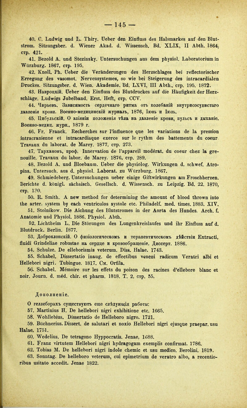 40. С. Ьи(і\уід ипй Ь. ТЬігу. ОеЬег йеп Еіпйизз йез Наізтагкез аи^ йеп Віиі- зігош. ЗіігипдвЪег. сі. ѴѴіепег Акай. '^іззепзсЬ. Вй. ХЫХ, II АМЬ. 1864. стр. 421. 41. ВегоИ А. ипі біегіпзку. ІІпІегзисЬипдеп аиз йет рЬузіоІ. ЬаЪогаіогіит іп ЖйтхЪит^. 1867, стр. 195. 42. КпоП. РЬ. СеЬег йіе Тегапйегипдеп йез НеггзсЫа^ез Ьеі гейесіогізсЬег Еггедипй йев ѵазошоі;. Хегѵепзузіетев, зо ^іе Ьеі Зіеідегипд йез іпігасагйіаіеп Вгискез. 8і*2ип8зЪег. й. ^іеп. Акаіетіе. ВД. ЬХѴІ, III АЫЬ., стр. 195. 1872. 43. Навроцкій. ОеЬег йеп Еіпйизз (Іез ВіиМгискез аи? (Ііе Наийдкеіі (іег Негг- всЫа^е. Ьий\ѵі§8 ^иЬе1Ьап(і. Егзі. Ней, стр. ССѴ. 44. Чирьевъ. Зависимость сердечнаго ритма отъ колебаній внутрисосудистаго давленія крови. Военно-медицинскій журналъ, 1876, Іюнь и Іюль. 45. Цибульскій. О вдіявіи положенія тѣла на давлевіе крови, пульсъ и дыханіе. Военео-медиц. журн., 1879 г. 46. Ег. Ггапск. КесЬегсЬез зиг Гіпйиепсе ^ие Іез ѵагіаііопз йе 1а ргеззіоп іпігасгапіепііе е* іпігасагйіадие ехегсе зиг 1е гуіЬт йез Ъаиетепіз йи соеиг. Тгаѵаих йи ІаЬога*. йе Магеу. 1877, стр. 273. 47. Тархановъ, проф. Іппегѵаііоп йе 1'аррагеі1 тойёгаі. йи соеиг сЬег 1а дге- поиіИе. Тгаѵаих йи ІаЬог. йе Магеу. 1876, стр. 289. 48. Вегоій А. ипй ВІоеЬаит. ОеЪег йіе рЬузіоІод. ѴѴігкипдеп й. 8сЬ\геГ. Аіго- ріпз. СпІегзисЬ. аиз й. рЬузіоІ. ЬаЪогаі;. ги ЛѴиггЬиг^. 1867. 49. 8сЬтіейеЪег§. ОпІегзисЬипдеп иеЬег еіпійв вій\ѵігкип§еп ат ГгозсЬЬеггеп. БргісЬіе й. копі^І. засЬзізсЬ. везеІІзсЬ. й. ѴѴіззепзсЬ. ги Ьеіргід. Вй. 22. 1870, стр. 130. 50. К. 8тііЬ. А пеѵ теіЬой іог йе1;егтішп§ іЬе атоипі оГ Ыоой іЬго\ѵп іпіо Ше агіег. &у8іет Ьу еасЬ ѵепігісиіоз зузіоіе еіс. РЬіІайеІГ. тей. іітез. 1883. XIV. 51. біоіпікотйг. Віе АісЬип§ йез Віиізігошез іп йег Аогіа йез Нипйез. АгсЬ. Г. Апаіошіе ипй РЬузіоІ. 1886. РЬузіоІ. АЬіЬ. 52. ЬісЫЬеіт Ъ. Віе 8іогин§еп йез ЬипдепкгеізІаиГез ипй іЬг Еіпйизз аиГ й. Віиійгиск. Вегііп. І877. 53. Доброклонскій. О физіологическомъ и терапевтическомъ дѣйствіи Ехігасй, йиійі вгіпйеііае гоЬизІае на сердце и кровообращеніе. Диссерт. 1886. 54. ЗсЬике. Ое еІІеЬогізтіз ѵеіегиш. Візз. Наіае. 1743. 55. ЗсЬаЪеІ. Біззегіаііо іпаи^. йе е&сііЪиз ѵепепі гайісит Ѵегаігі аІЬі еі НеІІеЬогі ш^г!. ТиЫп^ие. 1817, См. Огйіа. 56. ЗсЬаЪеІ. Мётоіге зиг Іез е&із йи роізоп йез гасіпез й'еИеЬоге Ыапс еі поіг. ^оигп. й. тёй. сЬіг. еі рЬагт. 1818. Т. 2, стр. 55. Допо лненіе. О геллеборахъ существують еще слѣдующія работы: 57. Маггіпіиз Н. Ве ЬеІІеЪогі підгі ехЬіЬіІіопе еіс. 1665. 58. ЛѴоЫІеЬіиз. ВіззегШіо йе НеІІеЬого пі^го. 1721. 59. ВйсЬпегіиз. Віззегі. йе заіиіагі е* похіо НеІІеЬогі пірт е]издие ргаераг. изи Наіае. 1751. 60. ТѴ^ейеІіиз. Бе Іеігадопо Нурросгаііз. ^епае, 1688. 61. Ггапг ѵігіиіет НеІІеЬогі пі§гі Ьуйгадодат ехешрііз сопйгтаі;. 1786. 62. ТоЪіаз М. Ве ЬеІІеЬогі підгі іпйоіе сЬетіс е1 изи тейісо. Вегоііпі. 1819. 63. Зоппіае. Ве ЬеІІеЬого ѵеіегиш, сиі еріте1;гіит йе ѵегаіго аІЬо, а гесепеіо- гіЬиз изіШо ассейН. ^епае 1822.